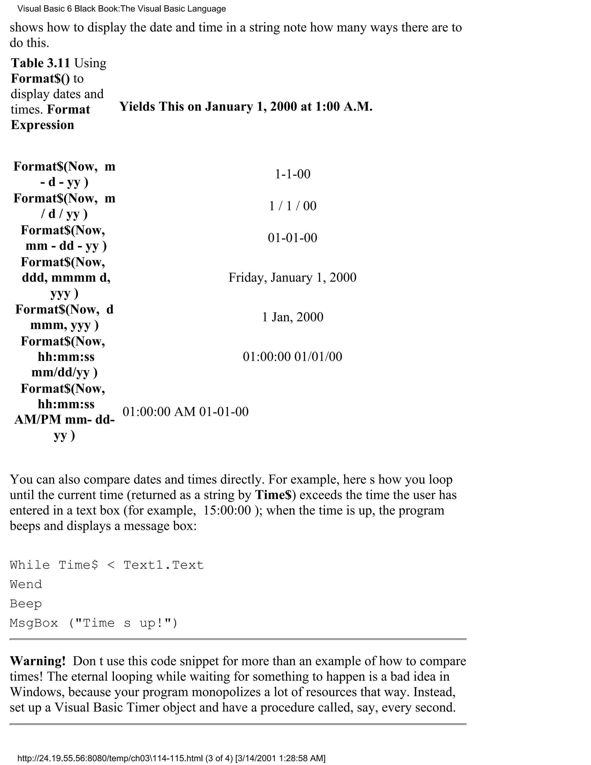 Visual Basic 6 Black Book:The Visual Basic Language

shows how to display the date and time in a stringnote how many ways there are to
do this.
Table 3.11 Using
Format$() to
display dates and
times. Format      Yields This on January 1, 2000 at 1:00 A.M.
Expression


Format$(Now, m
                                         1-1-00
    - d - yy)
Format$(Now, m
                                       1 / 1 / 00
    / d / yy)
 Format$(Now,
                                       01-01-00
 mm - dd - yy)
 Format$(Now,
 ddd, mmmm d,                   Friday, January 1, 2000
      yyy)
Format$(Now, d
                                      1 Jan, 2000
   mmm, yyy)
 Format$(Now,
   hh:mm:ss                        01:00:00 01/01/00
   mm/dd/yy)
 Format$(Now,
   hh:mm:ss
               01:00:00 AM 01-01-00
AM/PM mm- dd-
       yy)


You can also compare dates and times directly. For example, heres how you loop
until the current time (returned as a string by Time$) exceeds the time the user has
entered in a text box (for example, 15:00:00); when the time is up, the program
beeps and displays a message box:

While Time$ < Text1.Text
Wend
Beep
MsgBox ("Times up!")

Warning! Dont use this code snippet for more than an example of how to compare
times! The eternal looping while waiting for something to happen is a bad idea in
Windows, because your program monopolizes a lot of resources that way. Instead,
set up a Visual Basic Timer object and have a procedure called, say, every second.


 http://24.19.55.56:8080/temp/ch03114-115.html (3 of 4) [3/14/2001 1:28:58 AM]
 