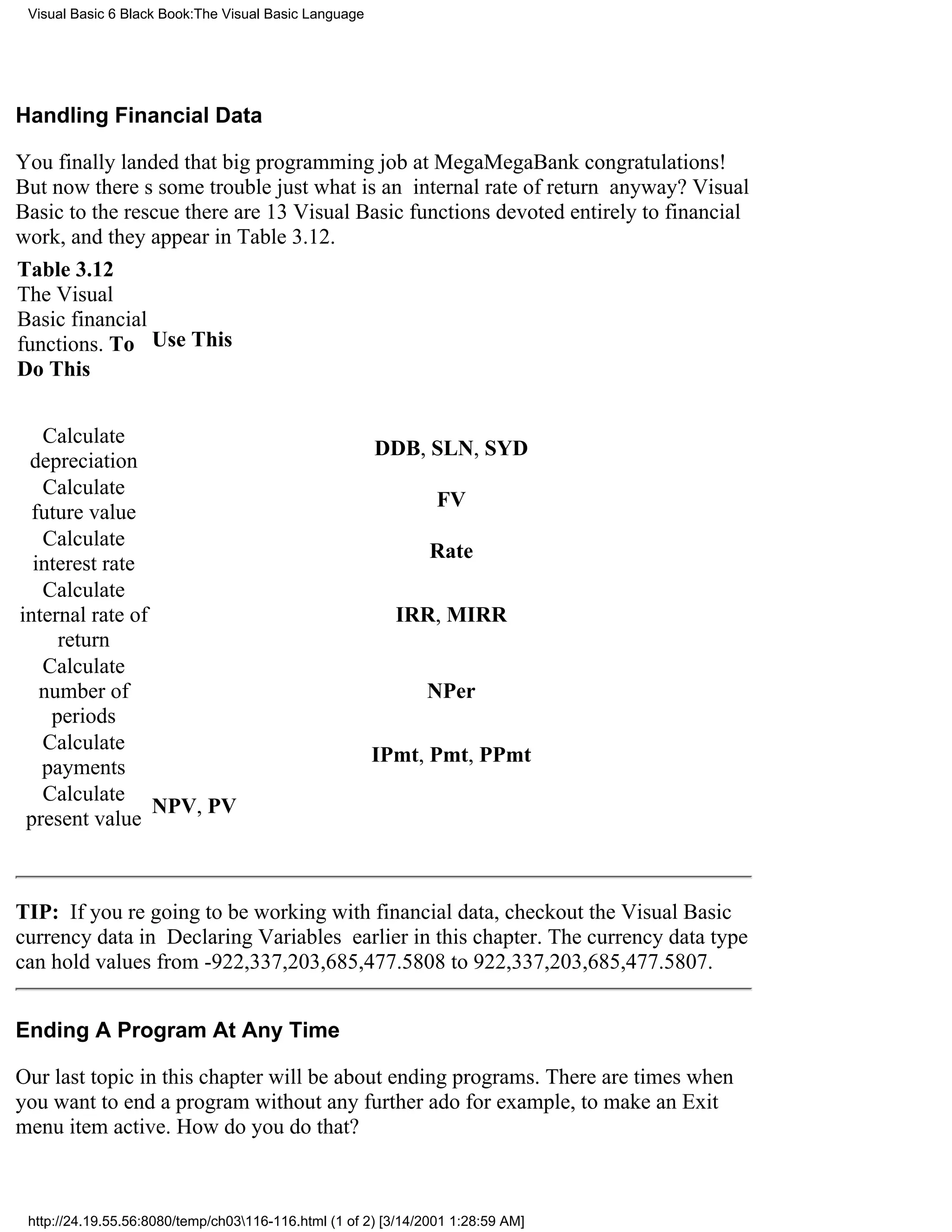 Visual Basic 6 Black Book:The Visual Basic Language




Handling Financial Data

You finally landed that big programming job at MegaMegaBankcongratulations!
But now theres some troublejust what is an internal rate of return anyway? Visual
Basic to the rescuethere are 13 Visual Basic functions devoted entirely to financial
work, and they appear in Table 3.12.
Table 3.12
The Visual
Basic financial
functions. To Use This
Do This


   Calculate
                                                       DDB, SLN, SYD
 depreciation
   Calculate
                                                                 FV
  future value
   Calculate
                                                                Rate
  interest rate
   Calculate
internal rate of                                          IRR, MIRR
     return
   Calculate
   number of                                                   NPer
    periods
   Calculate
                                                       IPmt, Pmt, PPmt
   payments
   Calculate
                 NPV, PV
 present value



TIP: If youre going to be working with financial data, checkout the Visual Basic
currency data in Declaring Variables earlier in this chapter. The currency data type
can hold values from -922,337,203,685,477.5808 to 922,337,203,685,477.5807.


Ending A Program At Any Time

Our last topic in this chapter will be about ending programs. There are times when
you want to end a program without any further adofor example, to make an Exit
menu item active. How do you do that?



 http://24.19.55.56:8080/temp/ch03116-116.html (1 of 2) [3/14/2001 1:28:59 AM]
 