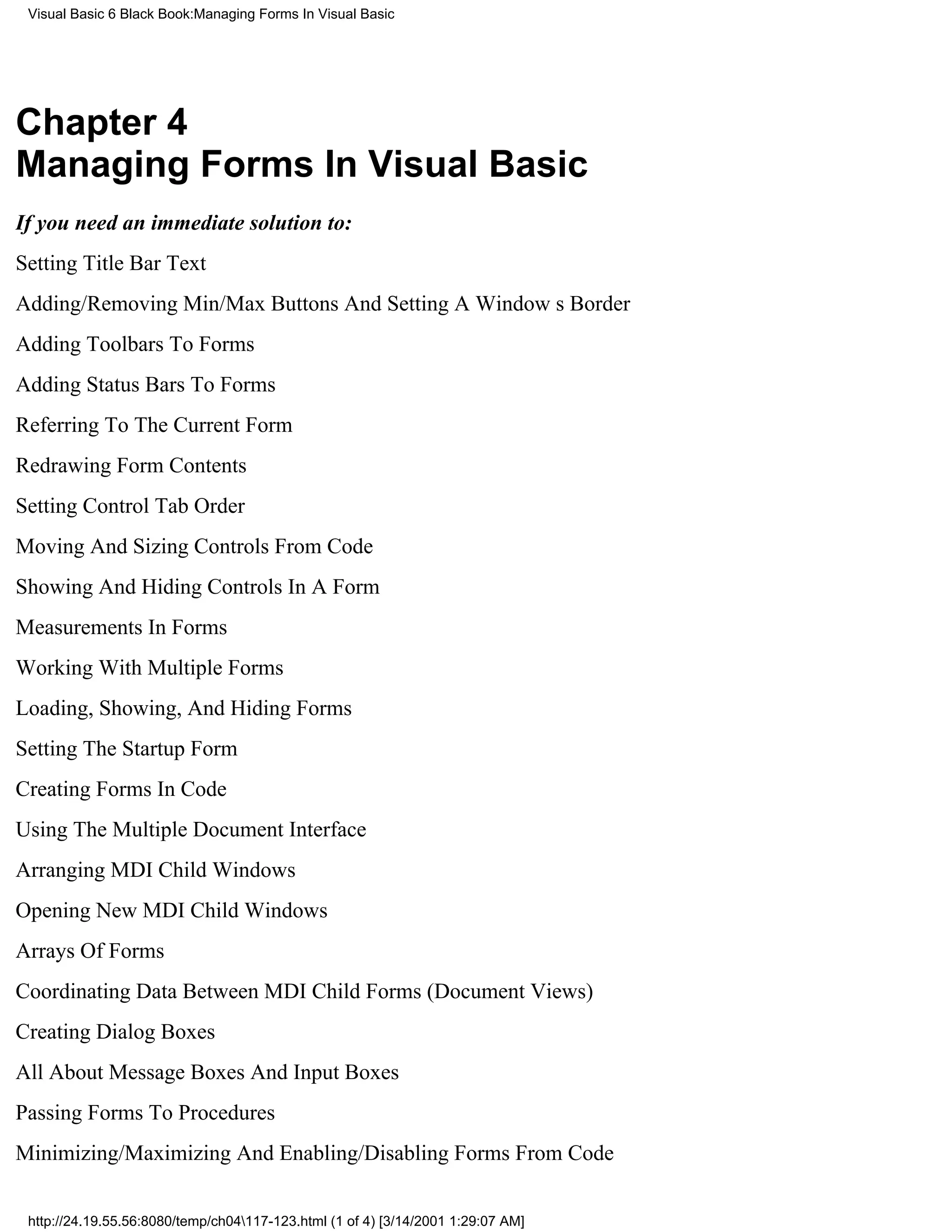 Visual Basic 6 Black Book:Managing Forms In Visual Basic




Chapter 4
Managing Forms In Visual Basic
If you need an immediate solution to:
Setting Title Bar Text
Adding/Removing Min/Max Buttons And Setting A Windows Border
Adding Toolbars To Forms
Adding Status Bars To Forms
Referring To The Current Form
Redrawing Form Contents
Setting Control Tab Order
Moving And Sizing Controls From Code
Showing And Hiding Controls In A Form
Measurements In Forms
Working With Multiple Forms
Loading, Showing, And Hiding Forms
Setting The Startup Form
Creating Forms In Code
Using The Multiple Document Interface
Arranging MDI Child Windows
Opening New MDI Child Windows
Arrays Of Forms
Coordinating Data Between MDI Child Forms (Document Views)
Creating Dialog Boxes
All About Message Boxes And Input Boxes
Passing Forms To Procedures
Minimizing/Maximizing And Enabling/Disabling Forms From Code


 http://24.19.55.56:8080/temp/ch04117-123.html (1 of 4) [3/14/2001 1:29:07 AM]
 