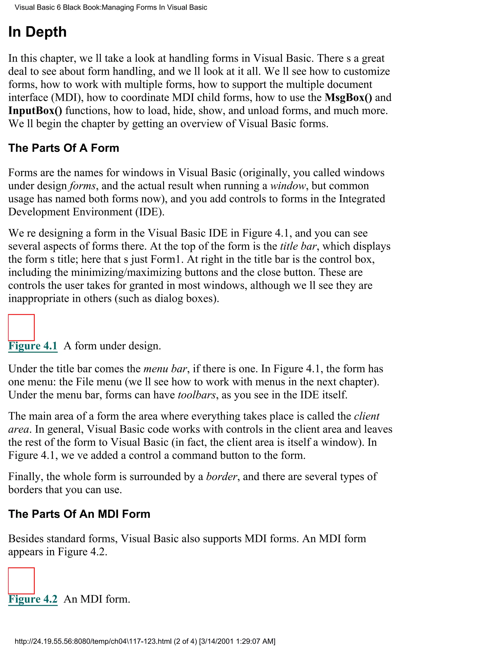 Visual Basic 6 Black Book:Managing Forms In Visual Basic


In Depth
In this chapter, well take a look at handling forms in Visual Basic. Theres a great
deal to see about form handling, and well look at it all. Well see how to customize
forms, how to work with multiple forms, how to support the multiple document
interface (MDI), how to coordinate MDI child forms, how to use the MsgBox() and
InputBox() functions, how to load, hide, show, and unload forms, and much more.
Well begin the chapter by getting an overview of Visual Basic forms.

The Parts Of A Form

Forms are the names for windows in Visual Basic (originally, you called windows
under design forms, and the actual result when running a window, but common
usage has named both forms now), and you add controls to forms in the Integrated
Development Environment (IDE).
Were designing a form in the Visual Basic IDE in Figure 4.1, and you can see
several aspects of forms there. At the top of the form is the title bar, which displays
the forms title; here thats just Form1. At right in the title bar is the control box,
including the minimizing/maximizing buttons and the close button. These are
controls the user takes for granted in most windows, although well see they are
inappropriate in others (such as dialog boxes).



Figure 4.1 A form under design.

Under the title bar comes the menu bar, if there is one. In Figure 4.1, the form has
one menu: the File menu (well see how to work with menus in the next chapter).
Under the menu bar, forms can have toolbars, as you see in the IDE itself.
The main area of a formthe area where everything takes placeis called the client
area. In general, Visual Basic code works with controls in the client area and leaves
the rest of the form to Visual Basic (in fact, the client area is itself a window). In
Figure 4.1, weve added a controla command buttonto the form.
Finally, the whole form is surrounded by a border, and there are several types of
borders that you can use.

The Parts Of An MDI Form

Besides standard forms, Visual Basic also supports MDI forms. An MDI form
appears in Figure 4.2.



Figure 4.2 An MDI form.


 http://24.19.55.56:8080/temp/ch04117-123.html (2 of 4) [3/14/2001 1:29:07 AM]
 