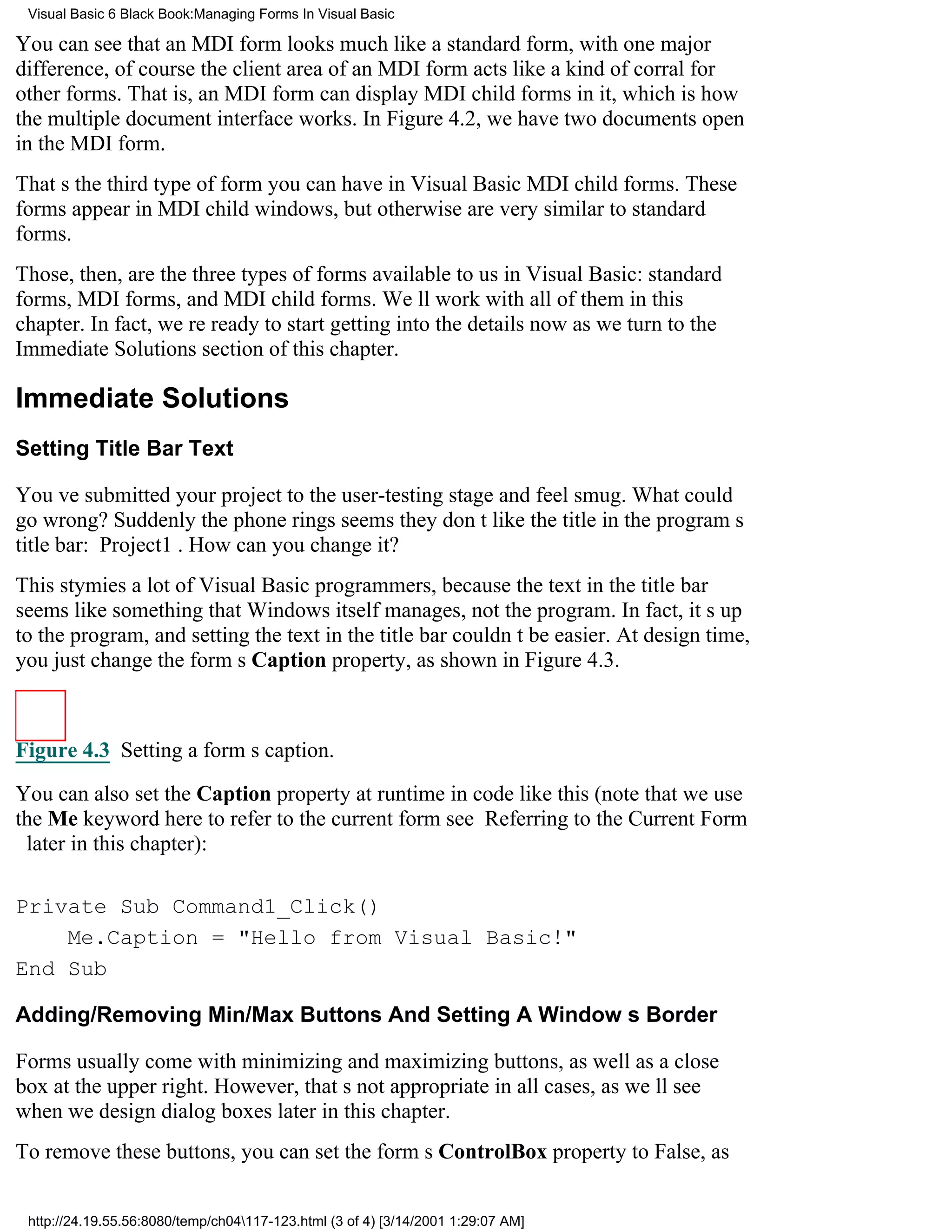 Visual Basic 6 Black Book:Managing Forms In Visual Basic

You can see that an MDI form looks much like a standard form, with one major
difference, of coursethe client area of an MDI form acts like a kind of corral for
other forms. That is, an MDI form can display MDI child forms in it, which is how
the multiple document interface works. In Figure 4.2, we have two documents open
in the MDI form.
Thats the third type of form you can have in Visual BasicMDI child forms. These
forms appear in MDI child windows, but otherwise are very similar to standard
forms.
Those, then, are the three types of forms available to us in Visual Basic: standard
forms, MDI forms, and MDI child forms. Well work with all of them in this
chapter. In fact, were ready to start getting into the details now as we turn to the
Immediate Solutions section of this chapter.

Immediate Solutions
Setting Title Bar Text

Youve submitted your project to the user-testing stage and feel smug. What could
go wrong? Suddenly the phone ringsseems they dont like the title in the programs
title bar: Project1. How can you change it?
This stymies a lot of Visual Basic programmers, because the text in the title bar
seems like something that Windows itself manages, not the program. In fact, its up
to the program, and setting the text in the title bar couldnt be easier. At design time,
you just change the forms Caption property, as shown in Figure 4.3.



Figure 4.3 Setting a forms caption.

You can also set the Caption property at runtime in code like this (note that we use
the Me keyword here to refer to the current formsee Referring to the Current Form
 later in this chapter):

Private Sub Command1_Click()
    Me.Caption = "Hello from Visual Basic!"
End Sub

Adding/Removing Min/Max Buttons And Setting A Windows Border

Forms usually come with minimizing and maximizing buttons, as well as a close
box at the upper right. However, thats not appropriate in all cases, as well see
when we design dialog boxes later in this chapter.
To remove these buttons, you can set the forms ControlBox property to False, as


 http://24.19.55.56:8080/temp/ch04117-123.html (3 of 4) [3/14/2001 1:29:07 AM]
 
