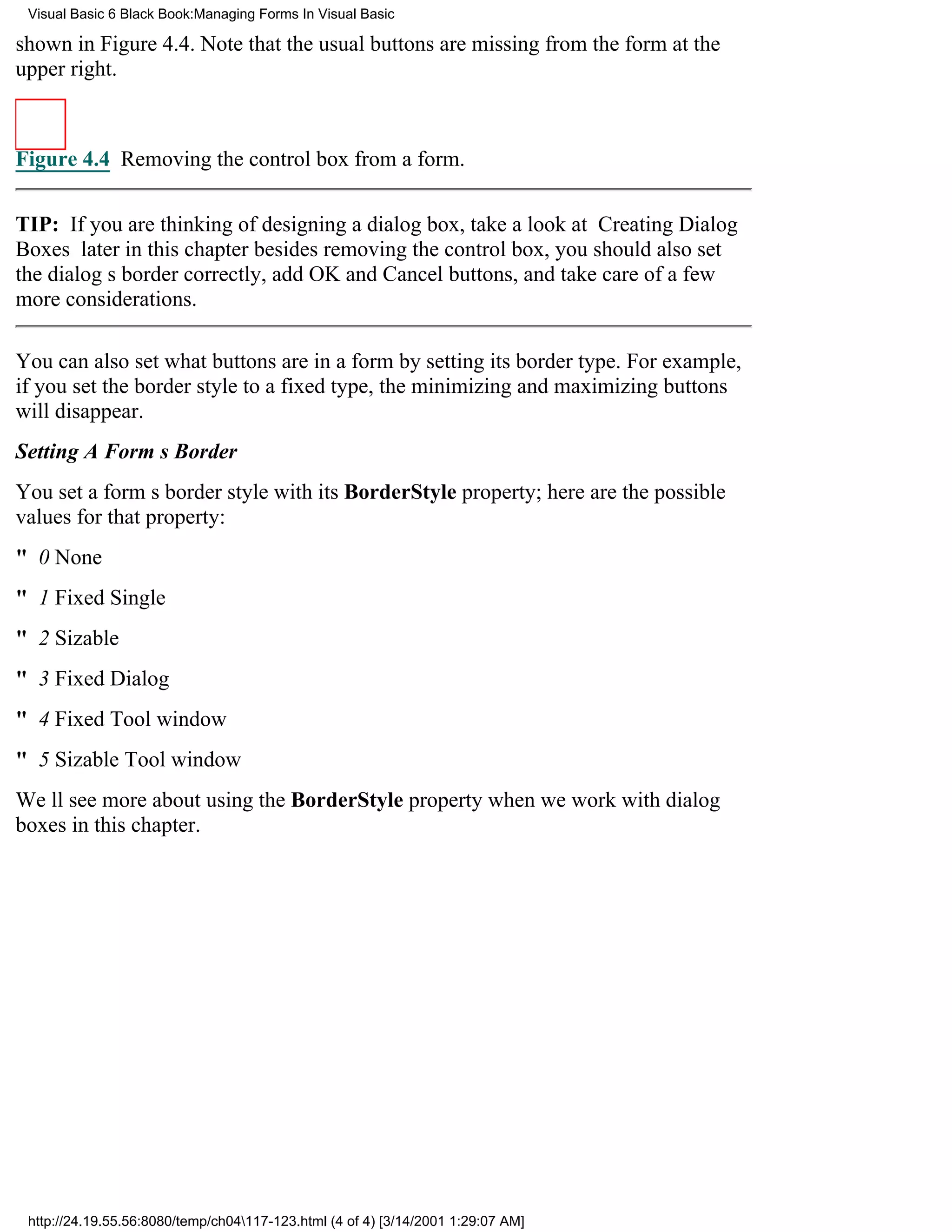 Visual Basic 6 Black Book:Managing Forms In Visual Basic

shown in Figure 4.4. Note that the usual buttons are missing from the form at the
upper right.



Figure 4.4 Removing the control box from a form.


TIP: If you are thinking of designing a dialog box, take a look at Creating Dialog
Boxes later in this chapterbesides removing the control box, you should also set
the dialogs border correctly, add OK and Cancel buttons, and take care of a few
more considerations.

You can also set what buttons are in a form by setting its border type. For example,
if you set the border style to a fixed type, the minimizing and maximizing buttons
will disappear.
Setting A Forms Border
You set a forms border style with its BorderStyle property; here are the possible
values for that property:
" 0 None
" 1 Fixed Single
" 2 Sizable
" 3 Fixed Dialog
" 4 Fixed Tool window
" 5 Sizable Tool window
Well see more about using the BorderStyle property when we work with dialog
boxes in this chapter.




 http://24.19.55.56:8080/temp/ch04117-123.html (4 of 4) [3/14/2001 1:29:07 AM]
 
