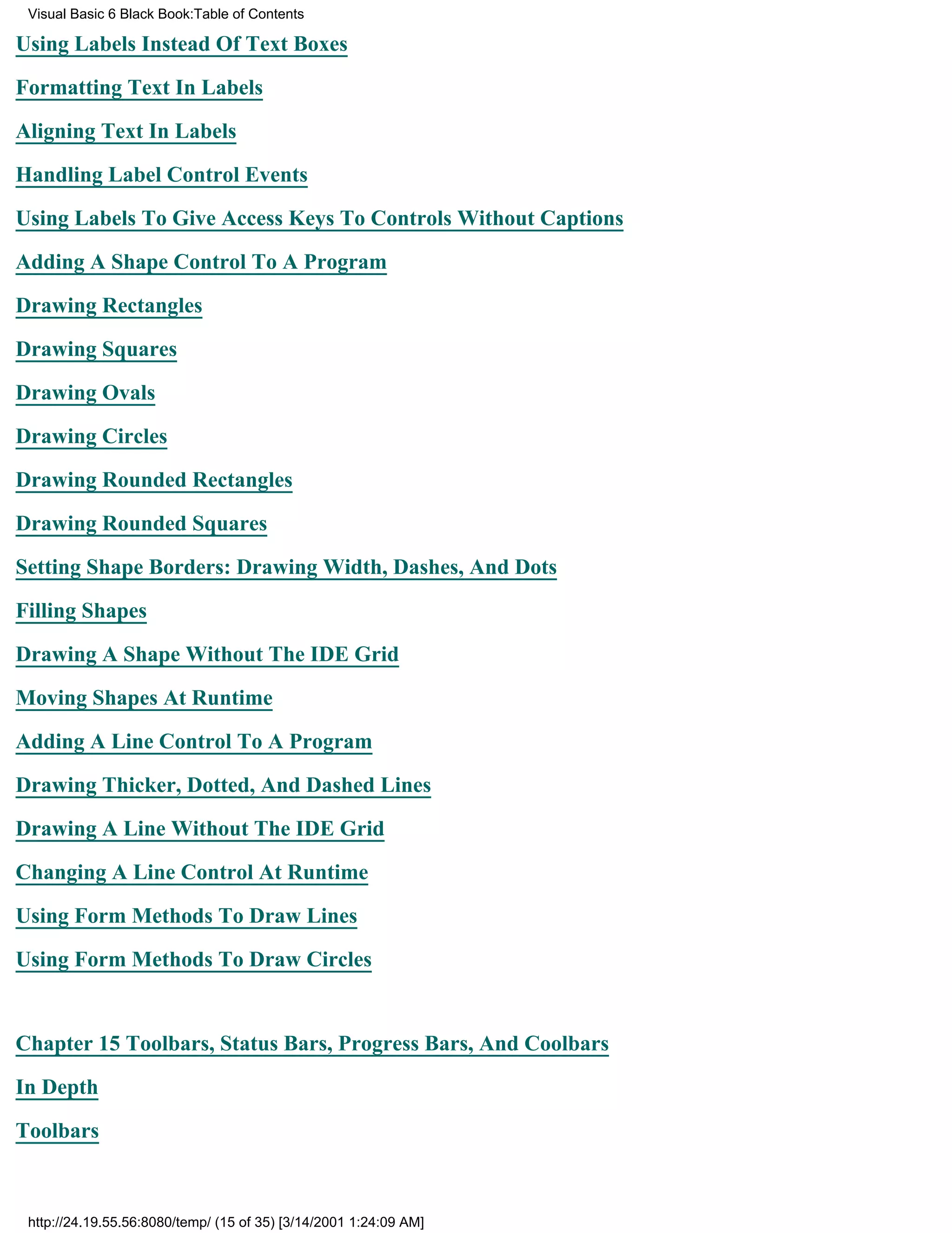 Visual Basic 6 Black Book:Table of Contents

Using Labels Instead Of Text Boxes

Formatting Text In Labels

Aligning Text In Labels

Handling Label Control Events

Using Labels To Give Access Keys To Controls Without Captions

Adding A Shape Control To A Program

Drawing Rectangles

Drawing Squares

Drawing Ovals

Drawing Circles

Drawing Rounded Rectangles

Drawing Rounded Squares

Setting Shape Borders: Drawing Width, Dashes, And Dots

Filling Shapes

Drawing A Shape Without The IDE Grid

Moving Shapes At Runtime

Adding A Line Control To A Program

Drawing Thicker, Dotted, And Dashed Lines
Drawing A Line Without The IDE Grid

Changing A Line Control At Runtime

Using Form Methods To Draw Lines

Using Form Methods To Draw Circles


Chapter 15Toolbars, Status Bars, Progress Bars, And Coolbars

In Depth
Toolbars



 http://24.19.55.56:8080/temp/ (15 of 35) [3/14/2001 1:24:09 AM]
 