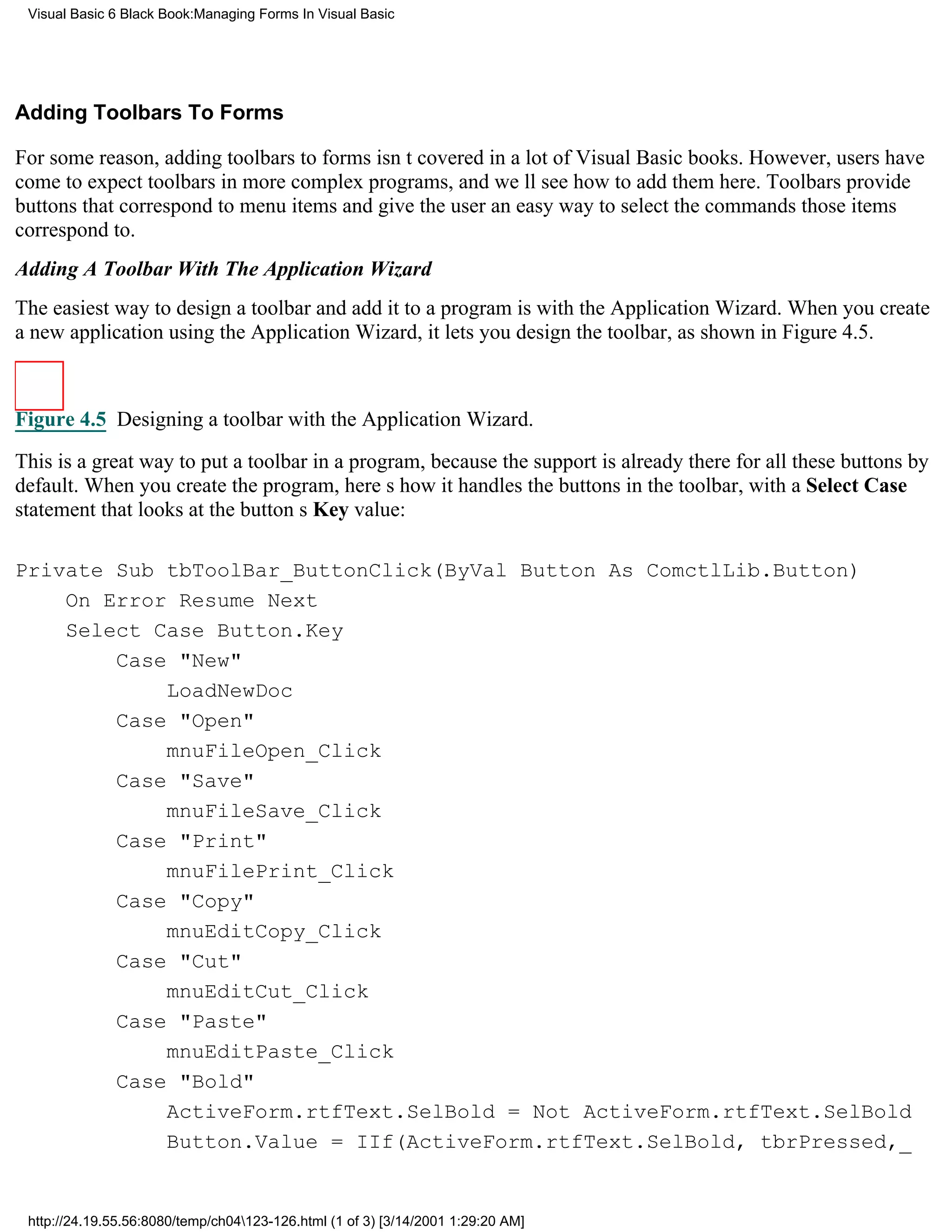 Visual Basic 6 Black Book:Managing Forms In Visual Basic




Adding Toolbars To Forms

For some reason, adding toolbars to forms isnt covered in a lot of Visual Basic books. However, users have
come to expect toolbars in more complex programs, and well see how to add them here. Toolbars provide
buttons that correspond to menu items and give the user an easy way to select the commands those items
correspond to.
Adding A Toolbar With The Application Wizard
The easiest way to design a toolbar and add it to a program is with the Application Wizard. When you create
a new application using the Application Wizard, it lets you design the toolbar, as shown in Figure 4.5.



Figure 4.5 Designing a toolbar with the Application Wizard.

This is a great way to put a toolbar in a program, because the support is already there for all these buttons by
default. When you create the program, heres how it handles the buttons in the toolbar, with a Select Case
statement that looks at the buttons Key value:

Private Sub tbToolBar_ButtonClick(ByVal Button As ComctlLib.Button)
    On Error Resume Next
    Select Case Button.Key
        Case "New"
            LoadNewDoc
        Case "Open"
            mnuFileOpen_Click
        Case "Save"
            mnuFileSave_Click
        Case "Print"
            mnuFilePrint_Click
        Case "Copy"
            mnuEditCopy_Click
        Case "Cut"
            mnuEditCut_Click
        Case "Paste"
            mnuEditPaste_Click
        Case "Bold"
            ActiveForm.rtfText.SelBold = Not ActiveForm.rtfText.SelBold
            Button.Value = IIf(ActiveForm.rtfText.SelBold, tbrPressed,_


 http://24.19.55.56:8080/temp/ch04123-126.html (1 of 3) [3/14/2001 1:29:20 AM]
 
