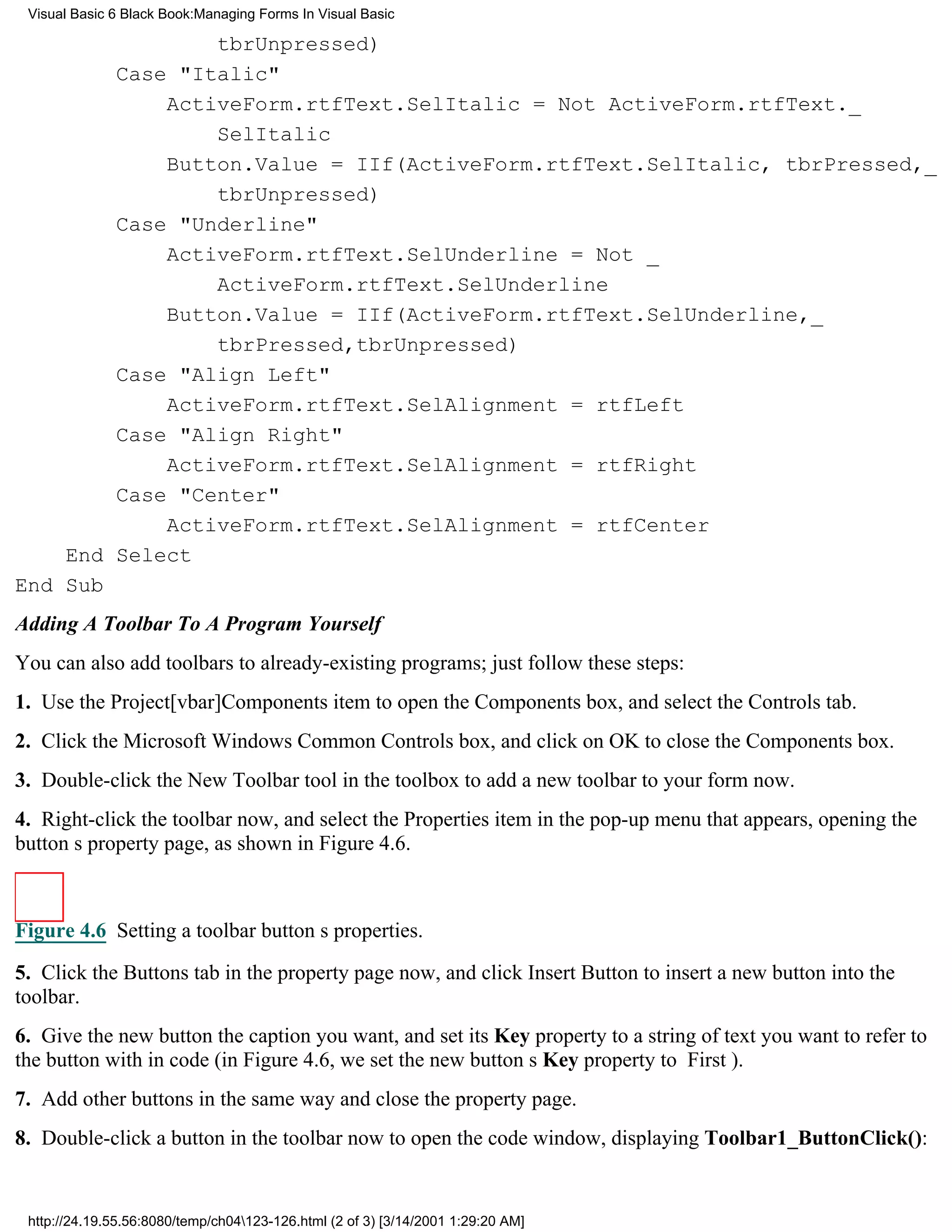 Visual Basic 6 Black Book:Managing Forms In Visual Basic

                tbrUnpressed)
        Case "Italic"
            ActiveForm.rtfText.SelItalic = Not ActiveForm.rtfText._
                SelItalic
            Button.Value = IIf(ActiveForm.rtfText.SelItalic, tbrPressed,_
                tbrUnpressed)
        Case "Underline"
            ActiveForm.rtfText.SelUnderline = Not _
                ActiveForm.rtfText.SelUnderline
            Button.Value = IIf(ActiveForm.rtfText.SelUnderline,_
                tbrPressed,tbrUnpressed)
        Case "Align Left"
            ActiveForm.rtfText.SelAlignment = rtfLeft
        Case "Align Right"
            ActiveForm.rtfText.SelAlignment = rtfRight
        Case "Center"
            ActiveForm.rtfText.SelAlignment = rtfCenter
    End Select
End Sub
Adding A Toolbar To A Program Yourself
You can also add toolbars to already-existing programs; just follow these steps:
1. Use the Project[vbar]Components item to open the Components box, and select the Controls tab.
2. Click the Microsoft Windows Common Controls box, and click on OK to close the Components box.
3. Double-click the New Toolbar tool in the toolbox to add a new toolbar to your form now.
4. Right-click the toolbar now, and select the Properties item in the pop-up menu that appears, opening the
buttons property page, as shown in Figure 4.6.



Figure 4.6 Setting a toolbar buttons properties.
5. Click the Buttons tab in the property page now, and click Insert Button to insert a new button into the
toolbar.
6. Give the new button the caption you want, and set its Key property to a string of text you want to refer to
the button with in code (in Figure 4.6, we set the new buttons Key property to First).
7. Add other buttons in the same way and close the property page.
8. Double-click a button in the toolbar now to open the code window, displaying Toolbar1_ButtonClick():


 http://24.19.55.56:8080/temp/ch04123-126.html (2 of 3) [3/14/2001 1:29:20 AM]
 