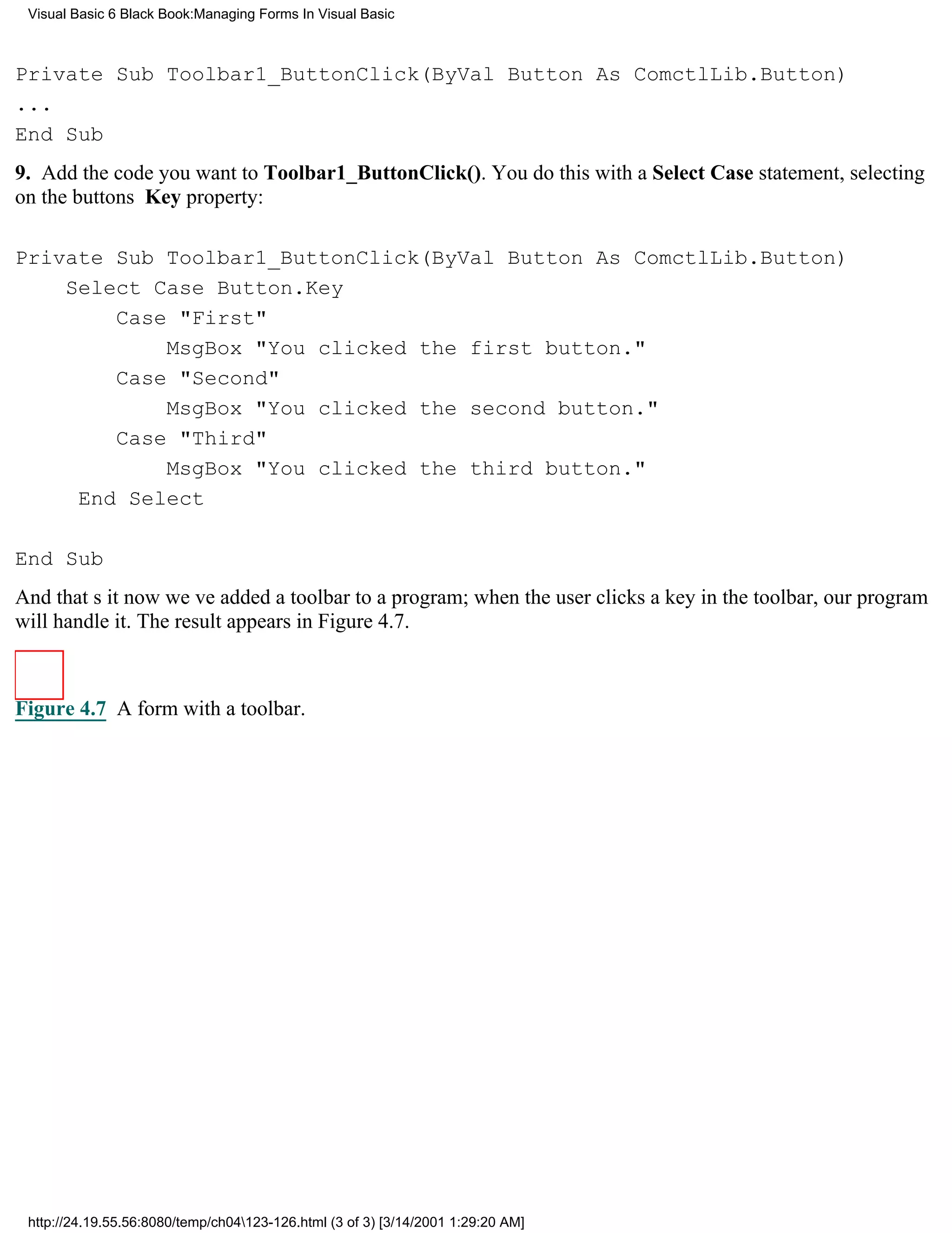 Visual Basic 6 Black Book:Managing Forms In Visual Basic



Private Sub Toolbar1_ButtonClick(ByVal Button As ComctlLib.Button)
...
End Sub
9. Add the code you want to Toolbar1_ButtonClick(). You do this with a Select Case statement, selecting
on the buttons Key property:

Private Sub Toolbar1_ButtonClick(ByVal Button As ComctlLib.Button)
    Select Case Button.Key
        Case "First"
            MsgBox "You clicked the first button."
        Case "Second"
            MsgBox "You clicked the second button."
        Case "Third"
            MsgBox "You clicked the third button."
     End Select

End Sub
And thats itnow weve added a toolbar to a program; when the user clicks a key in the toolbar, our program
will handle it. The result appears in Figure 4.7.



Figure 4.7 A form with a toolbar.




 http://24.19.55.56:8080/temp/ch04123-126.html (3 of 3) [3/14/2001 1:29:20 AM]
 
