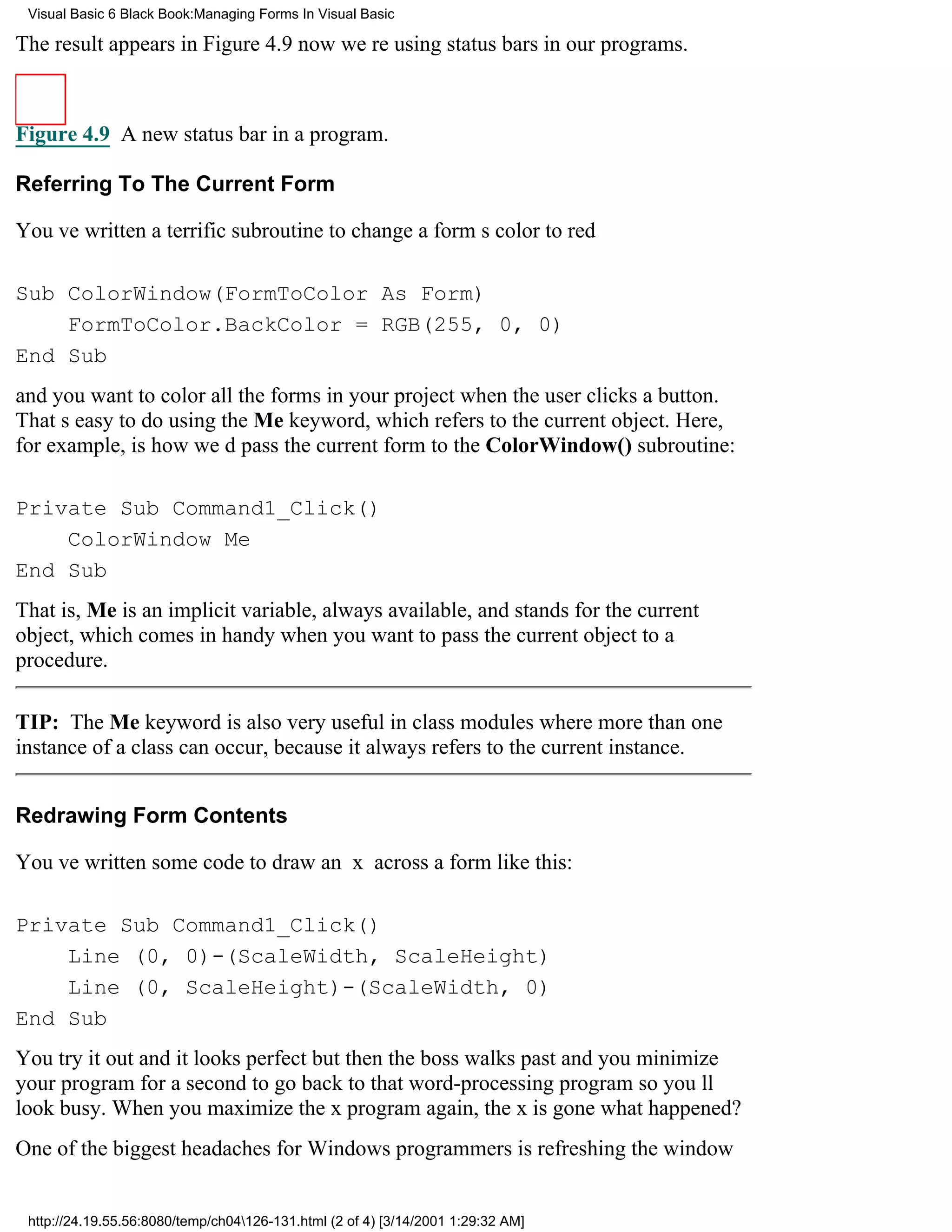 Visual Basic 6 Black Book:Managing Forms In Visual Basic

The result appears in Figure 4.9now were using status bars in our programs.



Figure 4.9 A new status bar in a program.

Referring To The Current Form

Youve written a terrific subroutine to change a forms color to red

Sub ColorWindow(FormToColor As Form)
    FormToColor.BackColor = RGB(255, 0, 0)
End Sub
and you want to color all the forms in your project when the user clicks a button.
Thats easy to do using the Me keyword, which refers to the current object. Here,
for example, is how wed pass the current form to the ColorWindow() subroutine:

Private Sub Command1_Click()
    ColorWindow Me
End Sub
That is, Me is an implicit variable, always available, and stands for the current
object, which comes in handy when you want to pass the current object to a
procedure.

TIP: The Me keyword is also very useful in class modules where more than one
instance of a class can occur, because it always refers to the current instance.


Redrawing Form Contents

Youve written some code to draw an x across a form like this:

Private Sub Command1_Click()
    Line (0, 0)-(ScaleWidth, ScaleHeight)
    Line (0, ScaleHeight)-(ScaleWidth, 0)
End Sub
You try it out and it looks perfectbut then the boss walks past and you minimize
your program for a second to go back to that word-processing program so youll
look busy. When you maximize the x program again, the x is gonewhat happened?
One of the biggest headaches for Windows programmers is refreshing the window


 http://24.19.55.56:8080/temp/ch04126-131.html (2 of 4) [3/14/2001 1:29:32 AM]
 