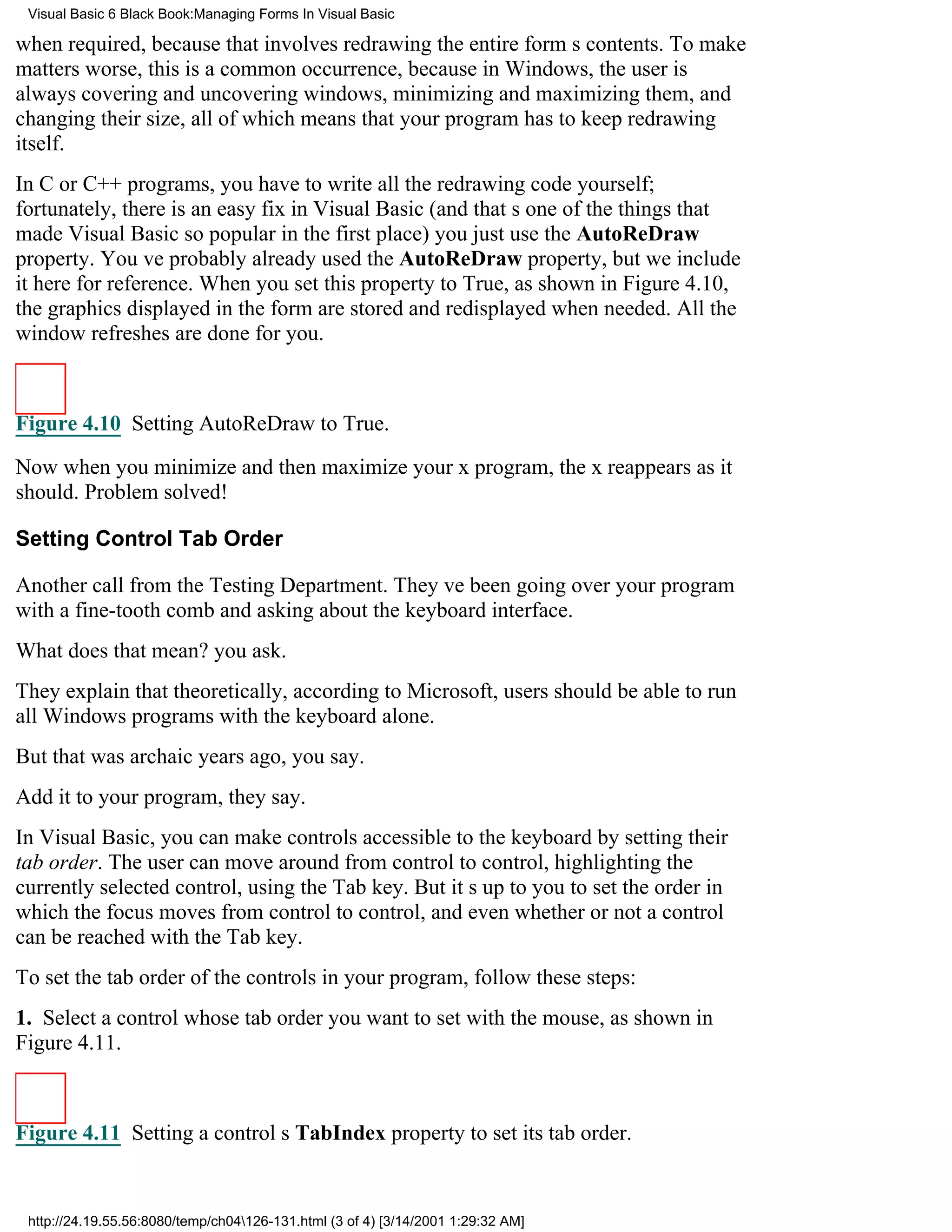 Visual Basic 6 Black Book:Managing Forms In Visual Basic

when required, because that involves redrawing the entire forms contents. To make
matters worse, this is a common occurrence, because in Windows, the user is
always covering and uncovering windows, minimizing and maximizing them, and
changing their size, all of which means that your program has to keep redrawing
itself.
In C or C++ programs, you have to write all the redrawing code yourself;
fortunately, there is an easy fix in Visual Basic (and thats one of the things that
made Visual Basic so popular in the first place)you just use the AutoReDraw
property. Youve probably already used the AutoReDraw property, but we include
it here for reference. When you set this property to True, as shown in Figure 4.10,
the graphics displayed in the form are stored and redisplayed when needed. All the
window refreshes are done for you.



Figure 4.10 Setting AutoReDraw to True.

Now when you minimize and then maximize your x program, the x reappears as it
should. Problem solved!

Setting Control Tab Order

Another call from the Testing Department. Theyve been going over your program
with a fine-tooth comb and asking about the keyboard interface.
What does that mean? you ask.
They explain that theoretically, according to Microsoft, users should be able to run
all Windows programs with the keyboard alone.
But that was archaic years ago, you say.
Add it to your program, they say.
In Visual Basic, you can make controls accessible to the keyboard by setting their
tab order. The user can move around from control to control, highlighting the
currently selected control, using the Tab key. But its up to you to set the order in
which the focus moves from control to control, and even whether or not a control
can be reached with the Tab key.
To set the tab order of the controls in your program, follow these steps:
1. Select a control whose tab order you want to set with the mouse, as shown in
Figure 4.11.



Figure 4.11 Setting a controls TabIndex property to set its tab order.


 http://24.19.55.56:8080/temp/ch04126-131.html (3 of 4) [3/14/2001 1:29:32 AM]
 