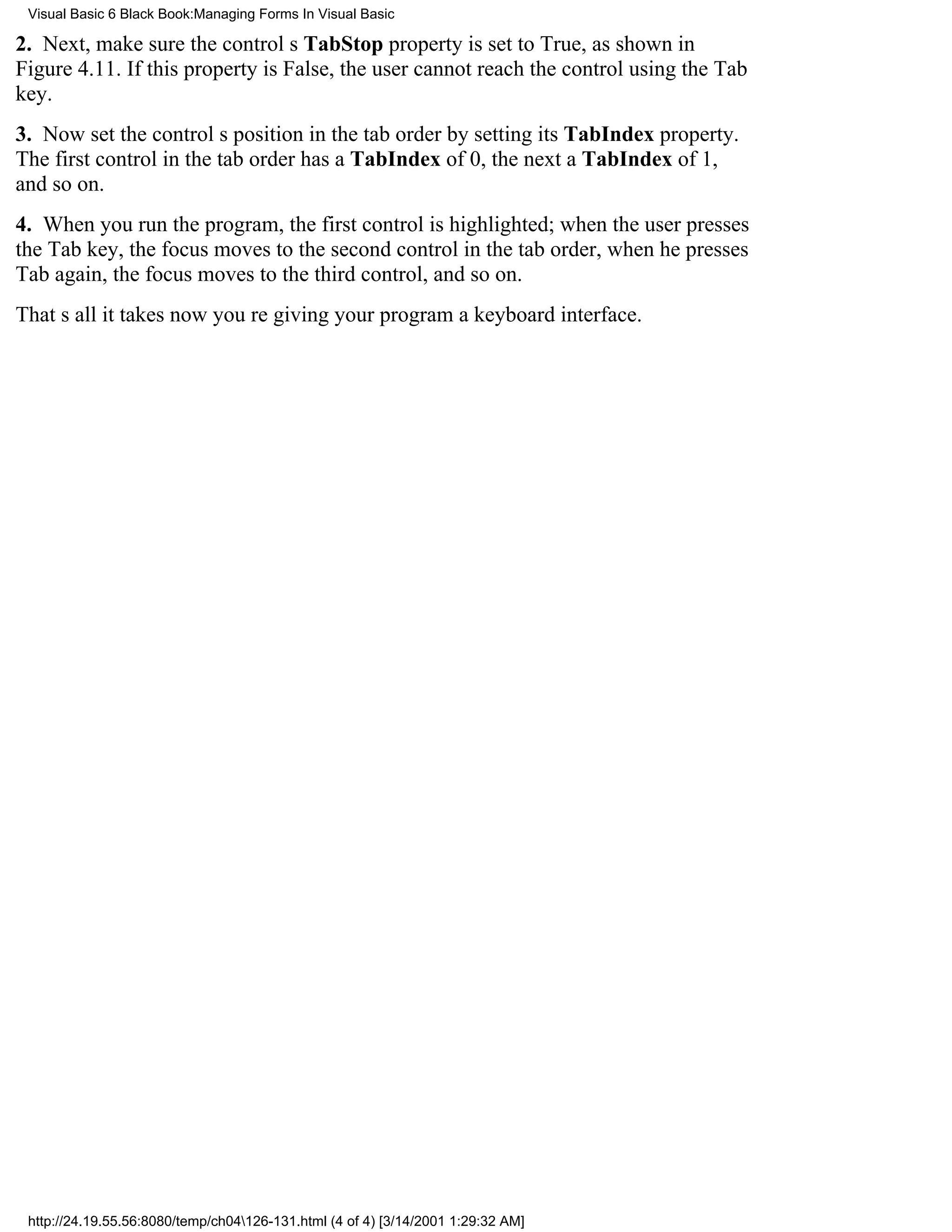 Visual Basic 6 Black Book:Managing Forms In Visual Basic

2. Next, make sure the controls TabStop property is set to True, as shown in
Figure 4.11. If this property is False, the user cannot reach the control using the Tab
key.
3. Now set the controls position in the tab order by setting its TabIndex property.
The first control in the tab order has a TabIndex of 0, the next a TabIndex of 1,
and so on.
4. When you run the program, the first control is highlighted; when the user presses
the Tab key, the focus moves to the second control in the tab order, when he presses
Tab again, the focus moves to the third control, and so on.
Thats all it takesnow youre giving your program a keyboard interface.




 http://24.19.55.56:8080/temp/ch04126-131.html (4 of 4) [3/14/2001 1:29:32 AM]
 