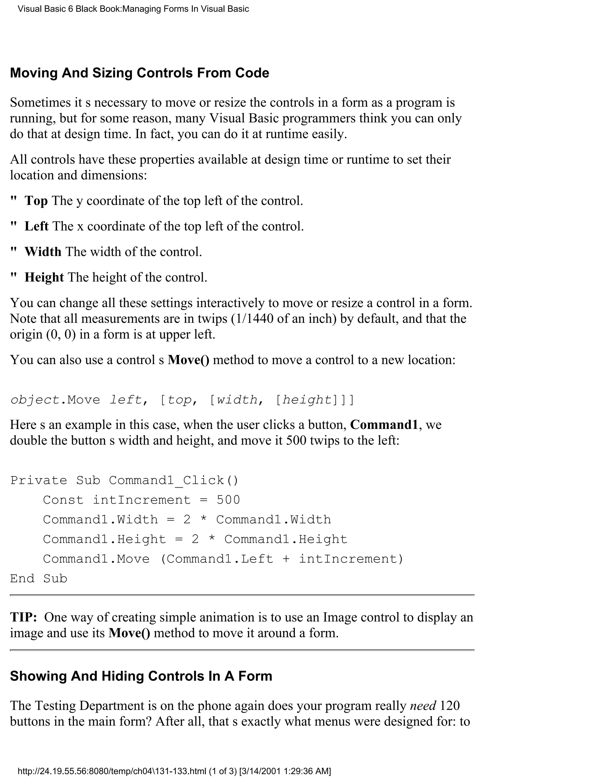 Visual Basic 6 Black Book:Managing Forms In Visual Basic




Moving And Sizing Controls From Code

Sometimes its necessary to move or resize the controls in a form as a program is
running, but for some reason, many Visual Basic programmers think you can only
do that at design time. In fact, you can do it at runtime easily.
All controls have these properties available at design time or runtime to set their
location and dimensions:
" TopThe y coordinate of the top left of the control.
" LeftThe x coordinate of the top left of the control.
" WidthThe width of the control.
" HeightThe height of the control.
You can change all these settings interactively to move or resize a control in a form.
Note that all measurements are in twips (1/1440 of an inch) by default, and that the
origin (0, 0) in a form is at upper left.
You can also use a controls Move() method to move a control to a new location:

object.Move left, [top, [width, [height]]]
Heres an examplein this case, when the user clicks a button, Command1, we
double the buttons width and height, and move it 500 twips to the left:

Private Sub Command1_Click()
    Const intIncrement = 500
    Command1.Width = 2 * Command1.Width
    Command1.Height = 2 * Command1.Height
    Command1.Move (Command1.Left + intIncrement)
End Sub

TIP: One way of creating simple animation is to use an Image control to display an
image and use its Move() method to move it around a form.


Showing And Hiding Controls In A Form

The Testing Department is on the phone againdoes your program really need 120
buttons in the main form? After all, thats exactly what menus were designed for: to


 http://24.19.55.56:8080/temp/ch04131-133.html (1 of 3) [3/14/2001 1:29:36 AM]
 