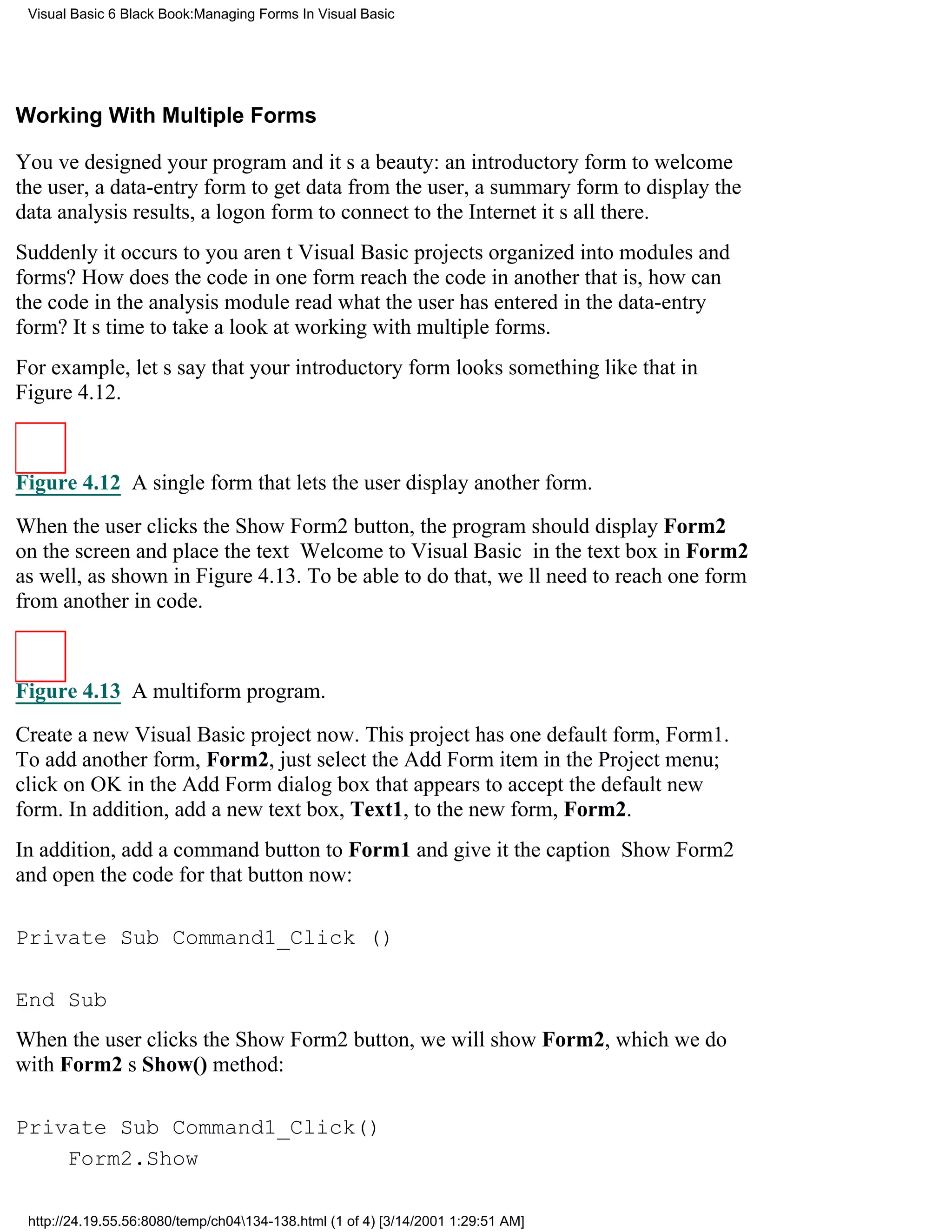 Visual Basic 6 Black Book:Managing Forms In Visual Basic




Working With Multiple Forms

Youve designed your program and its a beauty: an introductory form to welcome
the user, a data-entry form to get data from the user, a summary form to display the
data analysis results, a logon form to connect to the Internetits all there.
Suddenly it occurs to youarent Visual Basic projects organized into modules and
forms? How does the code in one form reach the code in anotherthat is, how can
the code in the analysis module read what the user has entered in the data-entry
form? Its time to take a look at working with multiple forms.
For example, lets say that your introductory form looks something like that in
Figure 4.12.



Figure 4.12 A single form that lets the user display another form.

When the user clicks the Show Form2 button, the program should display Form2
on the screenand place the text Welcome to Visual Basic in the text box in Form2
as well, as shown in Figure 4.13. To be able to do that, well need to reach one form
from another in code.



Figure 4.13 A multiform program.

Create a new Visual Basic project now. This project has one default form, Form1.
To add another form, Form2, just select the Add Form item in the Project menu;
click on OK in the Add Form dialog box that appears to accept the default new
form. In addition, add a new text box, Text1, to the new form, Form2.
In addition, add a command button to Form1 and give it the caption Show Form2
and open the code for that button now:

Private Sub Command1_Click ()

End Sub
When the user clicks the Show Form2 button, we will show Form2, which we do
with Form2s Show() method:

Private Sub Command1_Click()
    Form2.Show

 http://24.19.55.56:8080/temp/ch04134-138.html (1 of 4) [3/14/2001 1:29:51 AM]
 