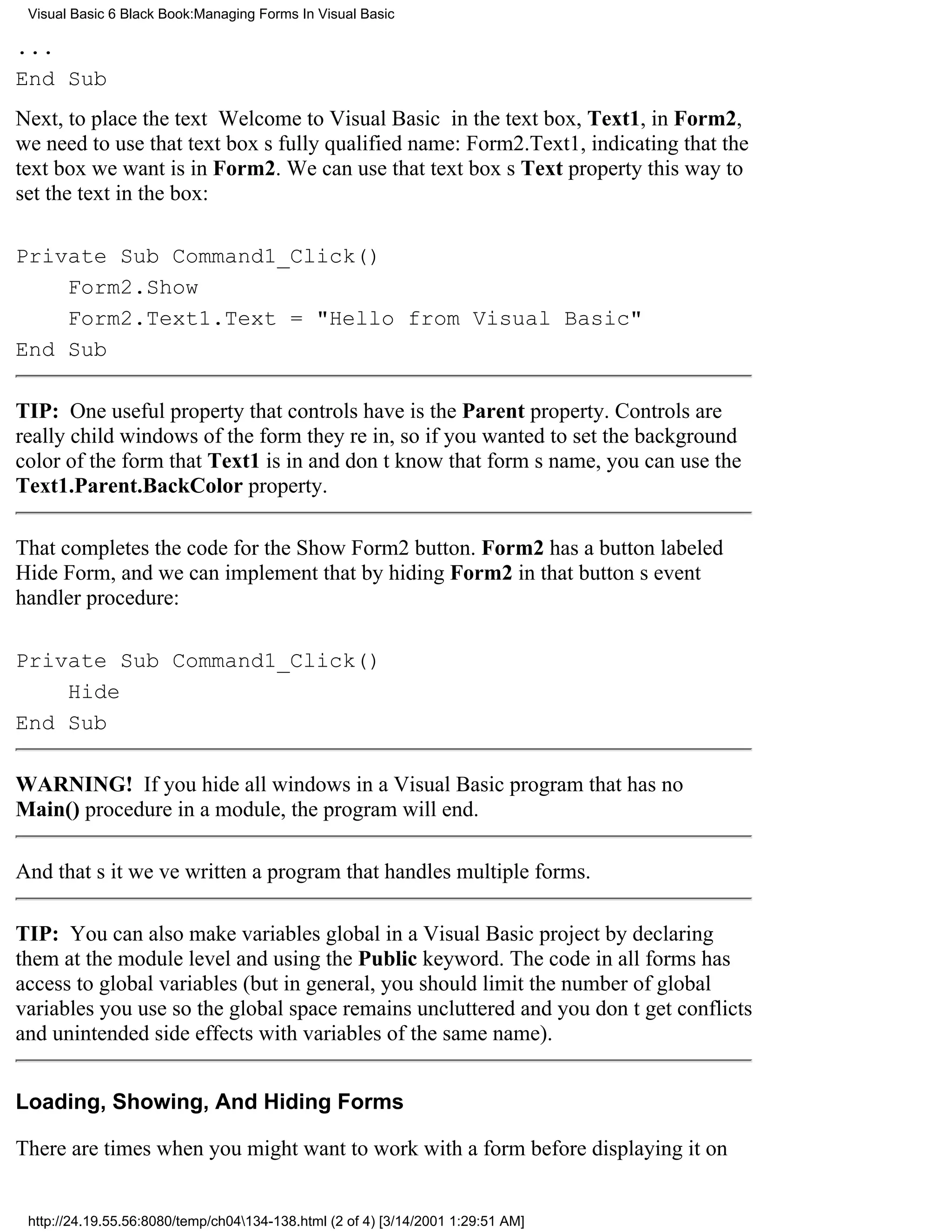 Visual Basic 6 Black Book:Managing Forms In Visual Basic

...
End Sub
Next, to place the text Welcome to Visual Basic in the text box, Text1, in Form2,
we need to use that text boxs fully qualified name: Form2.Text1, indicating that the
text box we want is in Form2. We can use that text boxs Text property this way to
set the text in the box:

Private Sub Command1_Click()
    Form2.Show
    Form2.Text1.Text = "Hello from Visual Basic"
End Sub

TIP: One useful property that controls have is the Parent property. Controls are
really child windows of the form theyre in, so if you wanted to set the background
color of the form that Text1 is in and dont know that forms name, you can use the
Text1.Parent.BackColor property.

That completes the code for the Show Form2 button. Form2 has a button labeled
Hide Form, and we can implement that by hiding Form2 in that buttons event
handler procedure:

Private Sub Command1_Click()
    Hide
End Sub

WARNING! If you hide all windows in a Visual Basic program that has no
Main() procedure in a module, the program will end.

And thats itweve written a program that handles multiple forms.

TIP: You can also make variables global in a Visual Basic project by declaring
them at the module level and using the Public keyword. The code in all forms has
access to global variables (but in general, you should limit the number of global
variables you use so the global space remains uncluttered and you dont get conflicts
and unintended side effects with variables of the same name).


Loading, Showing, And Hiding Forms

There are times when you might want to work with a form before displaying it on


 http://24.19.55.56:8080/temp/ch04134-138.html (2 of 4) [3/14/2001 1:29:51 AM]
 