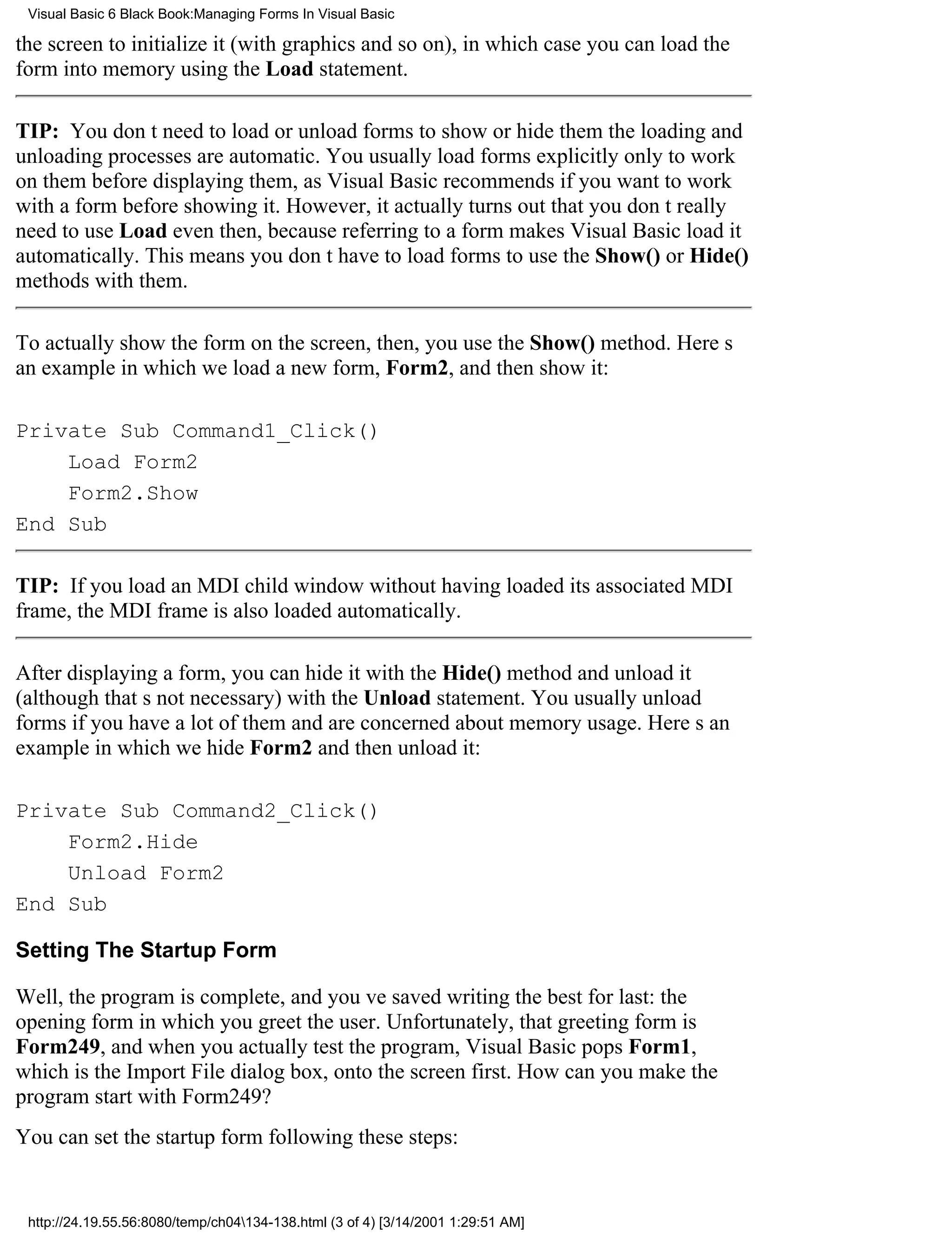 Visual Basic 6 Black Book:Managing Forms In Visual Basic

the screen to initialize it (with graphics and so on), in which case you can load the
form into memory using the Load statement.

TIP: You dont need to load or unload forms to show or hide themthe loading and
unloading processes are automatic. You usually load forms explicitly only to work
on them before displaying them, as Visual Basic recommends if you want to work
with a form before showing it. However, it actually turns out that you dont really
need to use Load even then, because referring to a form makes Visual Basic load it
automatically. This means you dont have to load forms to use the Show() or Hide()
methods with them.

To actually show the form on the screen, then, you use the Show() method. Heres
an example in which we load a new form, Form2, and then show it:

Private Sub Command1_Click()
    Load Form2
    Form2.Show
End Sub

TIP: If you load an MDI child window without having loaded its associated MDI
frame, the MDI frame is also loaded automatically.

After displaying a form, you can hide it with the Hide() method and unload it
(although thats not necessary) with the Unload statement. You usually unload
forms if you have a lot of them and are concerned about memory usage. Heres an
example in which we hide Form2 and then unload it:

Private Sub Command2_Click()
    Form2.Hide
    Unload Form2
End Sub

Setting The Startup Form

Well, the program is complete, and youve saved writing the best for last: the
opening form in which you greet the user. Unfortunately, that greeting form is
Form249, and when you actually test the program, Visual Basic pops Form1,
which is the Import File dialog box, onto the screen first. How can you make the
program start with Form249?
You can set the startup form following these steps:


 http://24.19.55.56:8080/temp/ch04134-138.html (3 of 4) [3/14/2001 1:29:51 AM]
 