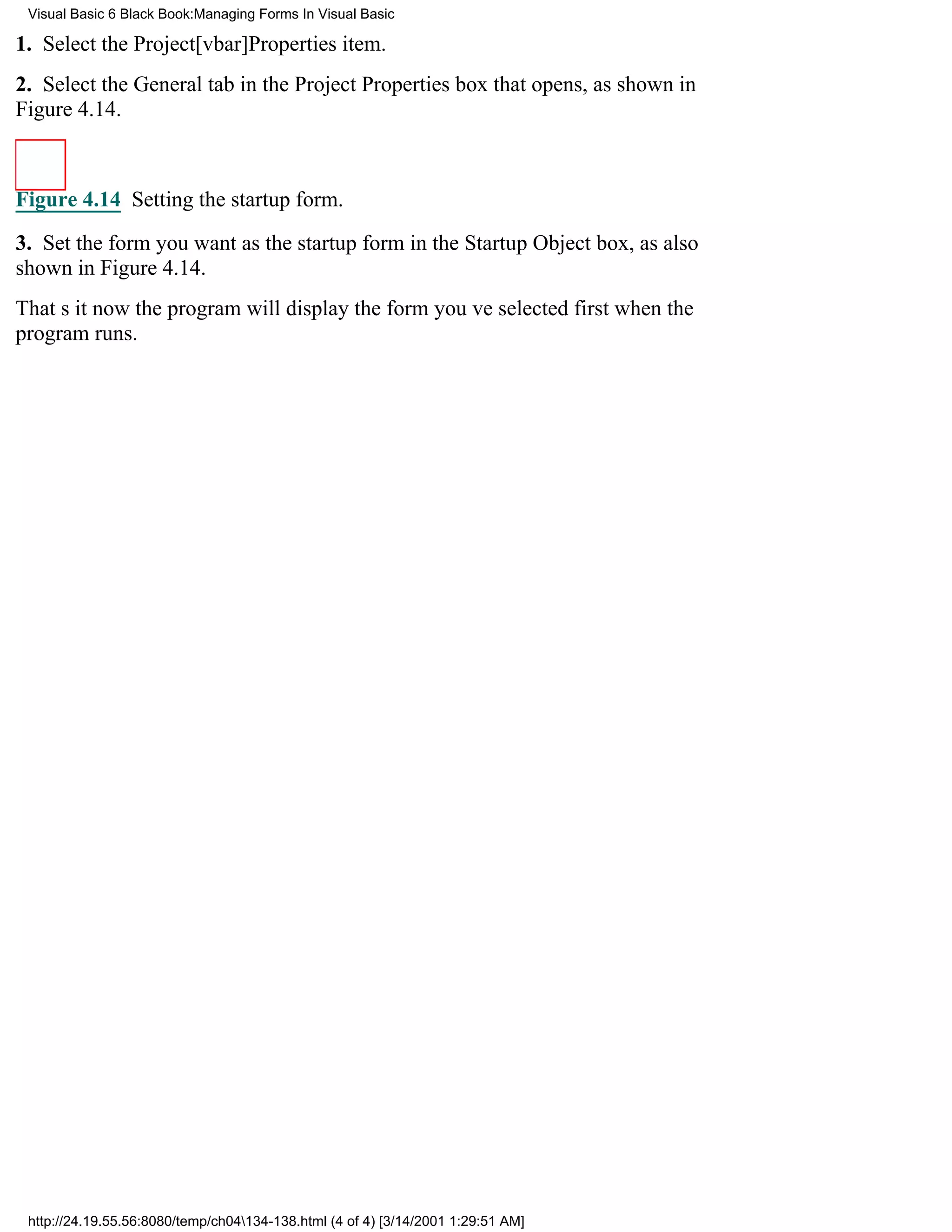 Visual Basic 6 Black Book:Managing Forms In Visual Basic

1. Select the Project[vbar]Properties item.
2. Select the General tab in the Project Properties box that opens, as shown in
Figure 4.14.



Figure 4.14 Setting the startup form.

3. Set the form you want as the startup form in the Startup Object box, as also
shown in Figure 4.14.
Thats itnow the program will display the form youve selected first when the
program runs.




 http://24.19.55.56:8080/temp/ch04134-138.html (4 of 4) [3/14/2001 1:29:51 AM]
 
