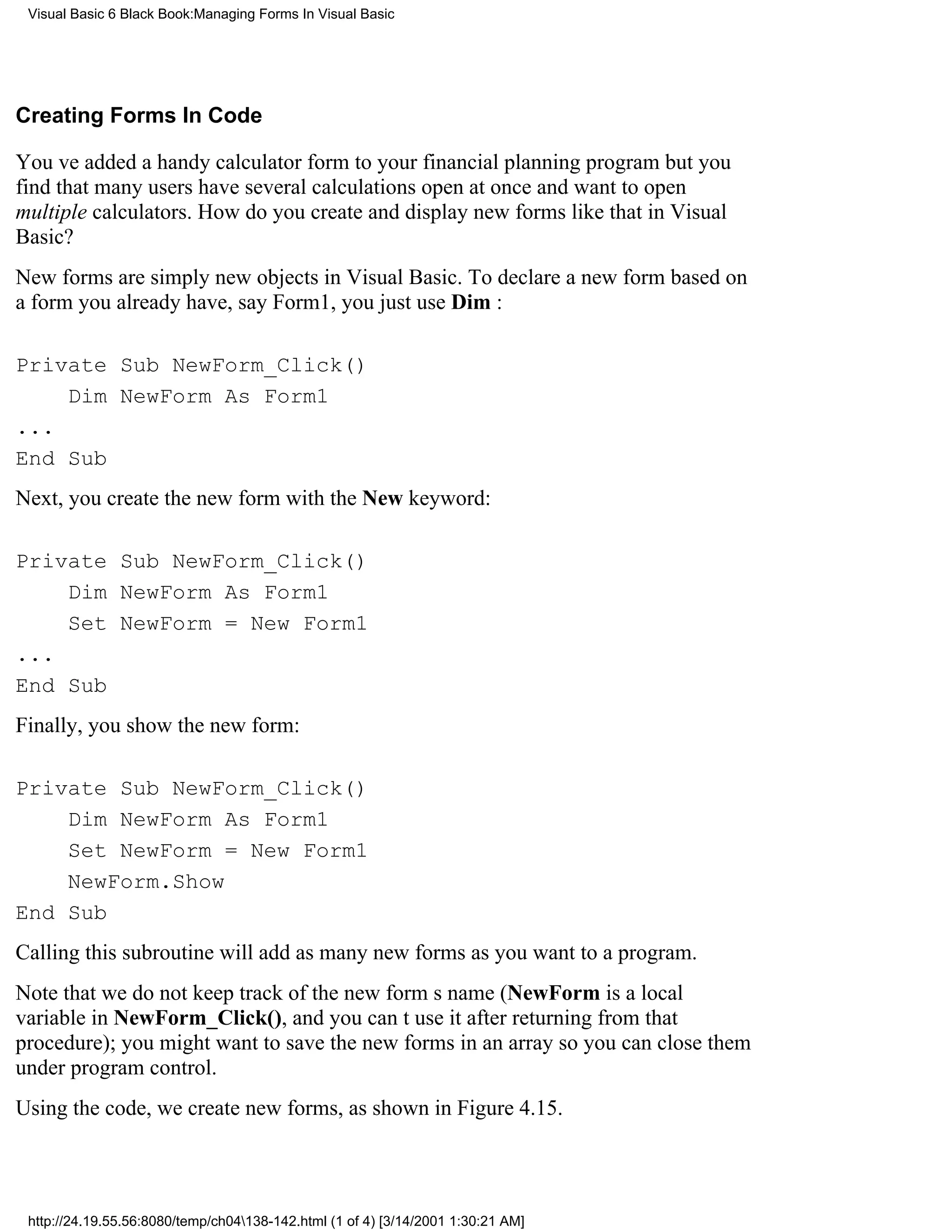Visual Basic 6 Black Book:Managing Forms In Visual Basic




Creating Forms In Code

Youve added a handy calculator form to your financial planning programbut you
find that many users have several calculations open at once and want to open
multiple calculators. How do you create and display new forms like that in Visual
Basic?
New forms are simply new objects in Visual Basic. To declare a new form based on
a form you already have, say Form1, you just use Dim :

Private Sub NewForm_Click()
    Dim NewForm As Form1
...
End Sub
Next, you create the new form with the New keyword:

Private Sub NewForm_Click()
    Dim NewForm As Form1
    Set NewForm = New Form1
...
End Sub
Finally, you show the new form:

Private Sub NewForm_Click()
    Dim NewForm As Form1
    Set NewForm = New Form1
    NewForm.Show
End Sub
Calling this subroutine will add as many new forms as you want to a program.
Note that we do not keep track of the new forms name ( NewForm is a local
variable in NewForm_Click(), and you cant use it after returning from that
procedure); you might want to save the new forms in an array so you can close them
under program control.
Using the code, we create new forms, as shown in Figure 4.15.




 http://24.19.55.56:8080/temp/ch04138-142.html (1 of 4) [3/14/2001 1:30:21 AM]
 