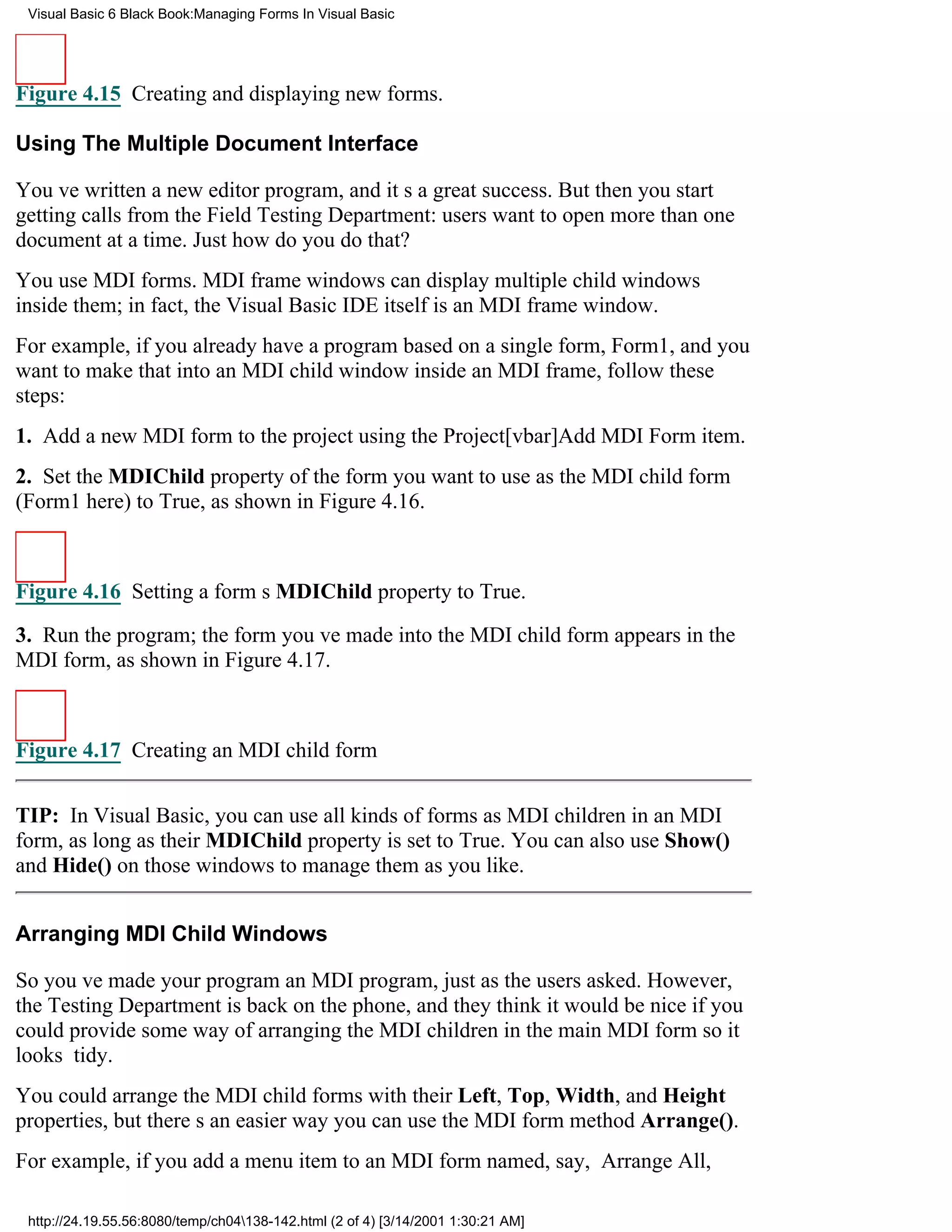 Visual Basic 6 Black Book:Managing Forms In Visual Basic




Figure 4.15 Creating and displaying new forms.

Using The Multiple Document Interface

Youve written a new editor program, and its a great success. But then you start
getting calls from the Field Testing Department: users want to open more than one
document at a time. Just how do you do that?
You use MDI forms. MDI frame windows can display multiple child windows
inside them; in fact, the Visual Basic IDE itself is an MDI frame window.
For example, if you already have a program based on a single form, Form1, and you
want to make that into an MDI child window inside an MDI frame, follow these
steps:
1. Add a new MDI form to the project using the Project[vbar]Add MDI Form item.
2. Set the MDIChild property of the form you want to use as the MDI child form
(Form1 here) to True, as shown in Figure 4.16.



Figure 4.16 Setting a forms MDIChild property to True.

3. Run the program; the form youve made into the MDI child form appears in the
MDI form, as shown in Figure 4.17.



Figure 4.17 Creating an MDI child form


TIP: In Visual Basic, you can use all kinds of forms as MDI children in an MDI
form, as long as their MDIChild property is set to True. You can also use Show()
and Hide() on those windows to manage them as you like.


Arranging MDI Child Windows

So youve made your program an MDI program, just as the users asked. However,
the Testing Department is back on the phone, and they think it would be nice if you
could provide some way of arranging the MDI children in the main MDI form so it
looks tidy.
You could arrange the MDI child forms with their Left, Top, Width, and Height
properties, but theres an easier wayyou can use the MDI form method Arrange().
For example, if you add a menu item to an MDI form named, say, Arrange All,

 http://24.19.55.56:8080/temp/ch04138-142.html (2 of 4) [3/14/2001 1:30:21 AM]
 