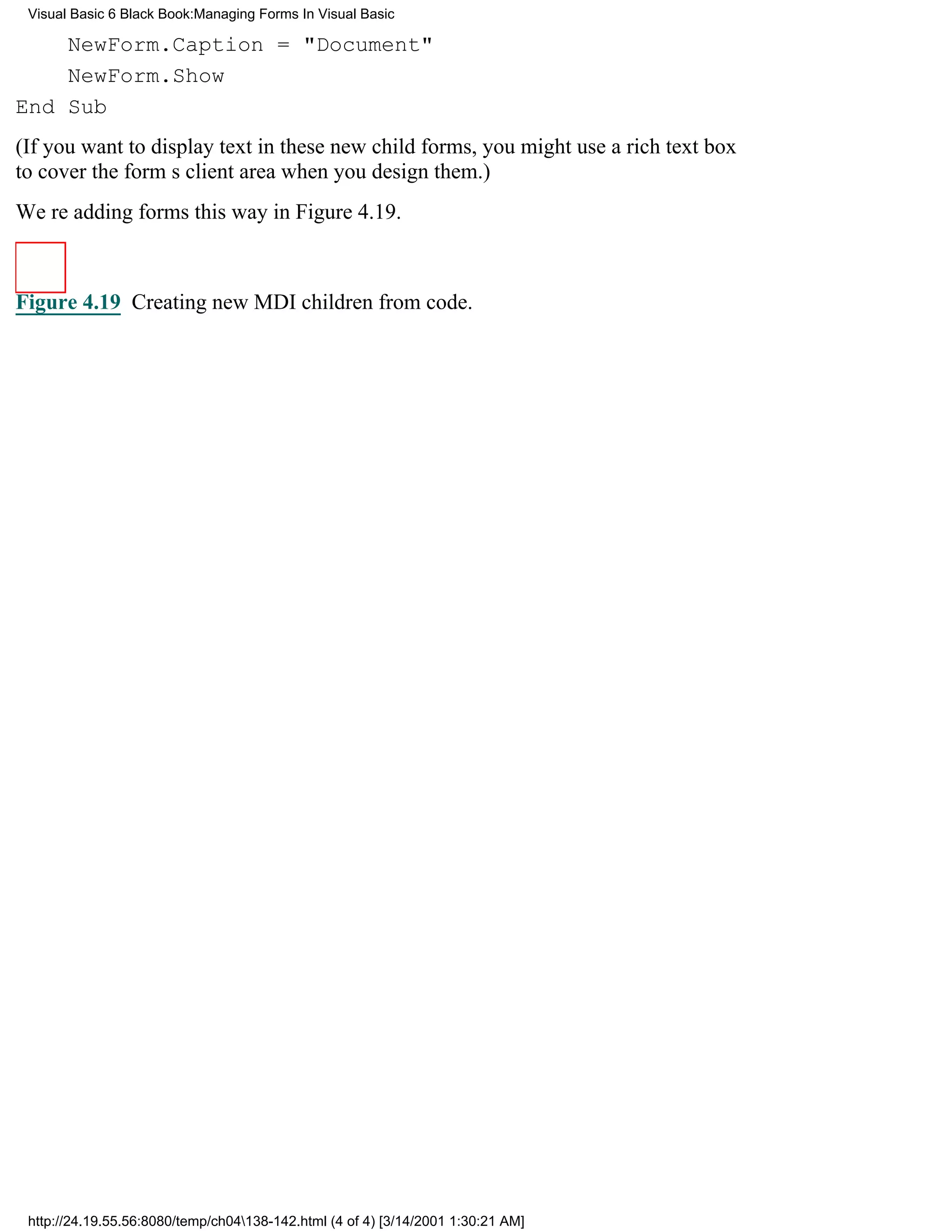 Visual Basic 6 Black Book:Managing Forms In Visual Basic

    NewForm.Caption = "Document"
    NewForm.Show
End Sub
(If you want to display text in these new child forms, you might use a rich text box
to cover the forms client area when you design them.)
Were adding forms this way in Figure 4.19.



Figure 4.19 Creating new MDI children from code.




 http://24.19.55.56:8080/temp/ch04138-142.html (4 of 4) [3/14/2001 1:30:21 AM]
 