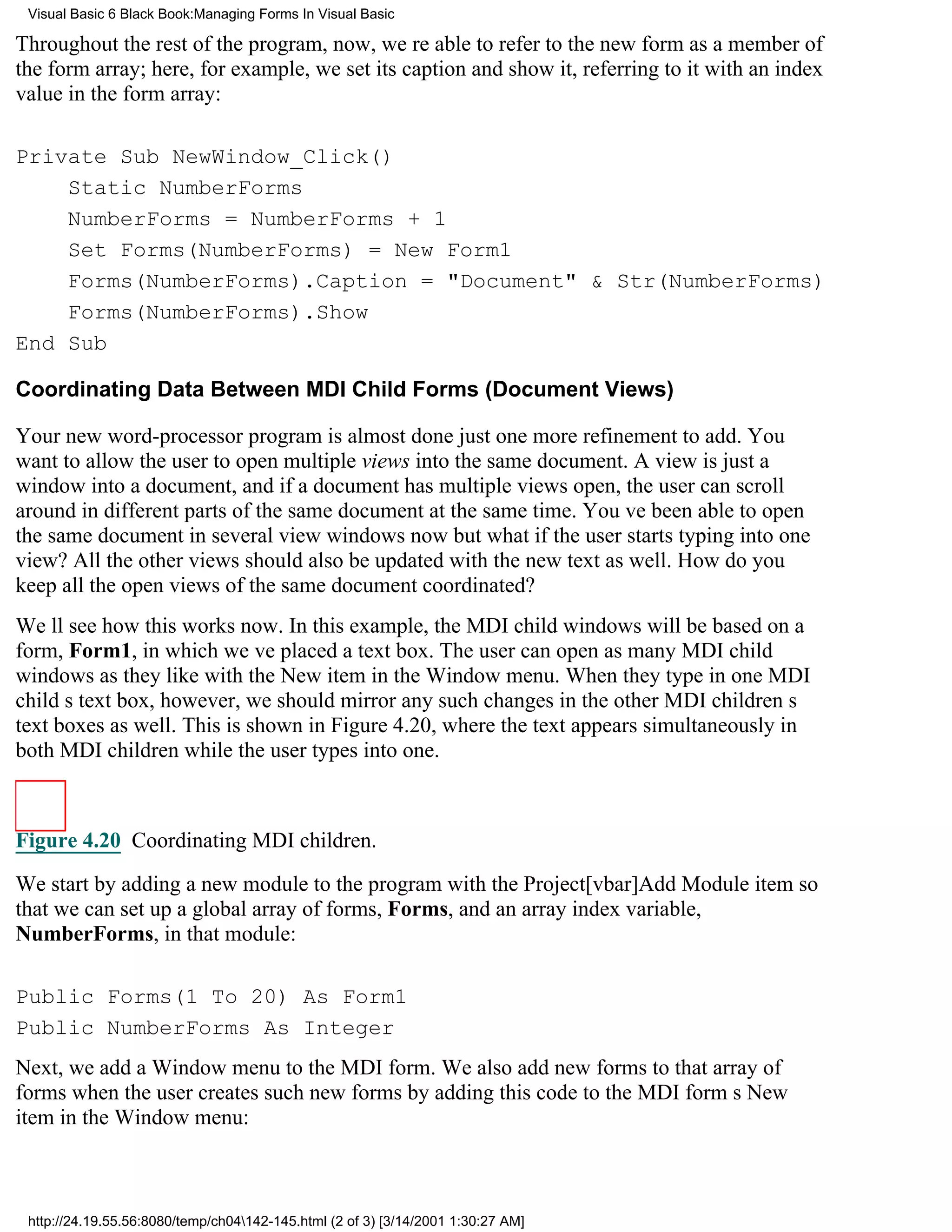 Visual Basic 6 Black Book:Managing Forms In Visual Basic

Throughout the rest of the program, now, were able to refer to the new form as a member of
the form array; here, for example, we set its caption and show it, referring to it with an index
value in the form array:

Private Sub NewWindow_Click()
    Static NumberForms
    NumberForms = NumberForms + 1
    Set Forms(NumberForms) = New Form1
    Forms(NumberForms).Caption = "Document" & Str(NumberForms)
    Forms(NumberForms).Show
End Sub

Coordinating Data Between MDI Child Forms (Document Views)

Your new word-processor program is almost donejust one more refinement to add. You
want to allow the user to open multiple views into the same document. A view is just a
window into a document, and if a document has multiple views open, the user can scroll
around in different parts of the same document at the same time. Youve been able to open
the same document in several view windows nowbut what if the user starts typing into one
view? All the other views should also be updated with the new text as well. How do you
keep all the open views of the same document coordinated?
Well see how this works now. In this example, the MDI child windows will be based on a
form, Form1, in which weve placed a text box. The user can open as many MDI child
windows as they like with the New item in the Window menu. When they type in one MDI
childs text box, however, we should mirror any such changes in the other MDI childrens
text boxes as well. This is shown in Figure 4.20, where the text appears simultaneously in
both MDI children while the user types into one.



Figure 4.20 Coordinating MDI children.

We start by adding a new module to the program with the Project[vbar]Add Module item so
that we can set up a global array of forms, Forms, and an array index variable,
NumberForms, in that module:

Public Forms(1 To 20) As Form1
Public NumberForms As Integer
Next, we add a Window menu to the MDI form. We also add new forms to that array of
forms when the user creates such new forms by adding this code to the MDI forms New
item in the Window menu:



 http://24.19.55.56:8080/temp/ch04142-145.html (2 of 3) [3/14/2001 1:30:27 AM]
 