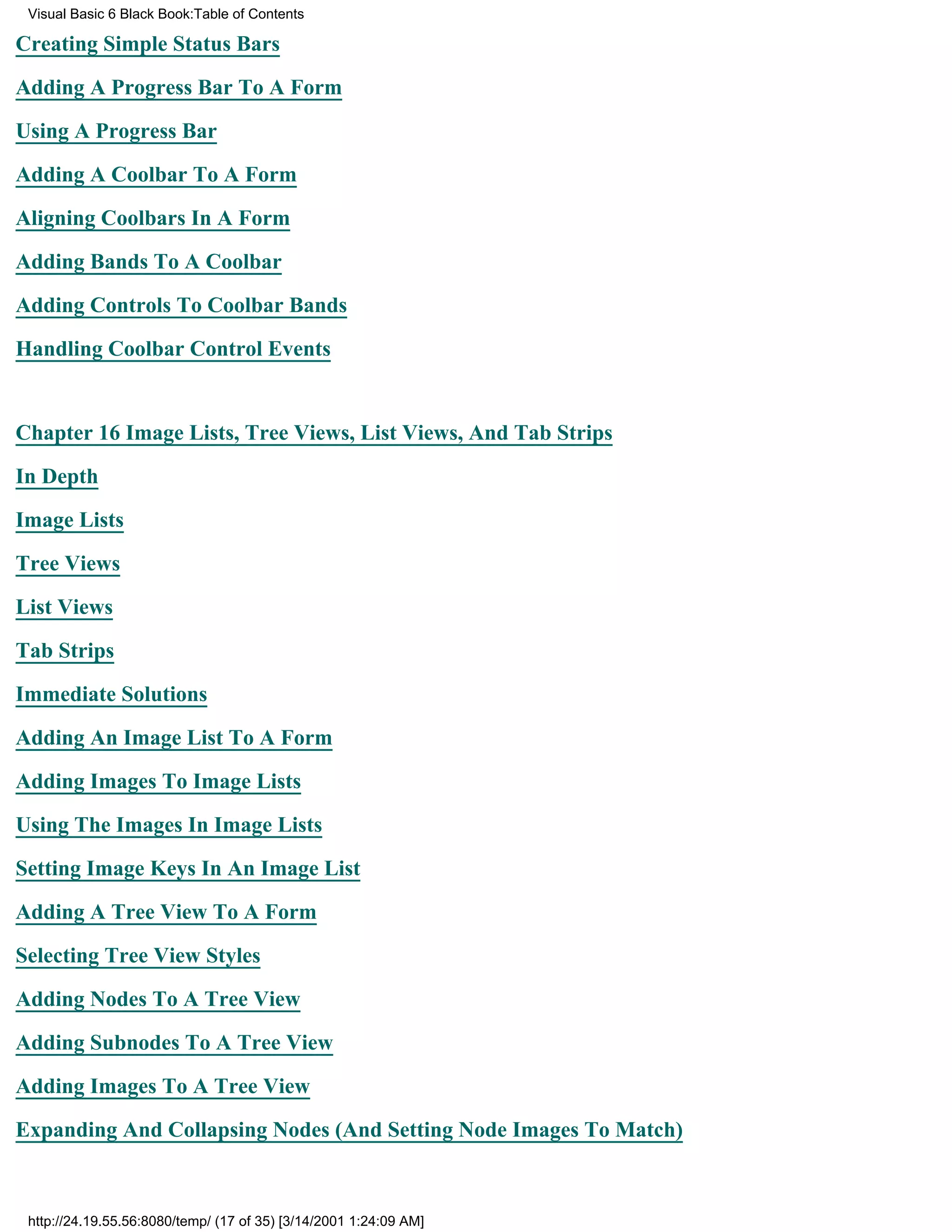 Visual Basic 6 Black Book:Table of Contents

Creating Simple Status Bars

Adding A Progress Bar To A Form

Using A Progress Bar

Adding A Coolbar To A Form

Aligning Coolbars In A Form

Adding Bands To A Coolbar

Adding Controls To Coolbar Bands

Handling Coolbar Control Events


Chapter 16Image Lists, Tree Views, List Views, And Tab Strips

In Depth

Image Lists

Tree Views

List Views

Tab Strips

Immediate Solutions

Adding An Image List To A Form

Adding Images To Image Lists

Using The Images In Image Lists
Setting Image Keys In An Image List

Adding A Tree View To A Form

Selecting Tree View Styles

Adding Nodes To A Tree View

Adding Subnodes To A Tree View

Adding Images To A Tree View
Expanding And Collapsing Nodes (And Setting Node Images To Match)



 http://24.19.55.56:8080/temp/ (17 of 35) [3/14/2001 1:24:09 AM]
 