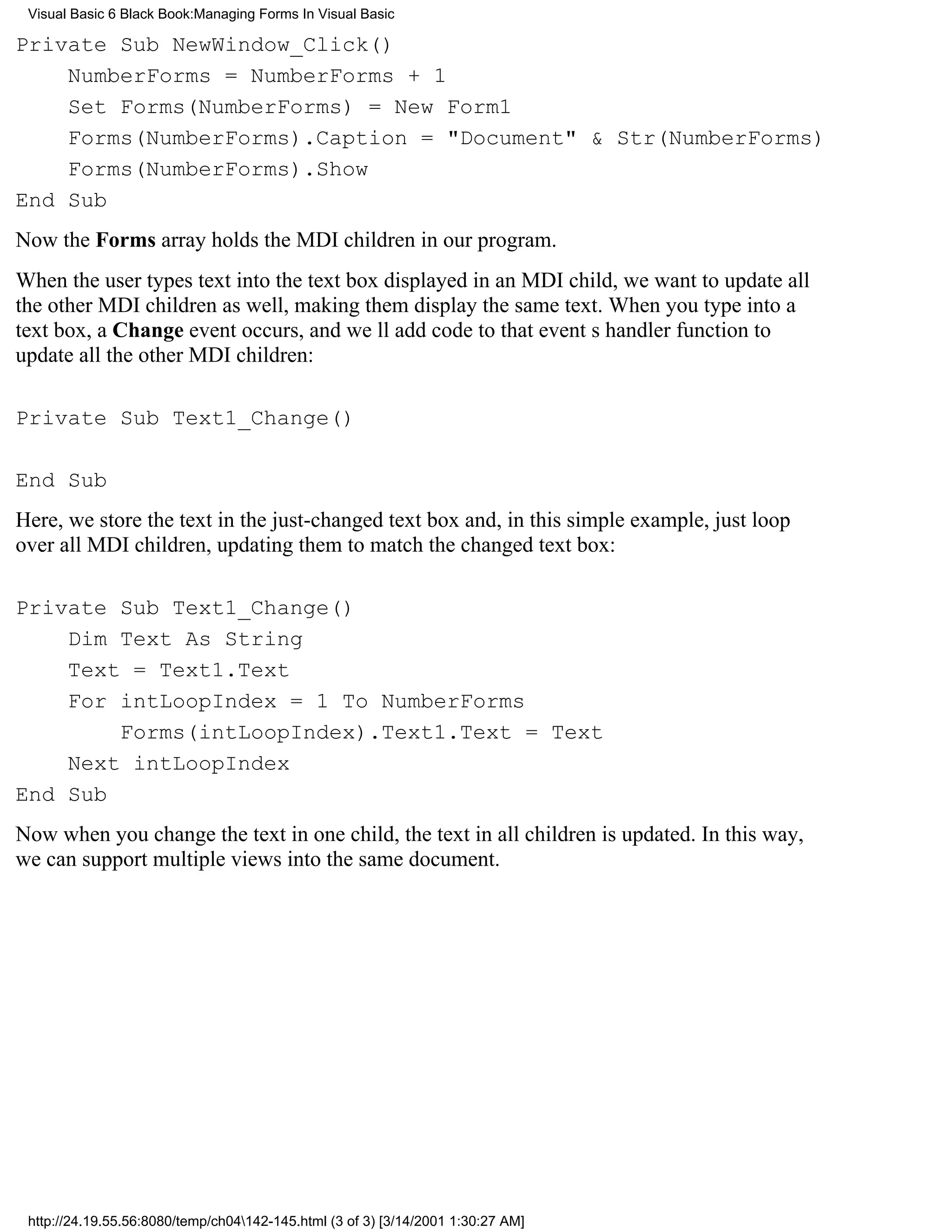 Visual Basic 6 Black Book:Managing Forms In Visual Basic

Private Sub NewWindow_Click()
    NumberForms = NumberForms + 1
    Set Forms(NumberForms) = New Form1
    Forms(NumberForms).Caption = "Document" & Str(NumberForms)
    Forms(NumberForms).Show
End Sub
Now the Forms array holds the MDI children in our program.
When the user types text into the text box displayed in an MDI child, we want to update all
the other MDI children as well, making them display the same text. When you type into a
text box, a Change event occurs, and well add code to that events handler function to
update all the other MDI children:

Private Sub Text1_Change()

End Sub
Here, we store the text in the just-changed text box and, in this simple example, just loop
over all MDI children, updating them to match the changed text box:

Private Sub Text1_Change()
    Dim Text As String
    Text = Text1.Text
    For intLoopIndex = 1 To NumberForms
        Forms(intLoopIndex).Text1.Text = Text
    Next intLoopIndex
End Sub
Now when you change the text in one child, the text in all children is updated. In this way,
we can support multiple views into the same document.




 http://24.19.55.56:8080/temp/ch04142-145.html (3 of 3) [3/14/2001 1:30:27 AM]
 