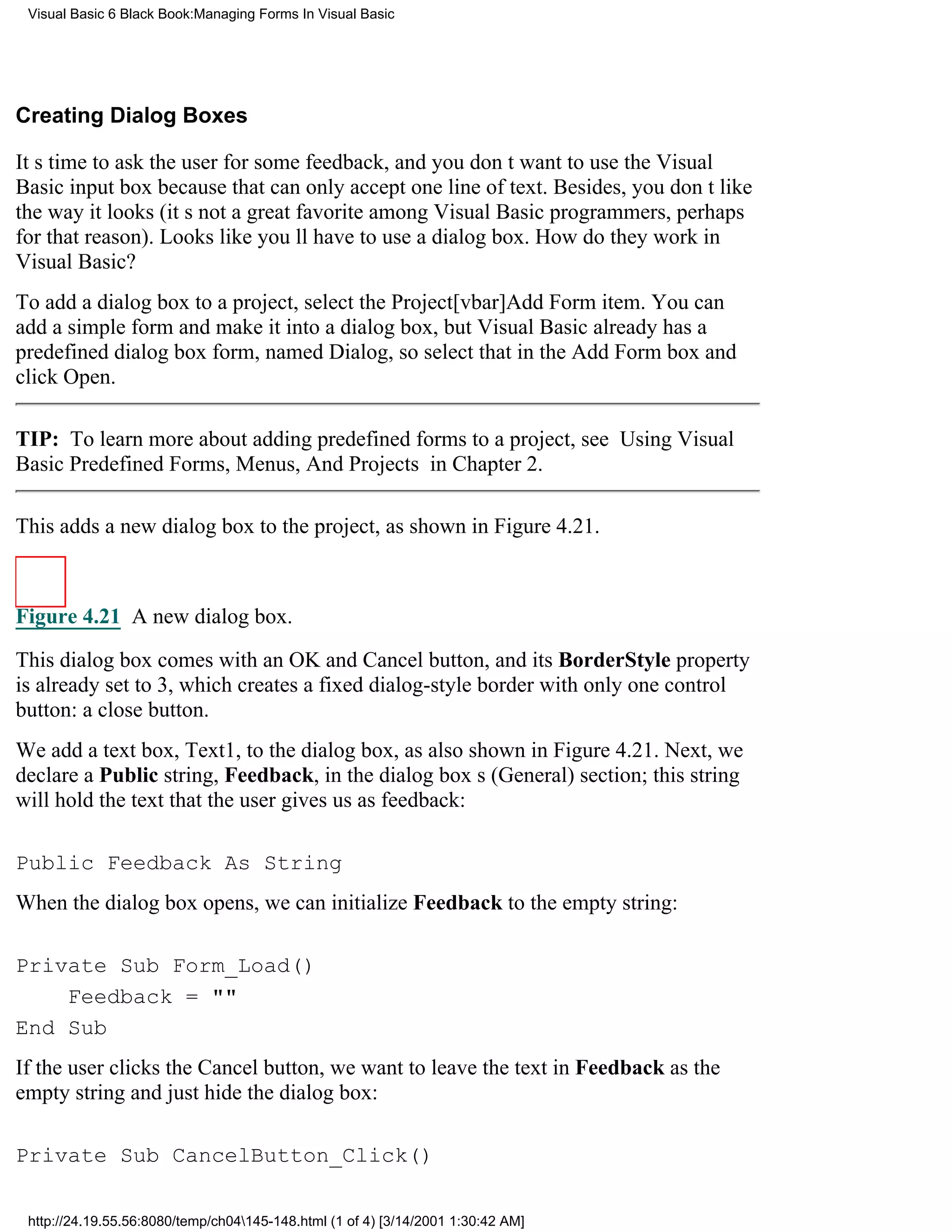 Visual Basic 6 Black Book:Managing Forms In Visual Basic




Creating Dialog Boxes

Its time to ask the user for some feedback, and you dont want to use the Visual
Basic input box because that can only accept one line of text. Besides, you dont like
the way it looks (its not a great favorite among Visual Basic programmers, perhaps
for that reason). Looks like youll have to use a dialog box. How do they work in
Visual Basic?
To add a dialog box to a project, select the Project[vbar]Add Form item. You can
add a simple form and make it into a dialog box, but Visual Basic already has a
predefined dialog box form, named Dialog, so select that in the Add Form box and
click Open.

TIP: To learn more about adding predefined forms to a project, see Using Visual
Basic Predefined Forms, Menus, And Projects in Chapter 2.

This adds a new dialog box to the project, as shown in Figure 4.21.



Figure 4.21 A new dialog box.

This dialog box comes with an OK and Cancel button, and its BorderStyle property
is already set to 3, which creates a fixed dialog-style border with only one control
button: a close button.
We add a text box, Text1, to the dialog box, as also shown in Figure 4.21. Next, we
declare a Public string, Feedback, in the dialog boxs (General) section; this string
will hold the text that the user gives us as feedback:

Public Feedback As String
When the dialog box opens, we can initialize Feedback to the empty string:

Private Sub Form_Load()
    Feedback = ""
End Sub
If the user clicks the Cancel button, we want to leave the text in Feedback as the
empty string and just hide the dialog box:

Private Sub CancelButton_Click()

 http://24.19.55.56:8080/temp/ch04145-148.html (1 of 4) [3/14/2001 1:30:42 AM]
 
