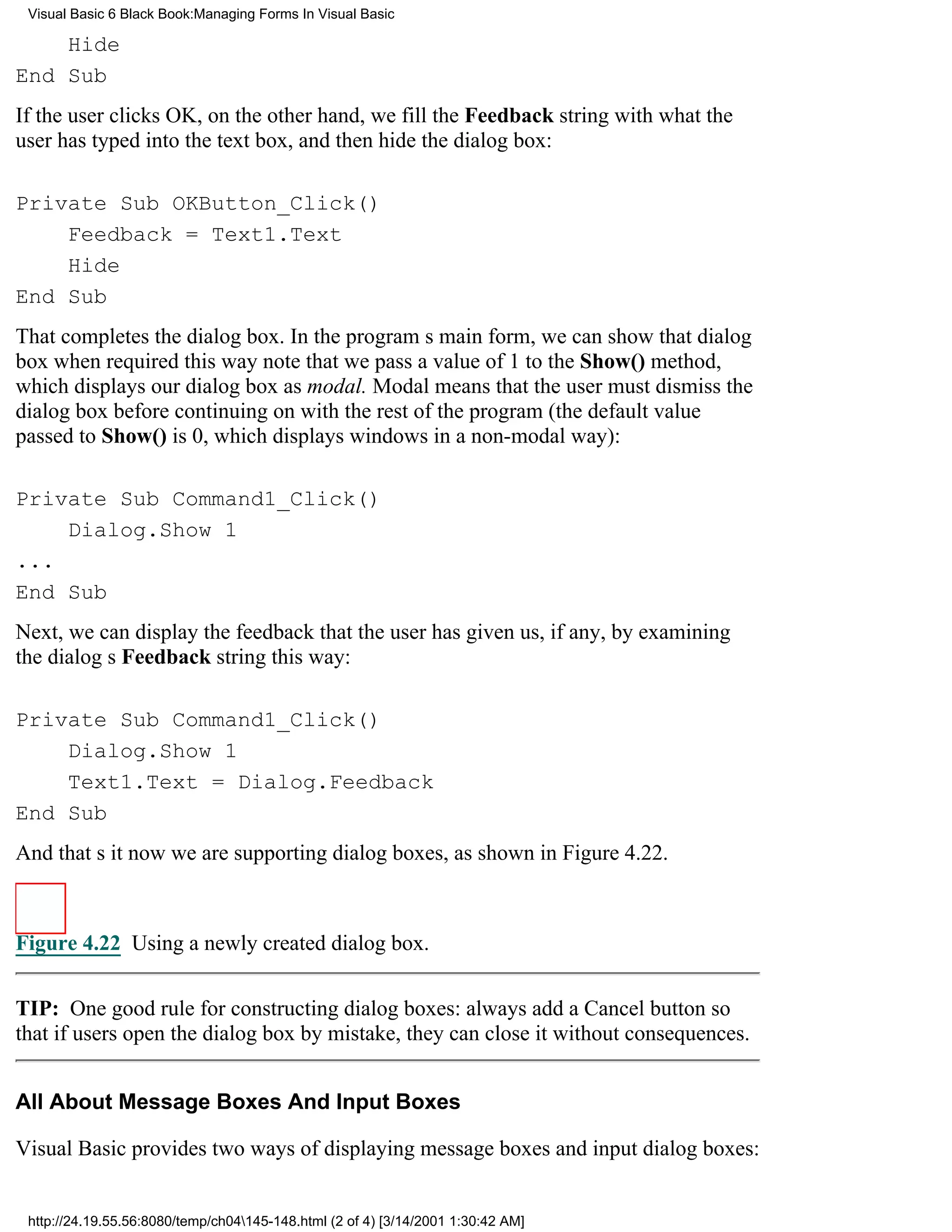 Visual Basic 6 Black Book:Managing Forms In Visual Basic

    Hide
End Sub
If the user clicks OK, on the other hand, we fill the Feedback string with what the
user has typed into the text box, and then hide the dialog box:

Private Sub OKButton_Click()
    Feedback = Text1.Text
    Hide
End Sub
That completes the dialog box. In the programs main form, we can show that dialog
box when required this waynote that we pass a value of 1 to the Show() method,
which displays our dialog box as modal. Modal means that the user must dismiss the
dialog box before continuing on with the rest of the program (the default value
passed to Show() is 0, which displays windows in a non-modal way):

Private Sub Command1_Click()
    Dialog.Show 1
...
End Sub
Next, we can display the feedback that the user has given us, if any, by examining
the dialogs Feedback string this way:

Private Sub Command1_Click()
    Dialog.Show 1
    Text1.Text = Dialog.Feedback
End Sub
And thats itnow we are supporting dialog boxes, as shown in Figure 4.22.



Figure 4.22 Using a newly created dialog box.


TIP: One good rule for constructing dialog boxes: always add a Cancel button so
that if users open the dialog box by mistake, they can close it without consequences.


All About Message Boxes And Input Boxes

Visual Basic provides two ways of displaying message boxes and input dialog boxes:


 http://24.19.55.56:8080/temp/ch04145-148.html (2 of 4) [3/14/2001 1:30:42 AM]
 