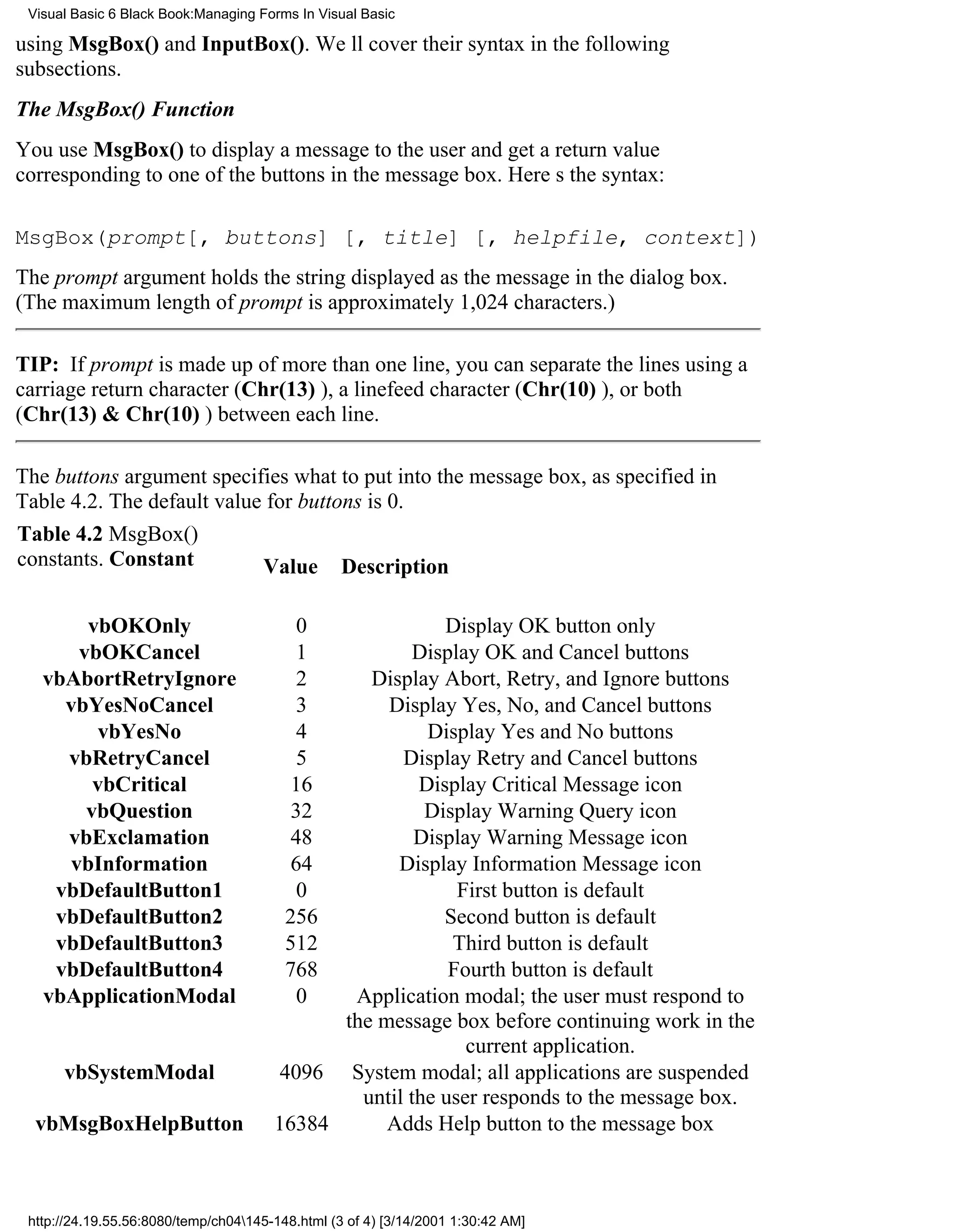 Visual Basic 6 Black Book:Managing Forms In Visual Basic

using MsgBox() and InputBox(). Well cover their syntax in the following
subsections.
The MsgBox() Function
You use MsgBox() to display a message to the user and get a return value
corresponding to one of the buttons in the message box. Heres the syntax:

MsgBox(prompt[, buttons] [, title] [, helpfile, context])
The prompt argument holds the string displayed as the message in the dialog box.
(The maximum length of prompt is approximately 1,024 characters.)

TIP: If prompt is made up of more than one line, you can separate the lines using a
carriage return character (Chr(13) ), a linefeed character (Chr(10) ), or both
(Chr(13) & Chr(10) ) between each line.

The buttons argument specifies what to put into the message box, as specified in
Table 4.2. The default value for buttons is 0.
Table 4.2 MsgBox()
constants. Constant         Value Description

       vbOKOnly                            0             Display OK button only
      vbOKCancel                           1         Display OK and Cancel buttons
   vbAbortRetryIgnore                      2    Display Abort, Retry, and Ignore buttons
     vbYesNoCancel                         3      Display Yes, No, and Cancel buttons
         vbYesNo                           4           Display Yes and No buttons
     vbRetryCancel                         5        Display Retry and Cancel buttons
        vbCritical                        16          Display Critical Message icon
       vbQuestion                         32           Display Warning Query icon
     vbExclamation                        48          Display Warning Message icon
     vbInformation                        64       Display Information Message icon
    vbDefaultButton1                       0               First button is default
    vbDefaultButton2                     256             Second button is default
    vbDefaultButton3                     512              Third button is default
    vbDefaultButton4                     768              Fourth button is default
   vbApplicationModal                      0  Application modal; the user must respond to
                                             the message box before continuing work in the
                                                            current application.
      vbSystemModal                     4096 System modal; all applications are suspended
                                               until the user responds to the message box.
  vbMsgBoxHelpButton                   16384      Adds Help button to the message box



 http://24.19.55.56:8080/temp/ch04145-148.html (3 of 4) [3/14/2001 1:30:42 AM]
 