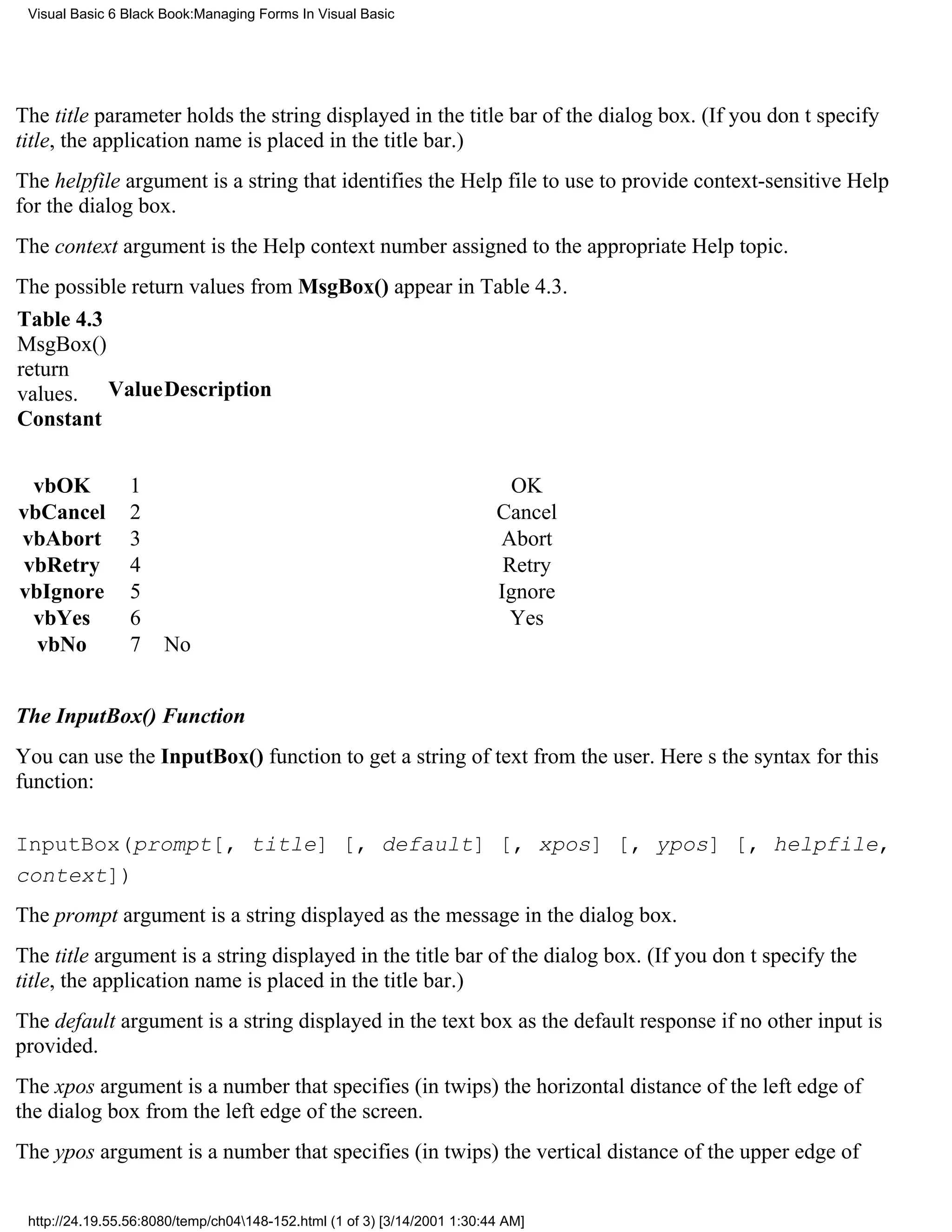 Visual Basic 6 Black Book:Managing Forms In Visual Basic




The title parameter holds the string displayed in the title bar of the dialog box. (If you dont specify
title, the application name is placed in the title bar.)
The helpfile argument is a string that identifies the Help file to use to provide context-sensitive Help
for the dialog box.
The context argument is the Help context number assigned to the appropriate Help topic.
The possible return values from MsgBox() appear in Table 4.3.
Table 4.3
MsgBox()
return
values. ValueDescription
Constant


  vbOK           1                                                          OK
vbCancel         2                                                        Cancel
vbAbort          3                                                        Abort
 vbRetry         4                                                         Retry
vbIgnore         5                                                        Ignore
  vbYes          6                                                          Yes
  vbNo           7    No


The InputBox() Function
You can use the InputBox() function to get a string of text from the user. Heres the syntax for this
function:

InputBox(prompt[, title] [, default] [, xpos] [, ypos] [, helpfile,
context])
The prompt argument is a string displayed as the message in the dialog box.
The title argument is a string displayed in the title bar of the dialog box. (If you dont specify the
title, the application name is placed in the title bar.)
The default argument is a string displayed in the text box as the default response if no other input is
provided.
The xpos argument is a number that specifies (in twips) the horizontal distance of the left edge of
the dialog box from the left edge of the screen.
The ypos argument is a number that specifies (in twips) the vertical distance of the upper edge of


 http://24.19.55.56:8080/temp/ch04148-152.html (1 of 3) [3/14/2001 1:30:44 AM]
 