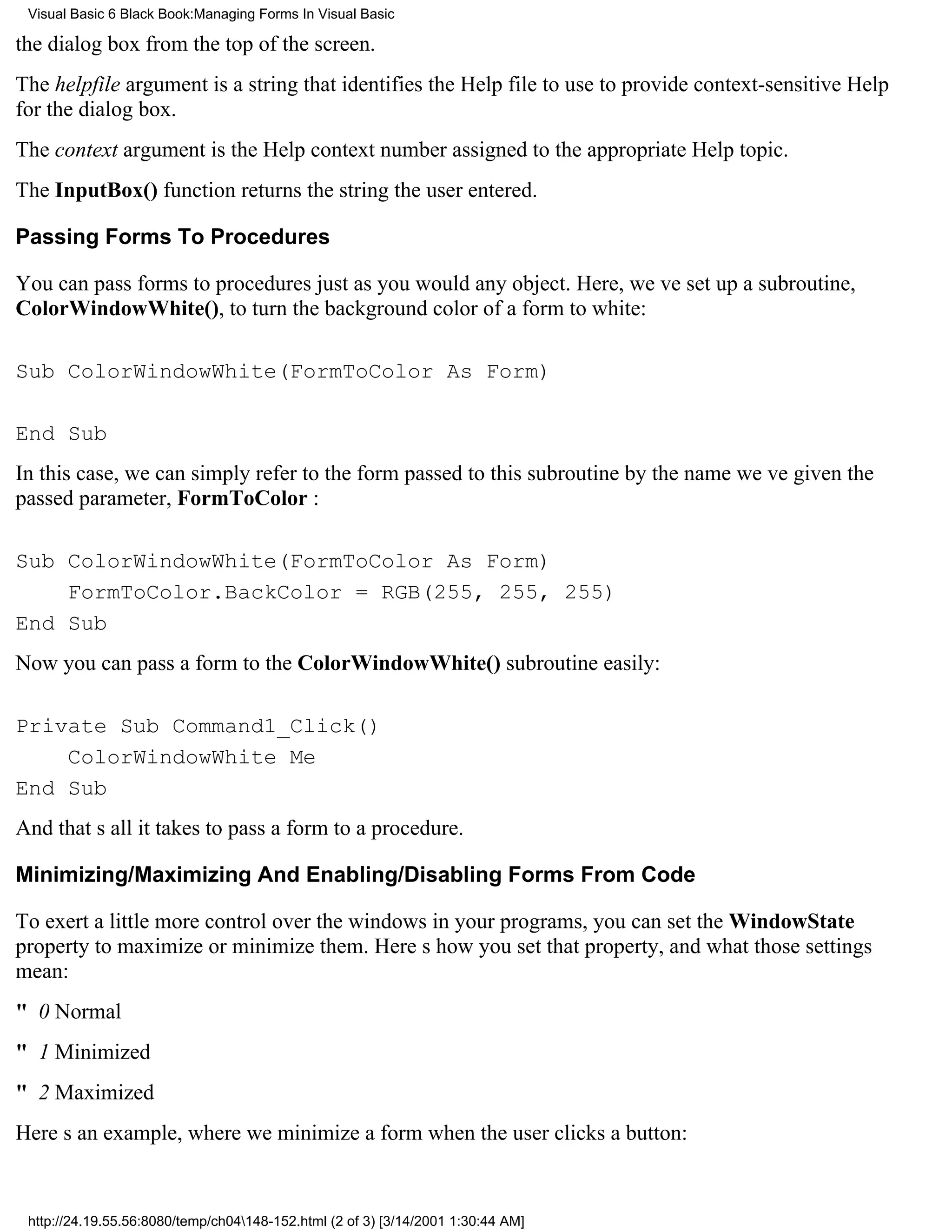 Visual Basic 6 Black Book:Managing Forms In Visual Basic

the dialog box from the top of the screen.
The helpfile argument is a string that identifies the Help file to use to provide context-sensitive Help
for the dialog box.
The context argument is the Help context number assigned to the appropriate Help topic.
The InputBox() function returns the string the user entered.

Passing Forms To Procedures

You can pass forms to procedures just as you would any object. Here, weve set up a subroutine,
ColorWindowWhite(), to turn the background color of a form to white:

Sub ColorWindowWhite(FormToColor As Form)

End Sub
In this case, we can simply refer to the form passed to this subroutine by the name weve given the
passed parameter, FormToColor :

Sub ColorWindowWhite(FormToColor As Form)
    FormToColor.BackColor = RGB(255, 255, 255)
End Sub
Now you can pass a form to the ColorWindowWhite() subroutine easily:

Private Sub Command1_Click()
    ColorWindowWhite Me
End Sub
And thats all it takes to pass a form to a procedure.

Minimizing/Maximizing And Enabling/Disabling Forms From Code

To exert a little more control over the windows in your programs, you can set the WindowState
property to maximize or minimize them. Heres how you set that property, and what those settings
mean:
" 0 Normal
" 1 Minimized
" 2 Maximized
Heres an example, where we minimize a form when the user clicks a button:


 http://24.19.55.56:8080/temp/ch04148-152.html (2 of 3) [3/14/2001 1:30:44 AM]
 