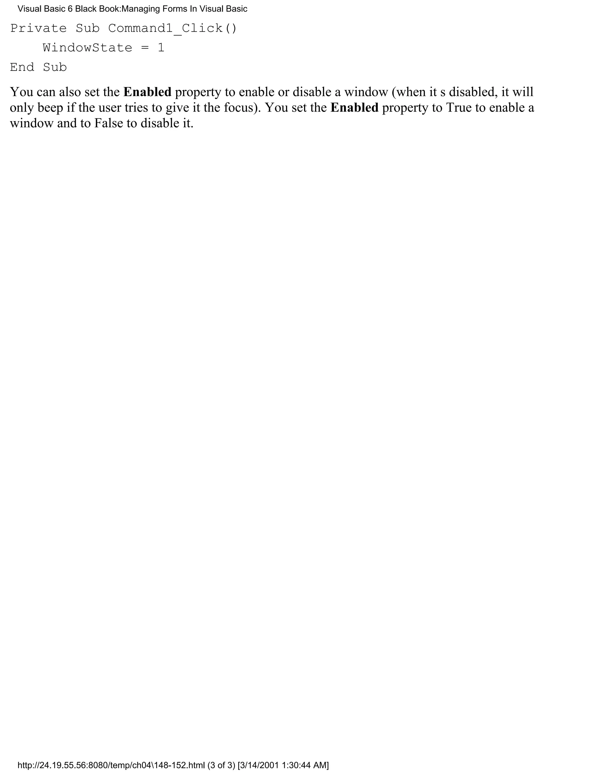 Visual Basic 6 Black Book:Managing Forms In Visual Basic

Private Sub Command1_Click()
    WindowState = 1
End Sub
You can also set the Enabled property to enable or disable a window (when its disabled, it will
only beep if the user tries to give it the focus). You set the Enabled property to True to enable a
window and to False to disable it.




 http://24.19.55.56:8080/temp/ch04148-152.html (3 of 3) [3/14/2001 1:30:44 AM]
 