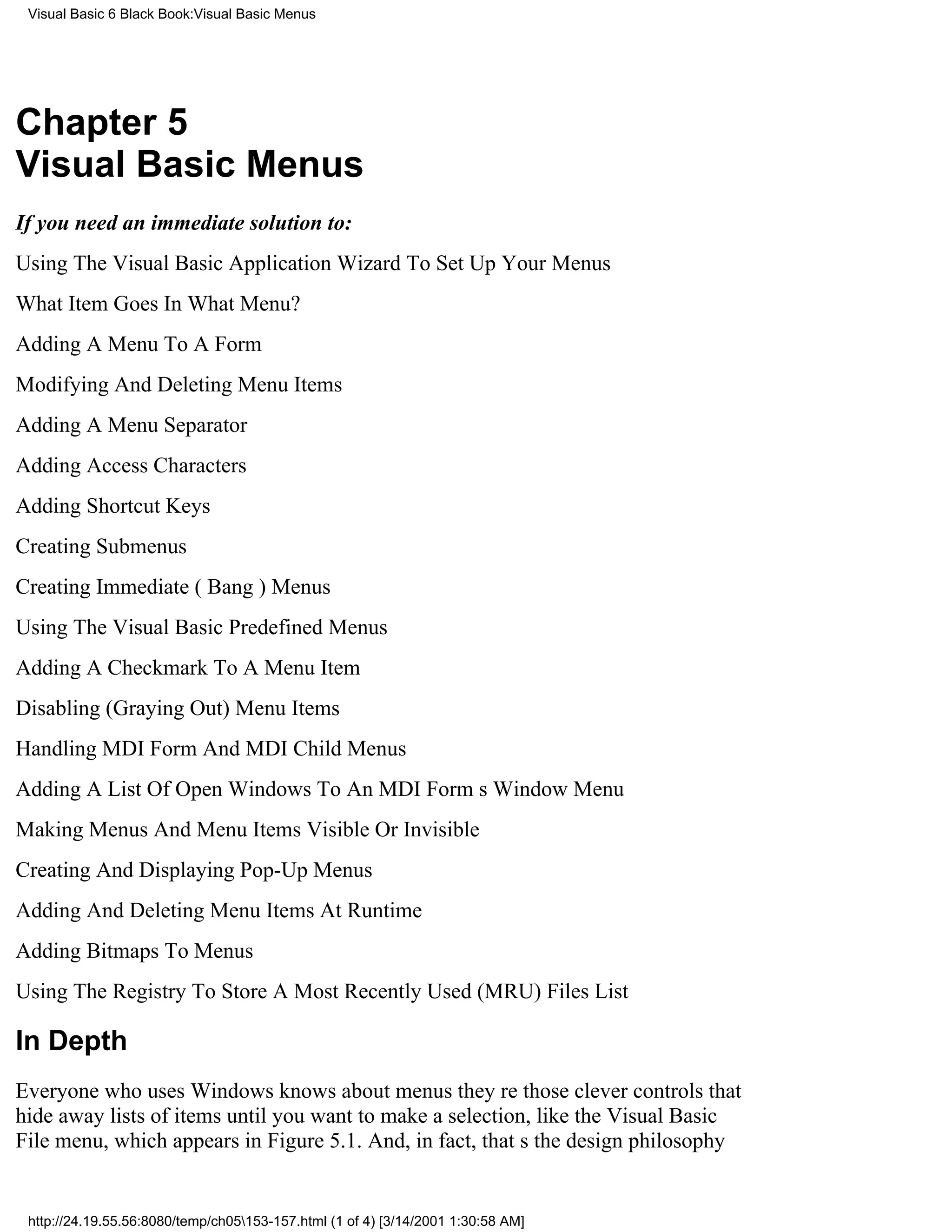Visual Basic 6 Black Book:Visual Basic Menus




Chapter 5
Visual Basic Menus
If you need an immediate solution to:
Using The Visual Basic Application Wizard To Set Up Your Menus
What Item Goes In What Menu?
Adding A Menu To A Form
Modifying And Deleting Menu Items
Adding A Menu Separator
Adding Access Characters
Adding Shortcut Keys
Creating Submenus
Creating Immediate (Bang) Menus
Using The Visual Basic Predefined Menus
Adding A Checkmark To A Menu Item
Disabling (Graying Out) Menu Items
Handling MDI Form And MDI Child Menus
Adding A List Of Open Windows To An MDI Forms Window Menu
Making Menus And Menu Items Visible Or Invisible
Creating And Displaying Pop-Up Menus
Adding And Deleting Menu Items At Runtime
Adding Bitmaps To Menus
Using The Registry To Store A Most Recently Used (MRU) Files List

In Depth
Everyone who uses Windows knows about menustheyre those clever controls that
hide away lists of items until you want to make a selection, like the Visual Basic
File menu, which appears in Figure 5.1. And, in fact, thats the design philosophy


 http://24.19.55.56:8080/temp/ch05153-157.html (1 of 4) [3/14/2001 1:30:58 AM]
 
