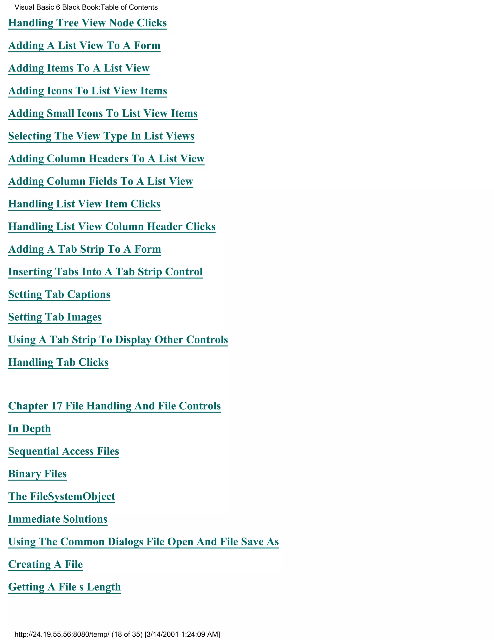 Visual Basic 6 Black Book:Table of Contents

Handling Tree View Node Clicks

Adding A List View To A Form

Adding Items To A List View

Adding Icons To List View Items

Adding Small Icons To List View Items

Selecting The View Type In List Views

Adding Column Headers To A List View

Adding Column Fields To A List View

Handling List View Item Clicks

Handling List View Column Header Clicks

Adding A Tab Strip To A Form

Inserting Tabs Into A Tab Strip Control

Setting Tab Captions

Setting Tab Images

Using A Tab Strip To Display Other Controls

Handling Tab Clicks


Chapter 17File Handling And File Controls

In Depth
Sequential Access Files

Binary Files

The FileSystemObject

Immediate Solutions

Using The Common Dialogs File Open And File Save As

Creating A File
Getting A Files Length



 http://24.19.55.56:8080/temp/ (18 of 35) [3/14/2001 1:24:09 AM]
 