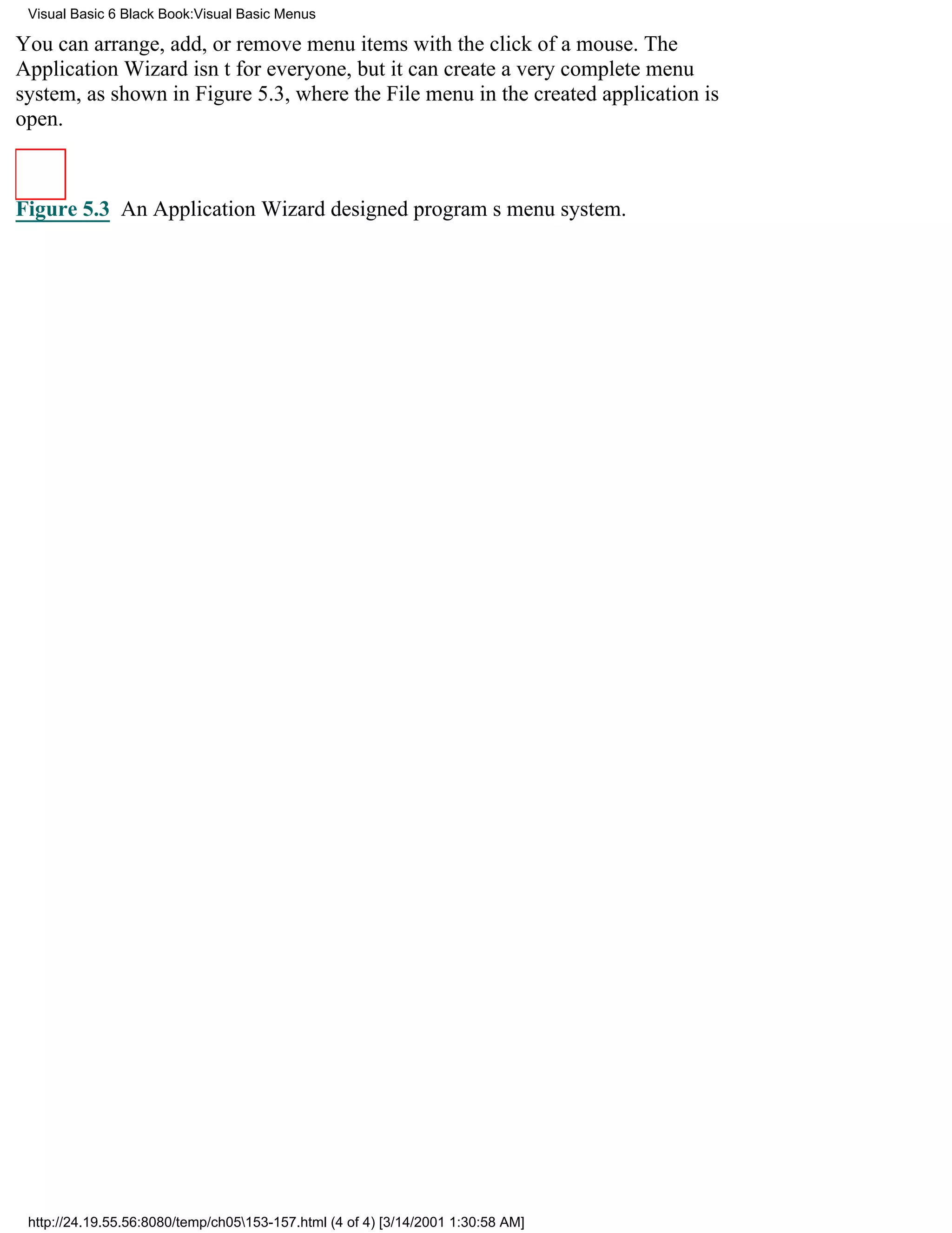 Visual Basic 6 Black Book:Visual Basic Menus

You can arrange, add, or remove menu items with the click of a mouse. The
Application Wizard isnt for everyone, but it can create a very complete menu
system, as shown in Figure 5.3, where the File menu in the created application is
open.



Figure 5.3 An Application Wizarddesigned programs menu system.




 http://24.19.55.56:8080/temp/ch05153-157.html (4 of 4) [3/14/2001 1:30:58 AM]
 