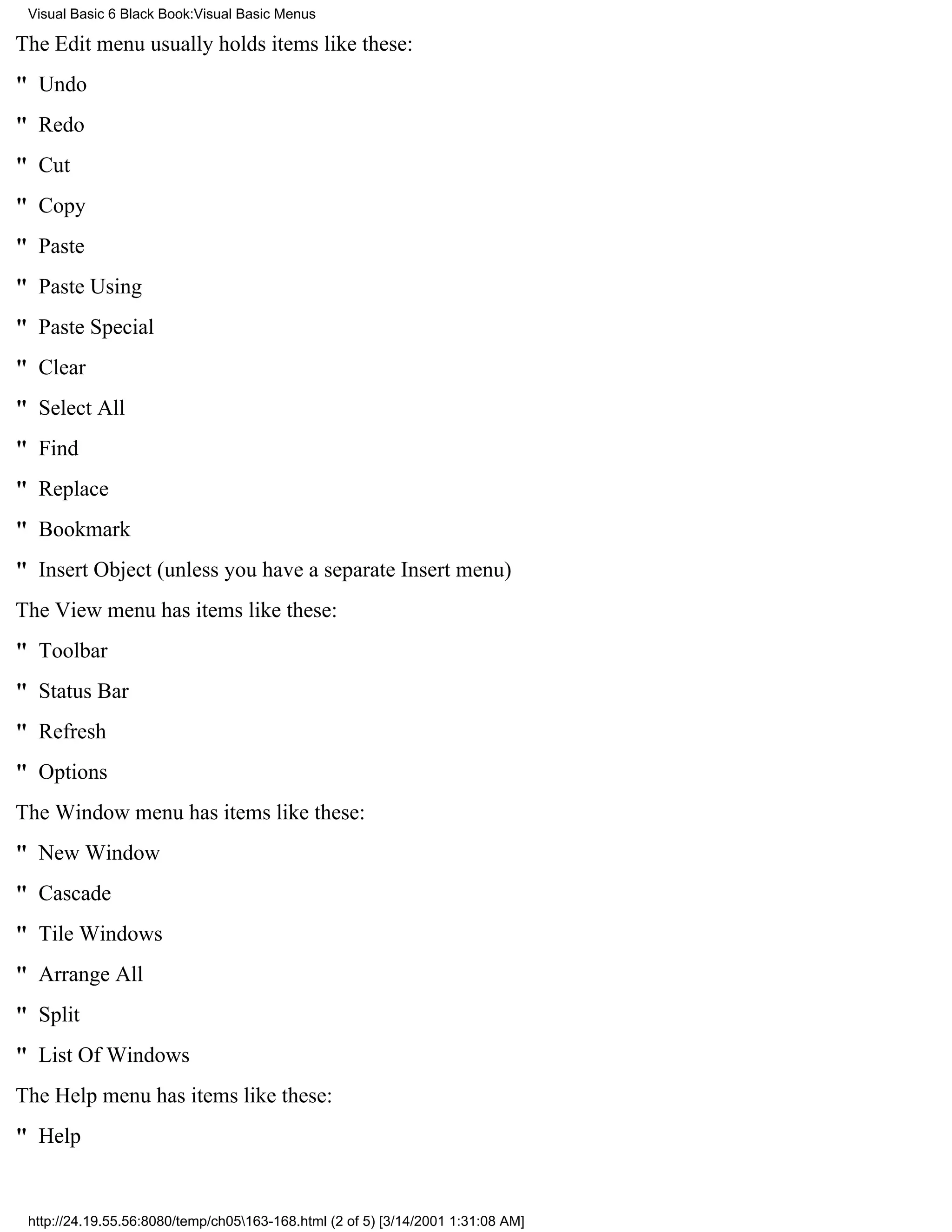 Visual Basic 6 Black Book:Visual Basic Menus

The Edit menu usually holds items like these:
" Undo
" Redo
" Cut
" Copy
" Paste
" Paste Using
" Paste Special
" Clear
" Select All
" Find
" Replace
" Bookmark
" Insert Object (unless you have a separate Insert menu)
The View menu has items like these:
" Toolbar
" Status Bar
" Refresh
" Options
The Window menu has items like these:
" New Window
" Cascade
" Tile Windows
" Arrange All
" Split
" List Of Windows
The Help menu has items like these:
" Help


 http://24.19.55.56:8080/temp/ch05163-168.html (2 of 5) [3/14/2001 1:31:08 AM]
 