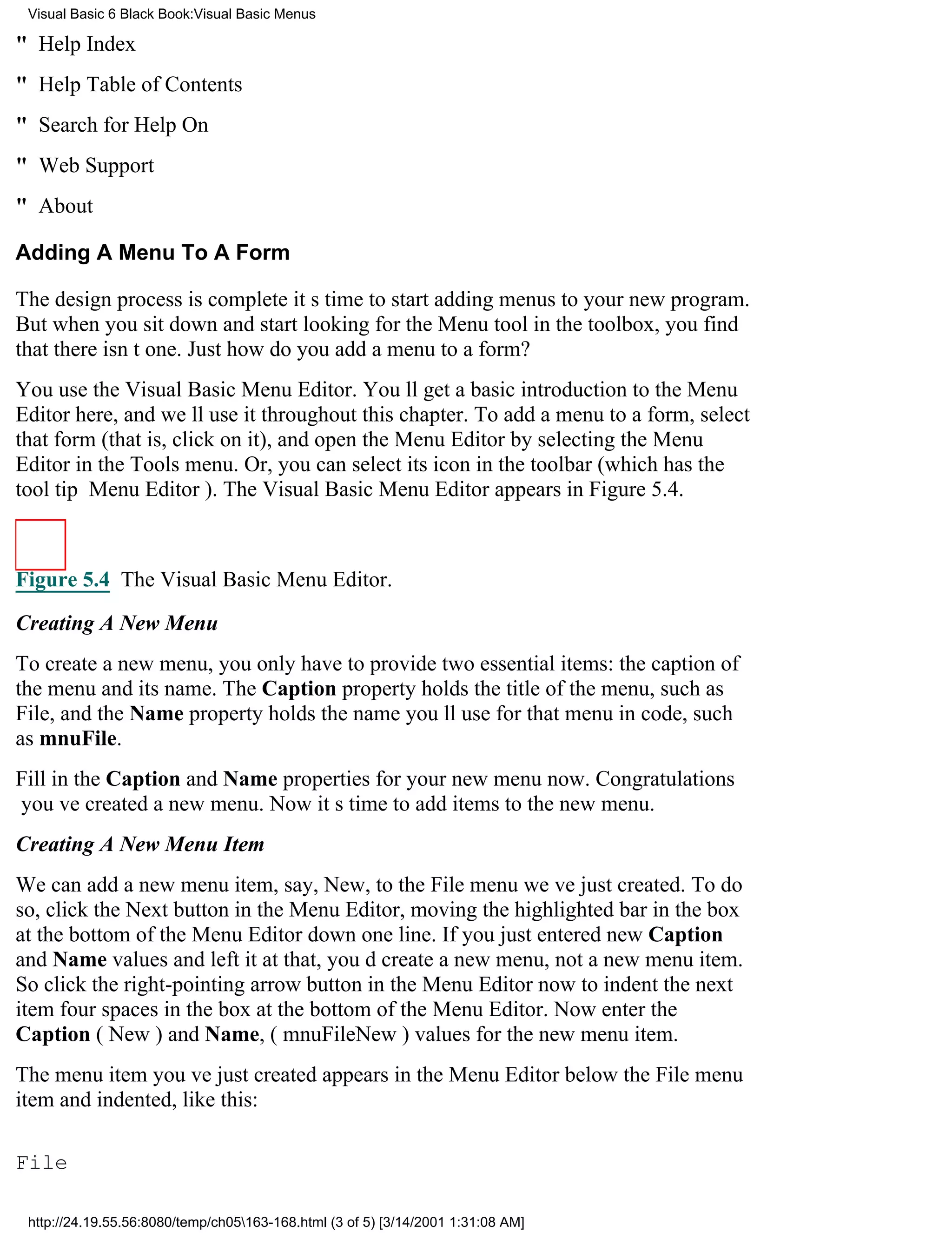 Visual Basic 6 Black Book:Visual Basic Menus

" Help Index
" Help Table of Contents
" Search for Help On
" Web Support
" About

Adding A Menu To A Form

The design process is completeits time to start adding menus to your new program.
But when you sit down and start looking for the Menu tool in the toolbox, you find
that there isnt one. Just how do you add a menu to a form?
You use the Visual Basic Menu Editor. Youll get a basic introduction to the Menu
Editor here, and well use it throughout this chapter. To add a menu to a form, select
that form (that is, click on it), and open the Menu Editor by selecting the Menu
Editor in the Tools menu. Or, you can select its icon in the toolbar (which has the
tool tip Menu Editor). The Visual Basic Menu Editor appears in Figure 5.4.



Figure 5.4 The Visual Basic Menu Editor.

Creating A New Menu
To create a new menu, you only have to provide two essential items: the caption of
the menu and its name. The Caption property holds the title of the menu, such as
File, and the Name property holds the name youll use for that menu in code, such
as mnuFile.
Fill in the Caption and Name properties for your new menu now. Congratulations
youve created a new menu. Now its time to add items to the new menu.
Creating A New Menu Item
We can add a new menu item, say, New, to the File menu weve just created. To do
so, click the Next button in the Menu Editor, moving the highlighted bar in the box
at the bottom of the Menu Editor down one line. If you just entered new Caption
and Name values and left it at that, youd create a new menu, not a new menu item.
So click the right-pointing arrow button in the Menu Editor now to indent the next
item four spaces in the box at the bottom of the Menu Editor. Now enter the
Caption (New) and Name, (mnuFileNew) values for the new menu item.
The menu item youve just created appears in the Menu Editor below the File menu
item and indented, like this:

File

 http://24.19.55.56:8080/temp/ch05163-168.html (3 of 5) [3/14/2001 1:31:08 AM]
 