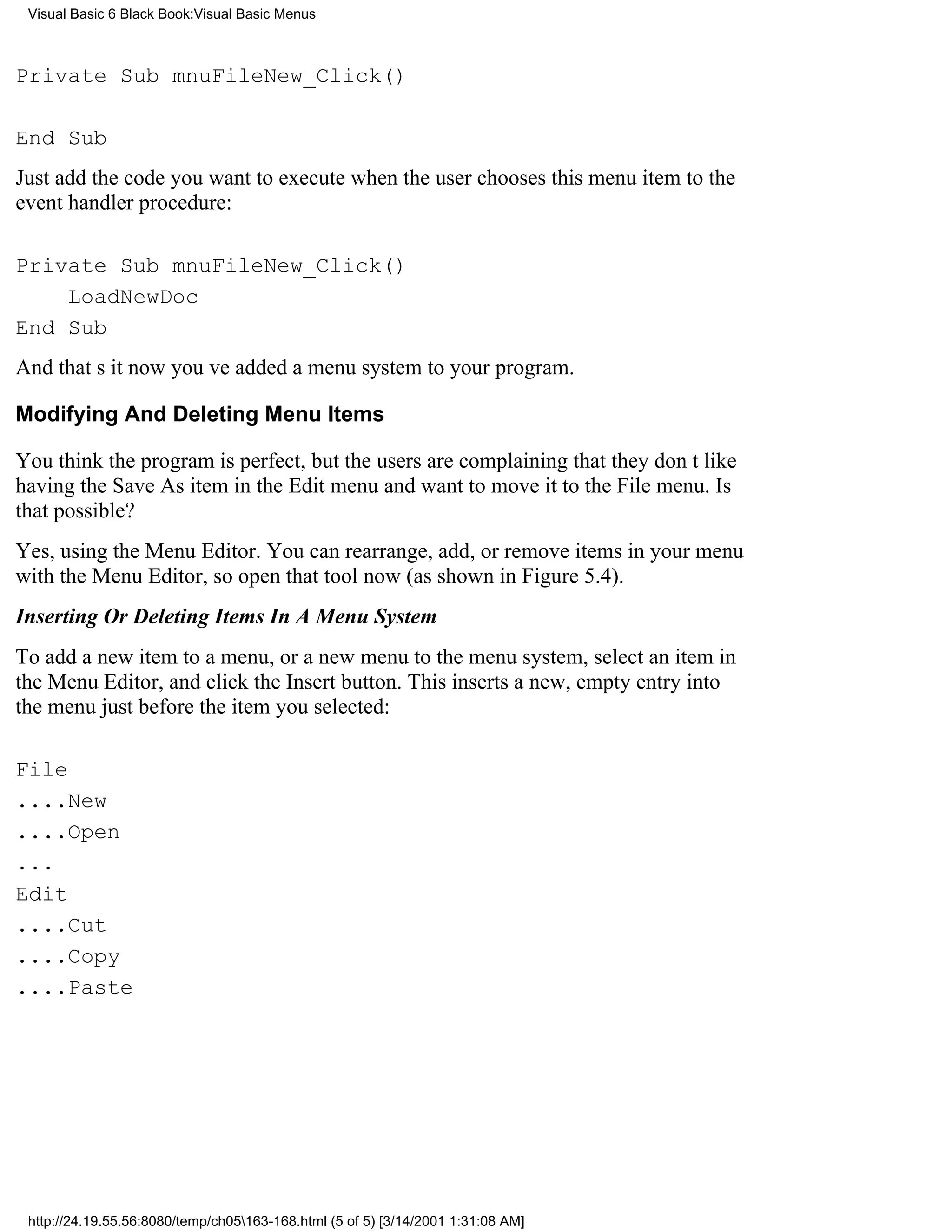 Visual Basic 6 Black Book:Visual Basic Menus



Private Sub mnuFileNew_Click()

End Sub
Just add the code you want to execute when the user chooses this menu item to the
event handler procedure:

Private Sub mnuFileNew_Click()
    LoadNewDoc
End Sub
And thats itnow youve added a menu system to your program.

Modifying And Deleting Menu Items

You think the program is perfect, but the users are complaining that they dont like
having the Save As item in the Edit menu and want to move it to the File menu. Is
that possible?
Yes, using the Menu Editor. You can rearrange, add, or remove items in your menu
with the Menu Editor, so open that tool now (as shown in Figure 5.4).
Inserting Or Deleting Items In A Menu System
To add a new item to a menu, or a new menu to the menu system, select an item in
the Menu Editor, and click the Insert button. This inserts a new, empty entry into
the menu just before the item you selected:

File
....New
....Open
...
Edit
....Cut
....Copy
....Paste




 http://24.19.55.56:8080/temp/ch05163-168.html (5 of 5) [3/14/2001 1:31:08 AM]
 