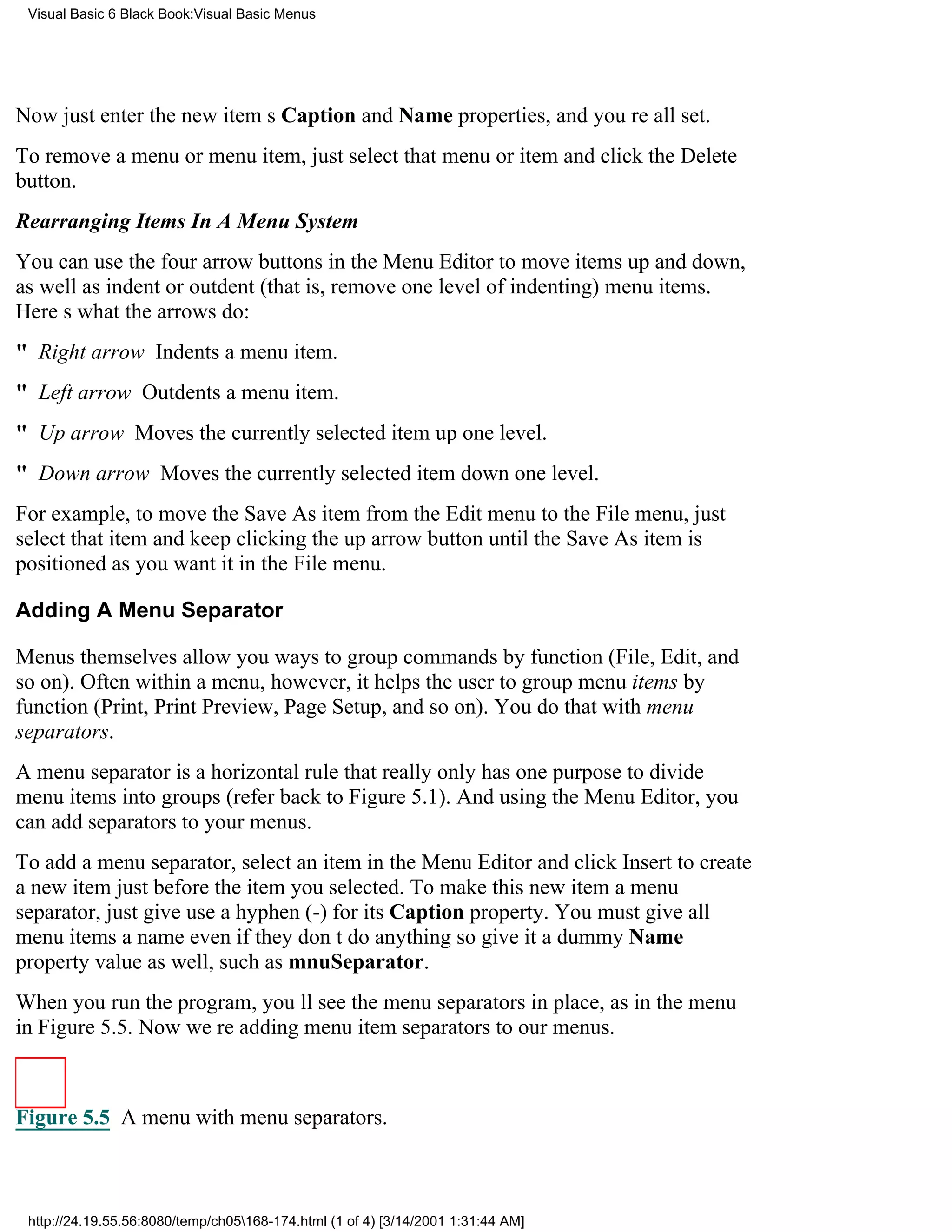 Visual Basic 6 Black Book:Visual Basic Menus




Now just enter the new items Caption and Name properties, and youre all set.
To remove a menu or menu item, just select that menu or item and click the Delete
button.
Rearranging Items In A Menu System
You can use the four arrow buttons in the Menu Editor to move items up and down,
as well as indent or outdent (that is, remove one level of indenting) menu items.
Heres what the arrows do:
" Right arrow Indents a menu item.
" Left arrow Outdents a menu item.
" Up arrow Moves the currently selected item up one level.
" Down arrow Moves the currently selected item down one level.
For example, to move the Save As item from the Edit menu to the File menu, just
select that item and keep clicking the up arrow button until the Save As item is
positioned as you want it in the File menu.

Adding A Menu Separator

Menus themselves allow you ways to group commands by function (File, Edit, and
so on). Often within a menu, however, it helps the user to group menu items by
function (Print, Print Preview, Page Setup, and so on). You do that with menu
separators.
A menu separator is a horizontal rule that really only has one purposeto divide
menu items into groups (refer back to Figure 5.1). And using the Menu Editor, you
can add separators to your menus.
To add a menu separator, select an item in the Menu Editor and click Insert to create
a new item just before the item you selected. To make this new item a menu
separator, just give use a hyphen (-) for its Caption property. You must give all
menu items a nameeven if they dont do anythingso give it a dummy Name
property value as well, such as mnuSeparator.
When you run the program, youll see the menu separators in place, as in the menu
in Figure 5.5. Now were adding menu item separators to our menus.



Figure 5.5 A menu with menu separators.



 http://24.19.55.56:8080/temp/ch05168-174.html (1 of 4) [3/14/2001 1:31:44 AM]
 