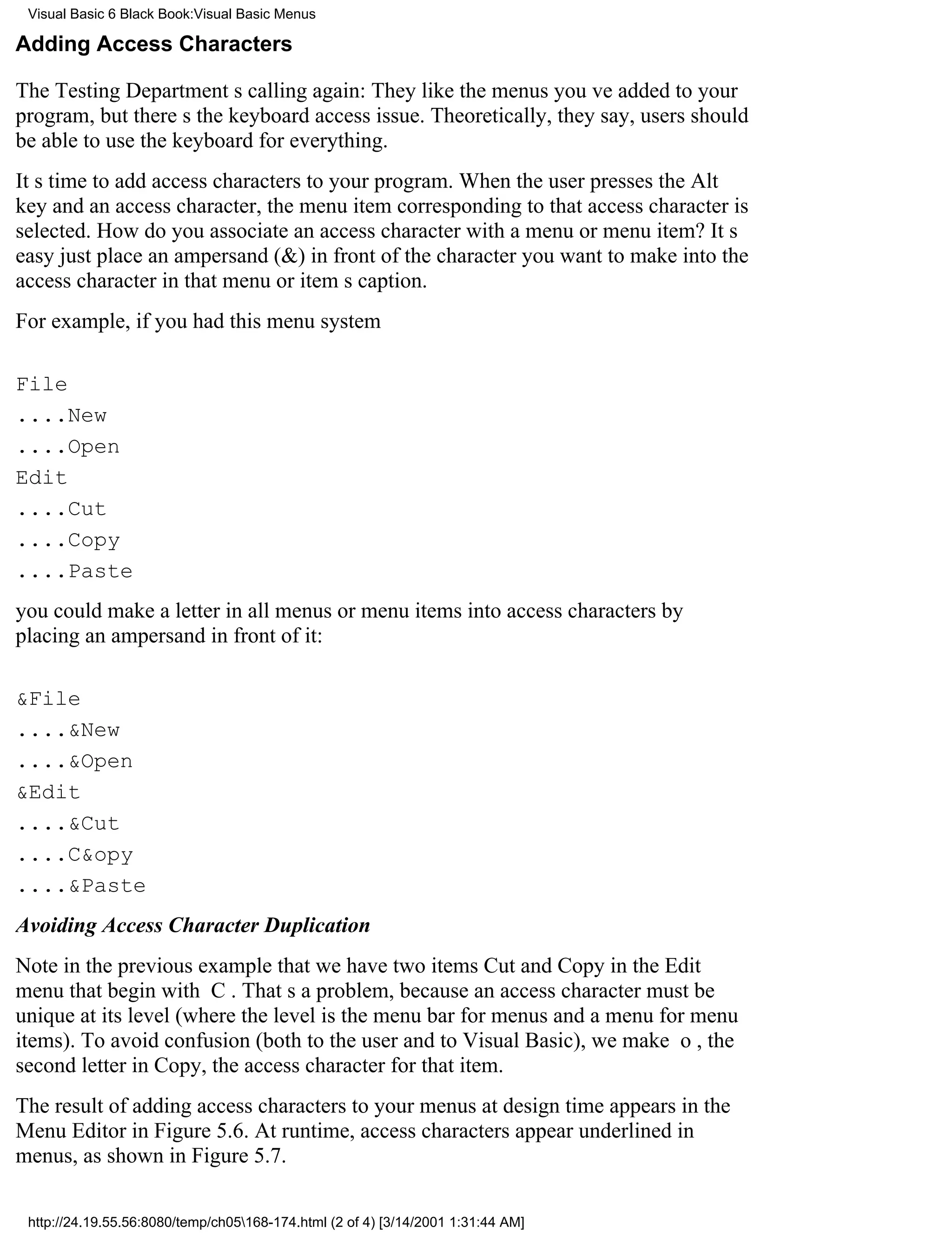 Visual Basic 6 Black Book:Visual Basic Menus

Adding Access Characters

The Testing Departments calling again: They like the menus youve added to your
program, but theres the keyboard access issue. Theoretically, they say, users should
be able to use the keyboard for everything.
Its time to add access characters to your program. When the user presses the Alt
key and an access character, the menu item corresponding to that access character is
selected. How do you associate an access character with a menu or menu item? Its
easyjust place an ampersand (&) in front of the character you want to make into the
access character in that menu or items caption.
For example, if you had this menu system

File
....New
....Open
Edit
....Cut
....Copy
....Paste
you could make a letter in all menus or menu items into access characters by
placing an ampersand in front of it:

&File
....&New
....&Open
&Edit
....&Cut
....C&opy
....&Paste
Avoiding Access Character Duplication
Note in the previous example that we have two itemsCut and Copyin the Edit
menu that begin with C. Thats a problem, because an access character must be
unique at its level (where the level is the menu bar for menus and a menu for menu
items). To avoid confusion (both to the user and to Visual Basic), we make o, the
second letter in Copy, the access character for that item.
The result of adding access characters to your menus at design time appears in the
Menu Editor in Figure 5.6. At runtime, access characters appear underlined in
menus, as shown in Figure 5.7.

 http://24.19.55.56:8080/temp/ch05168-174.html (2 of 4) [3/14/2001 1:31:44 AM]
 