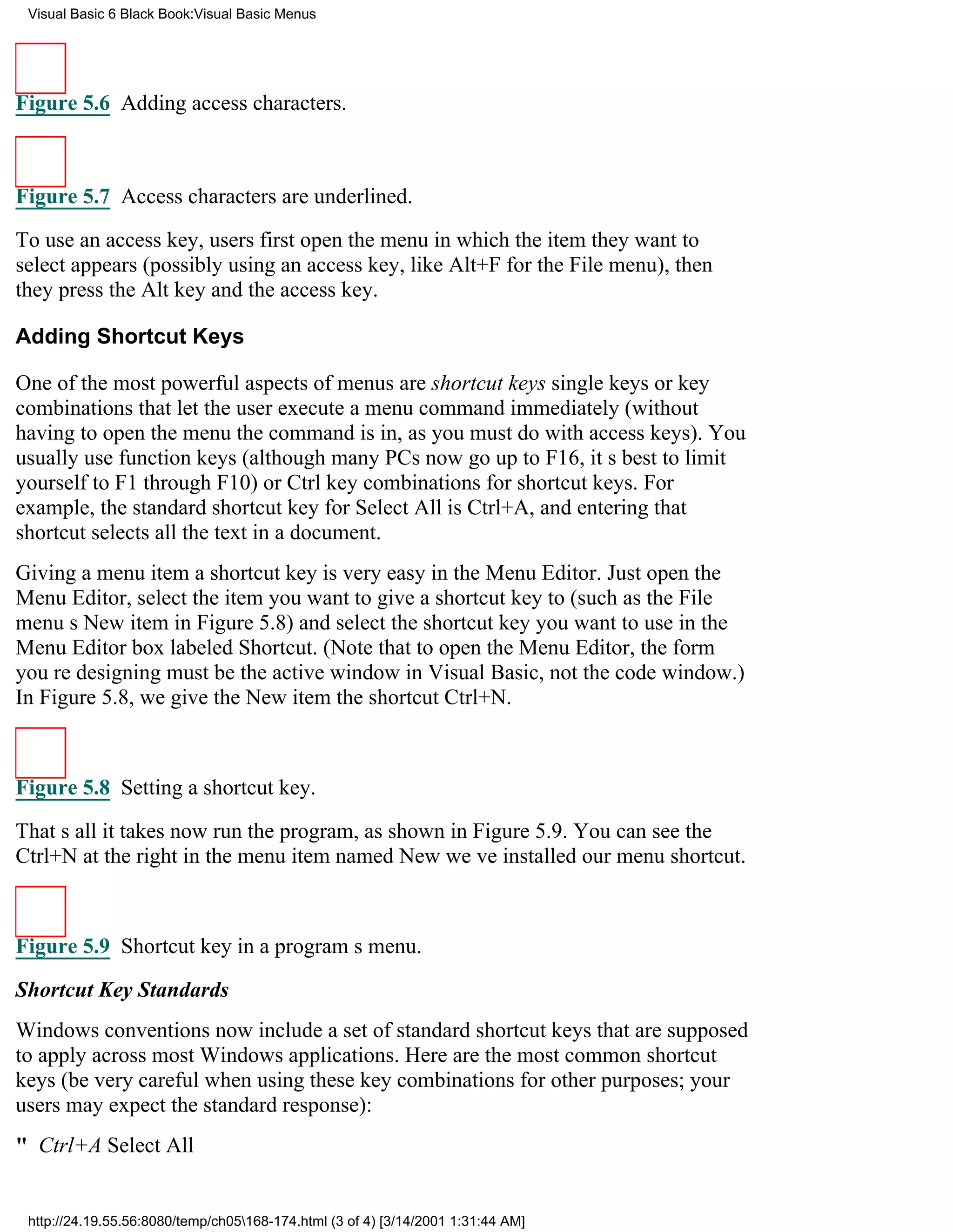 Visual Basic 6 Black Book:Visual Basic Menus




Figure 5.6 Adding access characters.



Figure 5.7 Access characters are underlined.

To use an access key, users first open the menu in which the item they want to
select appears (possibly using an access key, like Alt+F for the File menu), then
they press the Alt key and the access key.

Adding Shortcut Keys

One of the most powerful aspects of menus are shortcut keyssingle keys or key
combinations that let the user execute a menu command immediately (without
having to open the menu the command is in, as you must do with access keys). You
usually use function keys (although many PCs now go up to F16, its best to limit
yourself to F1 through F10) or Ctrl key combinations for shortcut keys. For
example, the standard shortcut key for Select All is Ctrl+A, and entering that
shortcut selects all the text in a document.
Giving a menu item a shortcut key is very easy in the Menu Editor. Just open the
Menu Editor, select the item you want to give a shortcut key to (such as the File
menus New item in Figure 5.8) and select the shortcut key you want to use in the
Menu Editor box labeled Shortcut. (Note that to open the Menu Editor, the form
youre designing must be the active window in Visual Basic, not the code window.)
In Figure 5.8, we give the New item the shortcut Ctrl+N.



Figure 5.8 Setting a shortcut key.
Thats all it takesnow run the program, as shown in Figure 5.9. You can see the
Ctrl+N at the right in the menu item named Newweve installed our menu shortcut.



Figure 5.9 Shortcut key in a programs menu.

Shortcut Key Standards
Windows conventions now include a set of standard shortcut keys that are supposed
to apply across most Windows applications. Here are the most common shortcut
keys (be very careful when using these key combinations for other purposes; your
users may expect the standard response):
" Ctrl+ASelect All


 http://24.19.55.56:8080/temp/ch05168-174.html (3 of 4) [3/14/2001 1:31:44 AM]
 