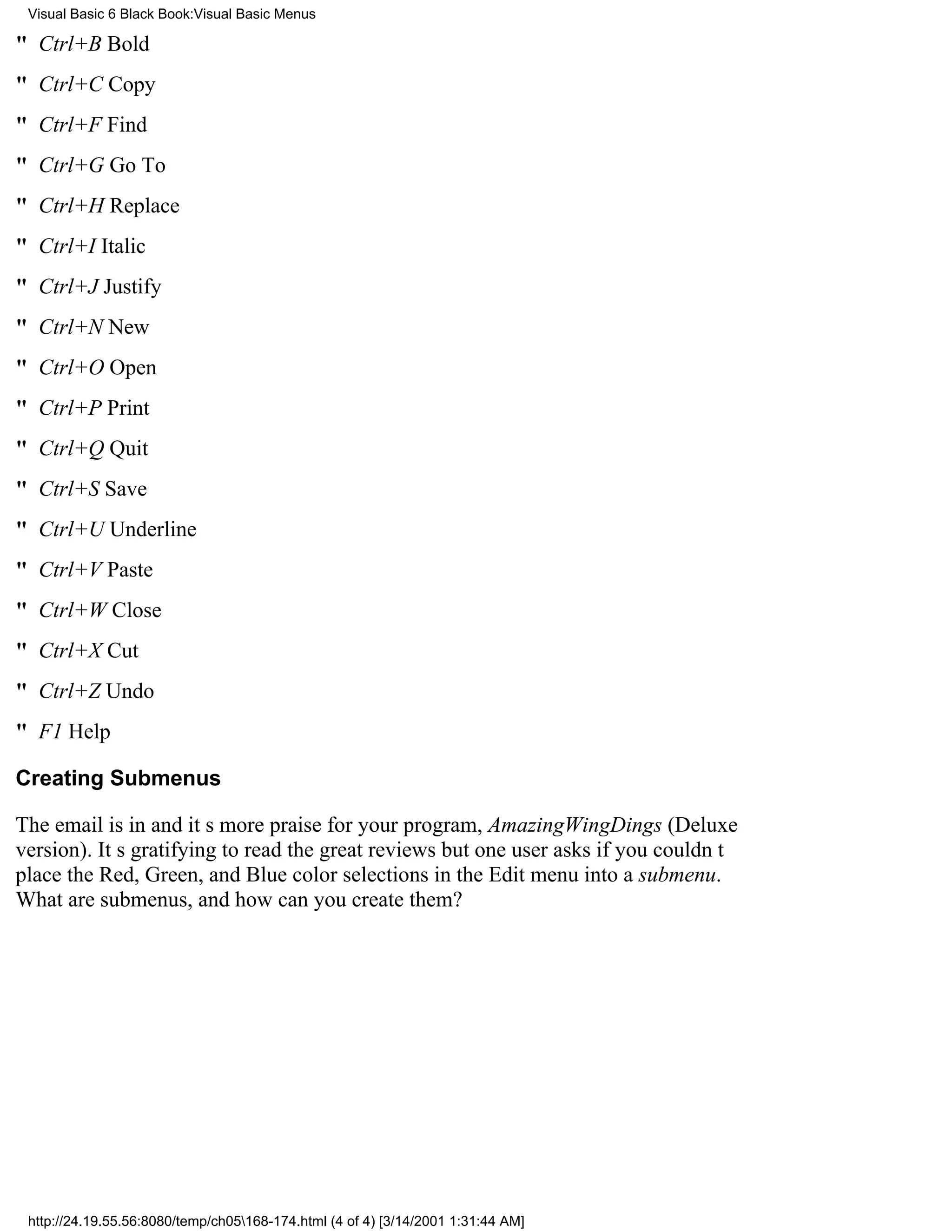 Visual Basic 6 Black Book:Visual Basic Menus

" Ctrl+BBold
" Ctrl+CCopy
" Ctrl+FFind
" Ctrl+GGo To
" Ctrl+HReplace
" Ctrl+IItalic
" Ctrl+JJustify
" Ctrl+NNew
" Ctrl+OOpen
" Ctrl+PPrint
" Ctrl+QQuit
" Ctrl+SSave
" Ctrl+UUnderline
" Ctrl+VPaste
" Ctrl+WClose
" Ctrl+XCut
" Ctrl+ZUndo
" F1Help

Creating Submenus

The email is inand its more praise for your program, AmazingWingDings (Deluxe
version). Its gratifying to read the great reviewsbut one user asks if you couldnt
place the Red, Green, and Blue color selections in the Edit menu into a submenu.
What are submenus, and how can you create them?




 http://24.19.55.56:8080/temp/ch05168-174.html (4 of 4) [3/14/2001 1:31:44 AM]
 