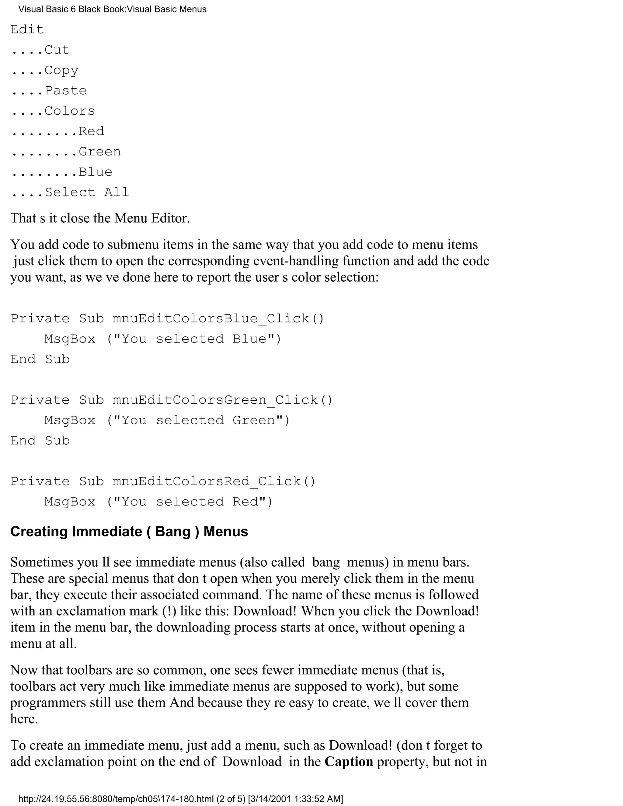 Visual Basic 6 Black Book:Visual Basic Menus

Edit
....Cut
....Copy
....Paste
....Colors
........Red
........Green
........Blue
....Select All
Thats itclose the Menu Editor.
You add code to submenu items in the same way that you add code to menu items
just click them to open the corresponding event-handling function and add the code
you want, as weve done here to report the users color selection:

Private Sub mnuEditColorsBlue_Click()
    MsgBox ("You selected Blue")
End Sub

Private Sub mnuEditColorsGreen_Click()
    MsgBox ("You selected Green")
End Sub

Private Sub mnuEditColorsRed_Click()
    MsgBox ("You selected Red")

Creating Immediate (Bang) Menus

Sometimes youll see immediate menus (also called bang menus) in menu bars.
These are special menus that dont openwhen you merely click them in the menu
bar, they execute their associated command. The name of these menus is followed
with an exclamation mark (!) like this: Download! When you click the Download!
item in the menu bar, the downloading process starts at once, without opening a
menu at all.
Now that toolbars are so common, one sees fewer immediate menus (that is,
toolbars act very much like immediate menus are supposed to work), but some
programmers still use them And because theyre easy to create, well cover them
here.
To create an immediate menu, just add a menu, such as Download! (dont forget to
add exclamation point on the end of Download in the Caption property, but not in

 http://24.19.55.56:8080/temp/ch05174-180.html (2 of 5) [3/14/2001 1:33:52 AM]
 