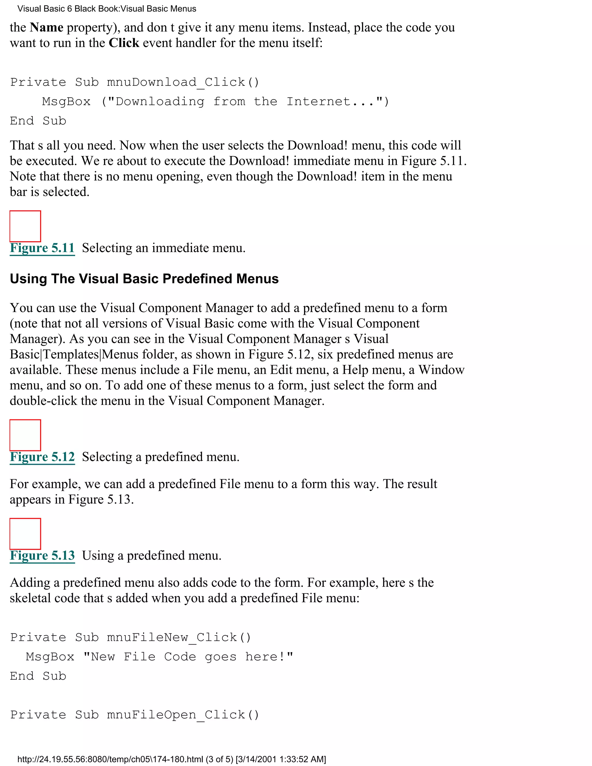 Visual Basic 6 Black Book:Visual Basic Menus

the Name property), and dont give it any menu items. Instead, place the code you
want to run in the Click event handler for the menu itself:

Private Sub mnuDownload_Click()
    MsgBox ("Downloading from the Internet...")
End Sub
Thats all you need. Now when the user selects the Download! menu, this code will
be executed. Were about to execute the Download! immediate menu in Figure 5.11.
Note that there is no menu opening, even though the Download! item in the menu
bar is selected.



Figure 5.11 Selecting an immediate menu.

Using The Visual Basic Predefined Menus

You can use the Visual Component Manager to add a predefined menu to a form
(note that not all versions of Visual Basic come with the Visual Component
Manager). As you can see in the Visual Component Managers Visual
Basic|Templates|Menus folder, as shown in Figure 5.12, six predefined menus are
available. These menus include a File menu, an Edit menu, a Help menu, a Window
menu, and so on. To add one of these menus to a form, just select the form and
double-click the menu in the Visual Component Manager.



Figure 5.12 Selecting a predefined menu.

For example, we can add a predefined File menu to a form this way. The result
appears in Figure 5.13.



Figure 5.13 Using a predefined menu.

Adding a predefined menu also adds code to the form. For example, heres the
skeletal code thats added when you add a predefined File menu:

Private Sub mnuFileNew_Click()
  MsgBox "New File Code goes here!"
End Sub

Private Sub mnuFileOpen_Click()


 http://24.19.55.56:8080/temp/ch05174-180.html (3 of 5) [3/14/2001 1:33:52 AM]
 