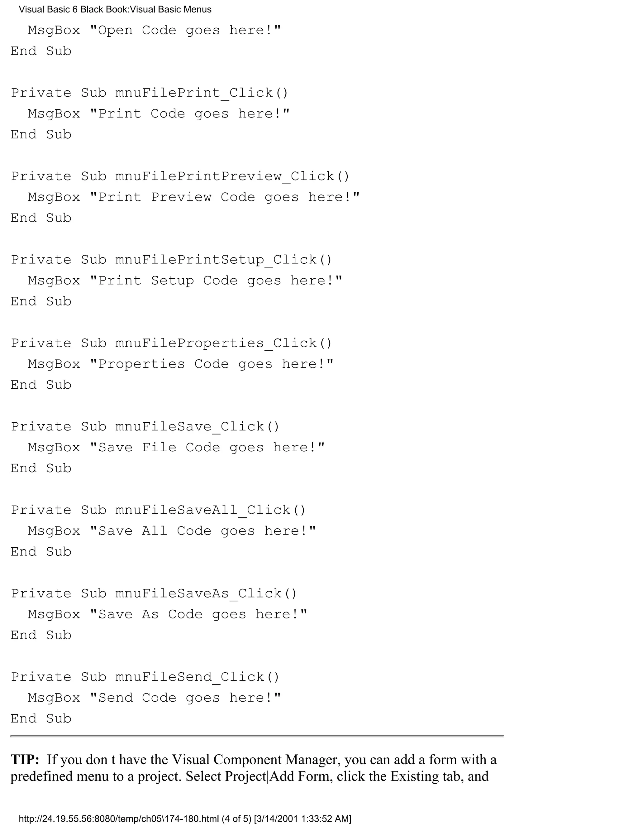 Visual Basic 6 Black Book:Visual Basic Menus

  MsgBox "Open Code goes here!"
End Sub

Private Sub mnuFilePrint_Click()
  MsgBox "Print Code goes here!"
End Sub

Private Sub mnuFilePrintPreview_Click()
  MsgBox "Print Preview Code goes here!"
End Sub

Private Sub mnuFilePrintSetup_Click()
  MsgBox "Print Setup Code goes here!"
End Sub

Private Sub mnuFileProperties_Click()
  MsgBox "Properties Code goes here!"
End Sub

Private Sub mnuFileSave_Click()
  MsgBox "Save File Code goes here!"
End Sub

Private Sub mnuFileSaveAll_Click()
  MsgBox "Save All Code goes here!"
End Sub

Private Sub mnuFileSaveAs_Click()
  MsgBox "Save As Code goes here!"
End Sub

Private Sub mnuFileSend_Click()
  MsgBox "Send Code goes here!"
End Sub

TIP: If you dont have the Visual Component Manager, you can add a form with a
predefined menu to a project. Select Project|Add Form, click the Existing tab, and

 http://24.19.55.56:8080/temp/ch05174-180.html (4 of 5) [3/14/2001 1:33:52 AM]
 