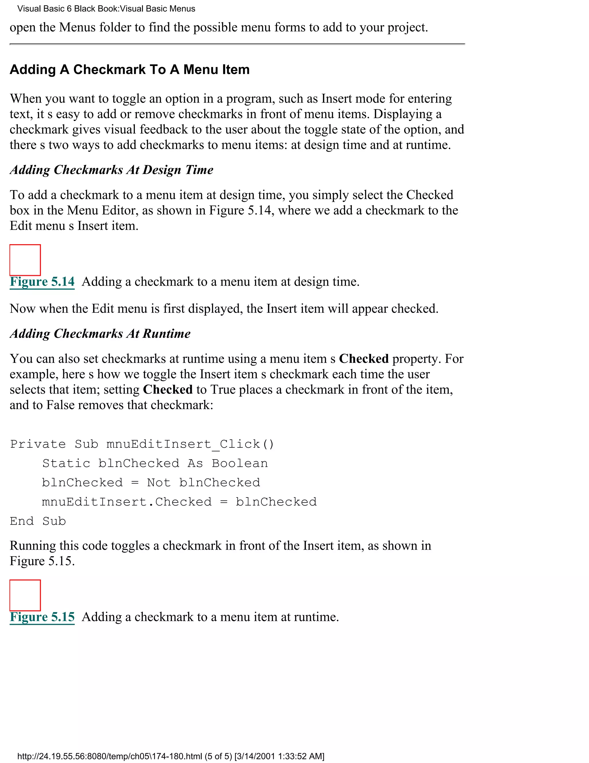 Visual Basic 6 Black Book:Visual Basic Menus

open the Menus folder to find the possible menu forms to add to your project.


Adding A Checkmark To A Menu Item

When you want to toggle an option in a program, such as Insert mode for entering
text, its easy to add or remove checkmarks in front of menu items. Displaying a
checkmark gives visual feedback to the user about the toggle state of the option, and
theres two ways to add checkmarks to menu items: at design time and at runtime.
Adding Checkmarks At Design Time
To add a checkmark to a menu item at design time, you simply select the Checked
box in the Menu Editor, as shown in Figure 5.14, where we add a checkmark to the
Edit menus Insert item.



Figure 5.14 Adding a checkmark to a menu item at design time.

Now when the Edit menu is first displayed, the Insert item will appear checked.
Adding Checkmarks At Runtime
You can also set checkmarks at runtime using a menu items Checked property. For
example, heres how we toggle the Insert items checkmark each time the user
selects that item; setting Checked to True places a checkmark in front of the item,
and to False removes that checkmark:

Private Sub mnuEditInsert_Click()
    Static blnChecked As Boolean
    blnChecked = Not blnChecked
    mnuEditInsert.Checked = blnChecked
End Sub
Running this code toggles a checkmark in front of the Insert item, as shown in
Figure 5.15.



Figure 5.15 Adding a checkmark to a menu item at runtime.




 http://24.19.55.56:8080/temp/ch05174-180.html (5 of 5) [3/14/2001 1:33:52 AM]
 