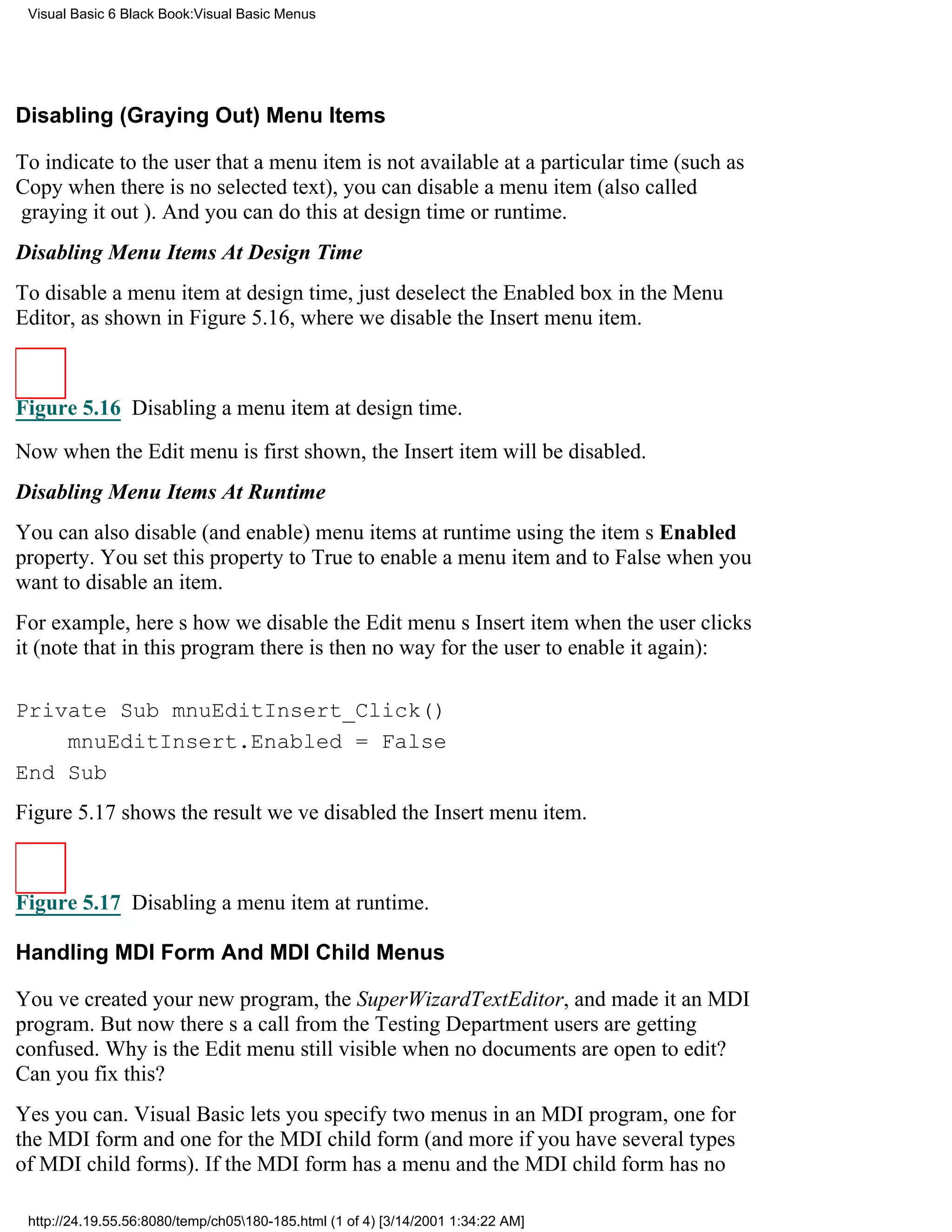 Visual Basic 6 Black Book:Visual Basic Menus




Disabling (Graying Out) Menu Items

To indicate to the user that a menu item is not available at a particular time (such as
Copy when there is no selected text), you can disable a menu item (also called
graying it out). And you can do this at design time or runtime.
Disabling Menu Items At Design Time
To disable a menu item at design time, just deselect the Enabled box in the Menu
Editor, as shown in Figure 5.16, where we disable the Insert menu item.



Figure 5.16 Disabling a menu item at design time.

Now when the Edit menu is first shown, the Insert item will be disabled.
Disabling Menu Items At Runtime
You can also disable (and enable) menu items at runtime using the items Enabled
property. You set this property to True to enable a menu item and to False when you
want to disable an item.
For example, heres how we disable the Edit menus Insert item when the user clicks
it (note that in this program there is then no way for the user to enable it again):

Private Sub mnuEditInsert_Click()
    mnuEditInsert.Enabled = False
End Sub
Figure 5.17 shows the resultweve disabled the Insert menu item.



Figure 5.17 Disabling a menu item at runtime.

Handling MDI Form And MDI Child Menus

Youve created your new program, the SuperWizardTextEditor, and made it an MDI
program. But now theres a call from the Testing Departmentusers are getting
confused. Why is the Edit menu still visible when no documents are open to edit?
Can you fix this?
Yes you can. Visual Basic lets you specify two menus in an MDI program, one for
the MDI form and one for the MDI child form (and more if you have several types
of MDI child forms). If the MDI form has a menu and the MDI child form has no

 http://24.19.55.56:8080/temp/ch05180-185.html (1 of 4) [3/14/2001 1:34:22 AM]
 