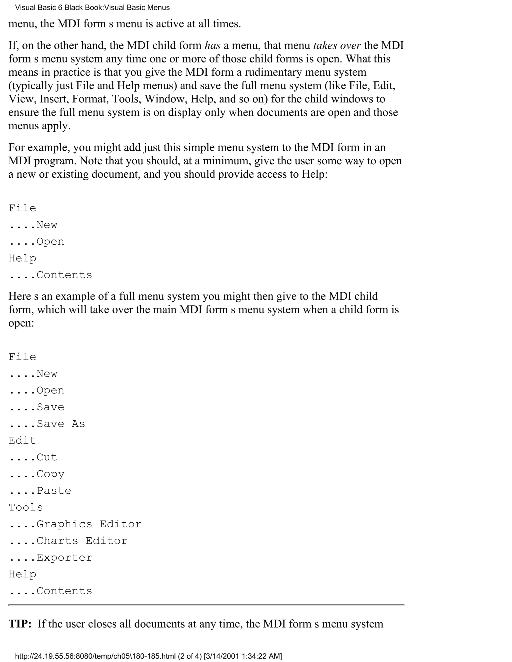 Visual Basic 6 Black Book:Visual Basic Menus

menu, the MDI forms menu is active at all times.
If, on the other hand, the MDI child form has a menu, that menu takes over the MDI
forms menu system any time one or more of those child forms is open. What this
means in practice is that you give the MDI form a rudimentary menu system
(typically just File and Help menus) and save the full menu system (like File, Edit,
View, Insert, Format, Tools, Window, Help, and so on) for the child windows to
ensure the full menu system is on display only when documents are open and those
menus apply.
For example, you might add just this simple menu system to the MDI form in an
MDI program. Note that you should, at a minimum, give the user some way to open
a new or existing document, and you should provide access to Help:

File
....New
....Open
Help
....Contents
Heres an example of a full menu system you might then give to the MDI child
form, which will take over the main MDI forms menu system when a child form is
open:

File
....New
....Open
....Save
....Save As
Edit
....Cut
....Copy
....Paste
Tools
....Graphics Editor
....Charts Editor
....Exporter
Help
....Contents

TIP: If the user closes all documents at any time, the MDI forms menu system

 http://24.19.55.56:8080/temp/ch05180-185.html (2 of 4) [3/14/2001 1:34:22 AM]
 