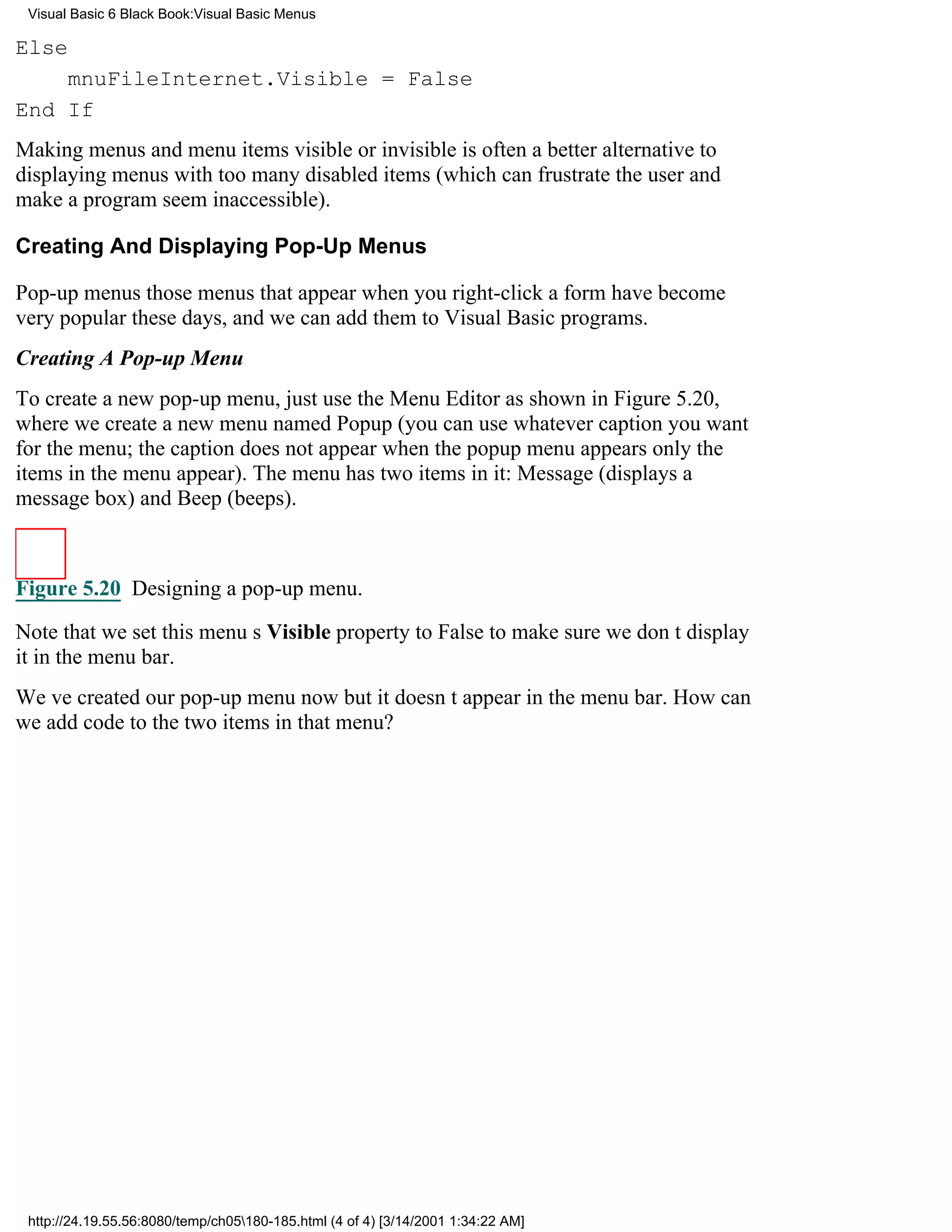 Visual Basic 6 Black Book:Visual Basic Menus

Else
    mnuFileInternet.Visible = False
End If
Making menus and menu items visible or invisible is often a better alternative to
displaying menus with too many disabled items (which can frustrate the user and
make a program seem inaccessible).

Creating And Displaying Pop-Up Menus

Pop-up menusthose menus that appear when you right-click a formhave become
very popular these days, and we can add them to Visual Basic programs.
Creating A Pop-up Menu
To create a new pop-up menu, just use the Menu Editor as shown in Figure 5.20,
where we create a new menu named Popup (you can use whatever caption you want
for the menu; the caption does not appear when the popup menu appearsonly the
items in the menu appear). The menu has two items in it: Message (displays a
message box) and Beep (beeps).



Figure 5.20 Designing a pop-up menu.

Note that we set this menus Visible property to False to make sure we dont display
it in the menu bar.
Weve created our pop-up menu nowbut it doesnt appear in the menu bar. How can
we add code to the two items in that menu?




 http://24.19.55.56:8080/temp/ch05180-185.html (4 of 4) [3/14/2001 1:34:22 AM]
 
