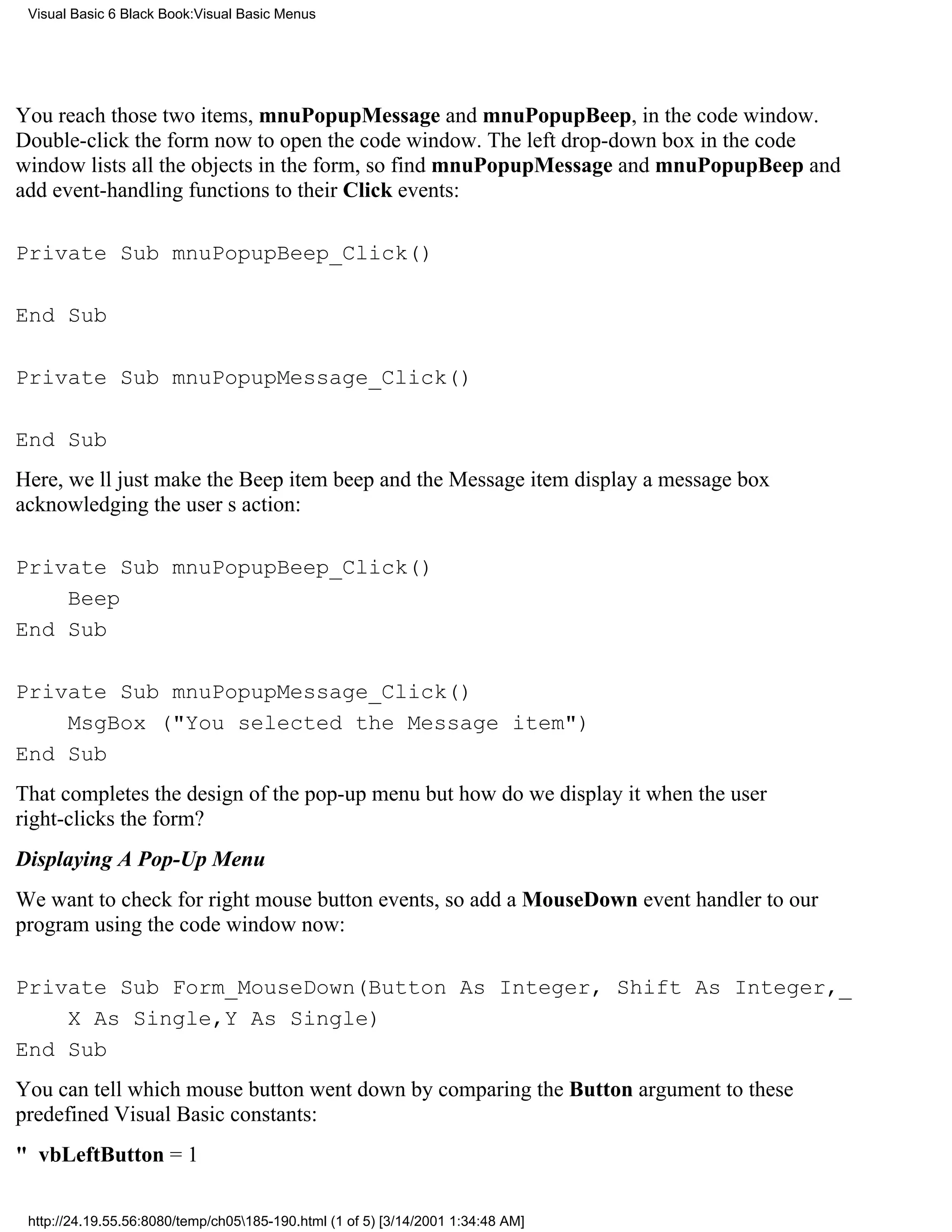 Visual Basic 6 Black Book:Visual Basic Menus




You reach those two items, mnuPopupMessage and mnuPopupBeep, in the code window.
Double-click the form now to open the code window. The left drop-down box in the code
window lists all the objects in the form, so find mnuPopupMessage and mnuPopupBeep and
add event-handling functions to their Click events:

Private Sub mnuPopupBeep_Click()

End Sub

Private Sub mnuPopupMessage_Click()

End Sub
Here, well just make the Beep item beep and the Message item display a message box
acknowledging the users action:

Private Sub mnuPopupBeep_Click()
    Beep
End Sub

Private Sub mnuPopupMessage_Click()
    MsgBox ("You selected the Message item")
End Sub
That completes the design of the pop-up menubut how do we display it when the user
right-clicks the form?
Displaying A Pop-Up Menu
We want to check for right mouse button events, so add a MouseDown event handler to our
program using the code window now:

Private Sub Form_MouseDown(Button As Integer, Shift As Integer,_
    X As Single,Y As Single)
End Sub
You can tell which mouse button went down by comparing the Button argument to these
predefined Visual Basic constants:
" vbLeftButton = 1

 http://24.19.55.56:8080/temp/ch05185-190.html (1 of 5) [3/14/2001 1:34:48 AM]
 
