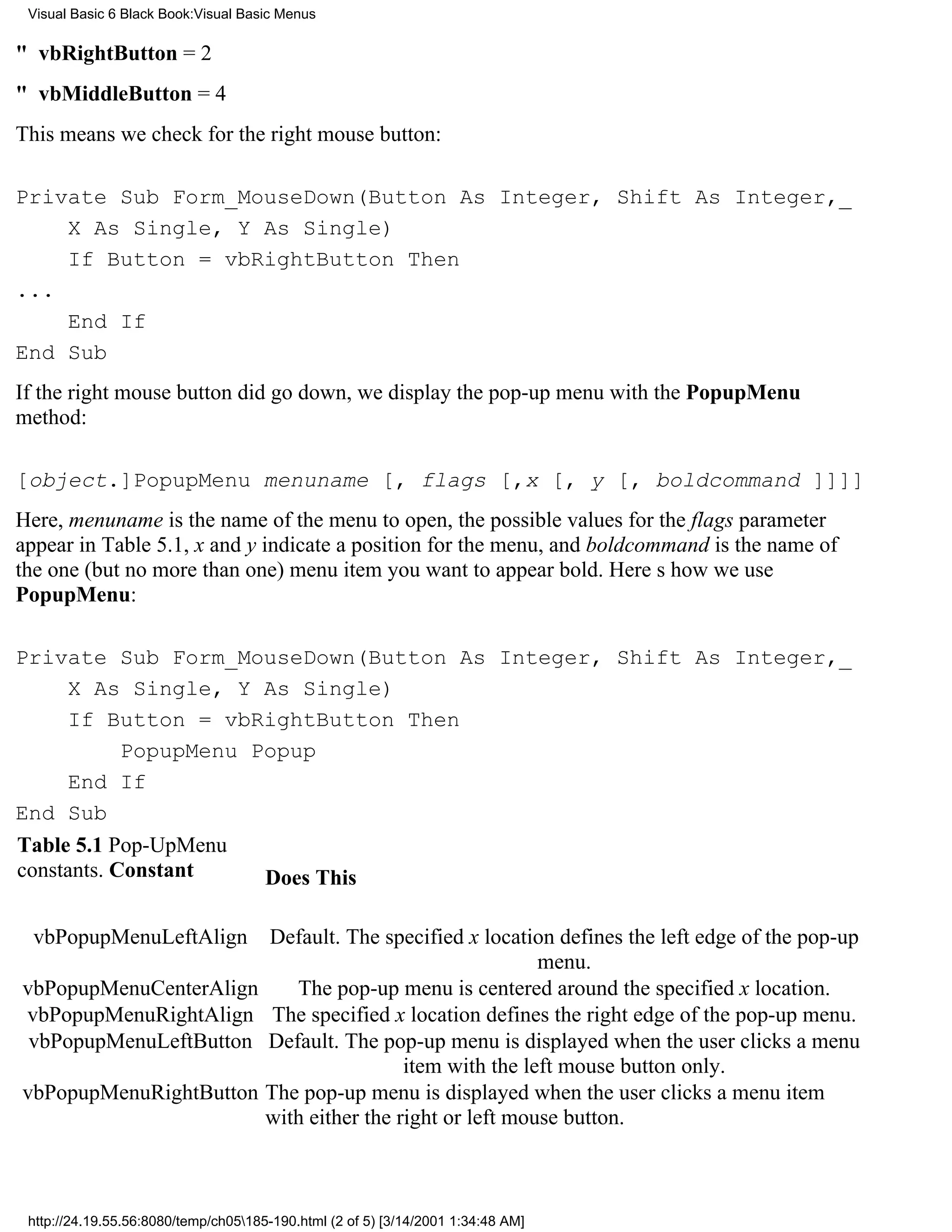 Visual Basic 6 Black Book:Visual Basic Menus

" vbRightButton = 2
" vbMiddleButton = 4
This means we check for the right mouse button:

Private Sub Form_MouseDown(Button As Integer, Shift As Integer,_
    X As Single, Y As Single)
    If Button = vbRightButton Then
...
    End If
End Sub
If the right mouse button did go down, we display the pop-up menu with the PopupMenu
method:

[object.]PopupMenu menuname [, flags [,x [, y [, boldcommand ]]]]
Here, menuname is the name of the menu to open, the possible values for the flags parameter
appear in Table 5.1, x and y indicate a position for the menu, and boldcommand is the name of
the one (but no more than one) menu item you want to appear bold. Heres how we use
PopupMenu:

Private Sub Form_MouseDown(Button As Integer, Shift As Integer,_
     X As Single, Y As Single)
     If Button = vbRightButton Then
            PopupMenu Popup
     End If
End Sub
Table 5.1 Pop-UpMenu
constants. Constant    Does This

  vbPopupMenuLeftAlign                Default. The specified x location defines the left edge of the pop-up
                                                                       menu.
vbPopupMenuCenterAlign                   The pop-up menu is centered around the specified x location.
vbPopupMenuRightAlign                  The specified x location defines the right edge of the pop-up menu.
 vbPopupMenuLeftButton                Default. The pop-up menu is displayed when the user clicks a menu
                                                       item with the left mouse button only.
vbPopupMenuRightButton                The pop-up menu is displayed when the user clicks a menu item
                                      with either the right or left mouse button.



 http://24.19.55.56:8080/temp/ch05185-190.html (2 of 5) [3/14/2001 1:34:48 AM]
 