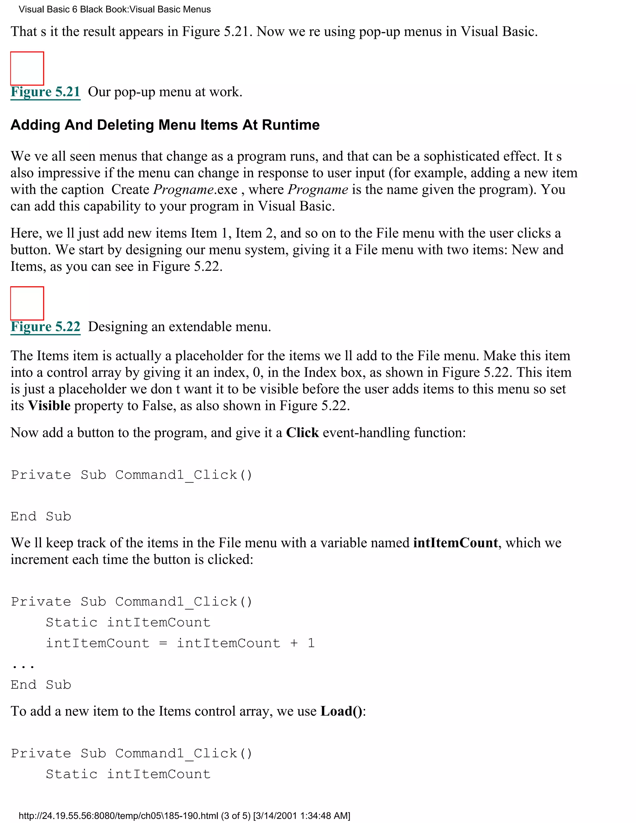 Visual Basic 6 Black Book:Visual Basic Menus

Thats itthe result appears in Figure 5.21. Now were using pop-up menus in Visual Basic.



Figure 5.21 Our pop-up menu at work.

Adding And Deleting Menu Items At Runtime

Weve all seen menus that change as a program runs, and that can be a sophisticated effect. Its
also impressive if the menu can change in response to user input (for example, adding a new item
with the caption Create Progname.exe, where Progname is the name given the program). You
can add this capability to your program in Visual Basic.
Here, well just add new itemsItem 1, Item 2, and so onto the File menu with the user clicks a
button. We start by designing our menu system, giving it a File menu with two items: New and
Items, as you can see in Figure 5.22.



Figure 5.22 Designing an extendable menu.

The Items item is actually a placeholder for the items well add to the File menu. Make this item
into a control array by giving it an index, 0, in the Index box, as shown in Figure 5.22. This item
is just a placeholderwe dont want it to be visible before the user adds items to this menuso set
its Visible property to False, as also shown in Figure 5.22.
Now add a button to the program, and give it a Click event-handling function:

Private Sub Command1_Click()

End Sub
Well keep track of the items in the File menu with a variable named intItemCount, which we
increment each time the button is clicked:

Private Sub Command1_Click()
    Static intItemCount
    intItemCount = intItemCount + 1
...
End Sub
To add a new item to the Items control array, we use Load():

Private Sub Command1_Click()
    Static intItemCount

 http://24.19.55.56:8080/temp/ch05185-190.html (3 of 5) [3/14/2001 1:34:48 AM]
 